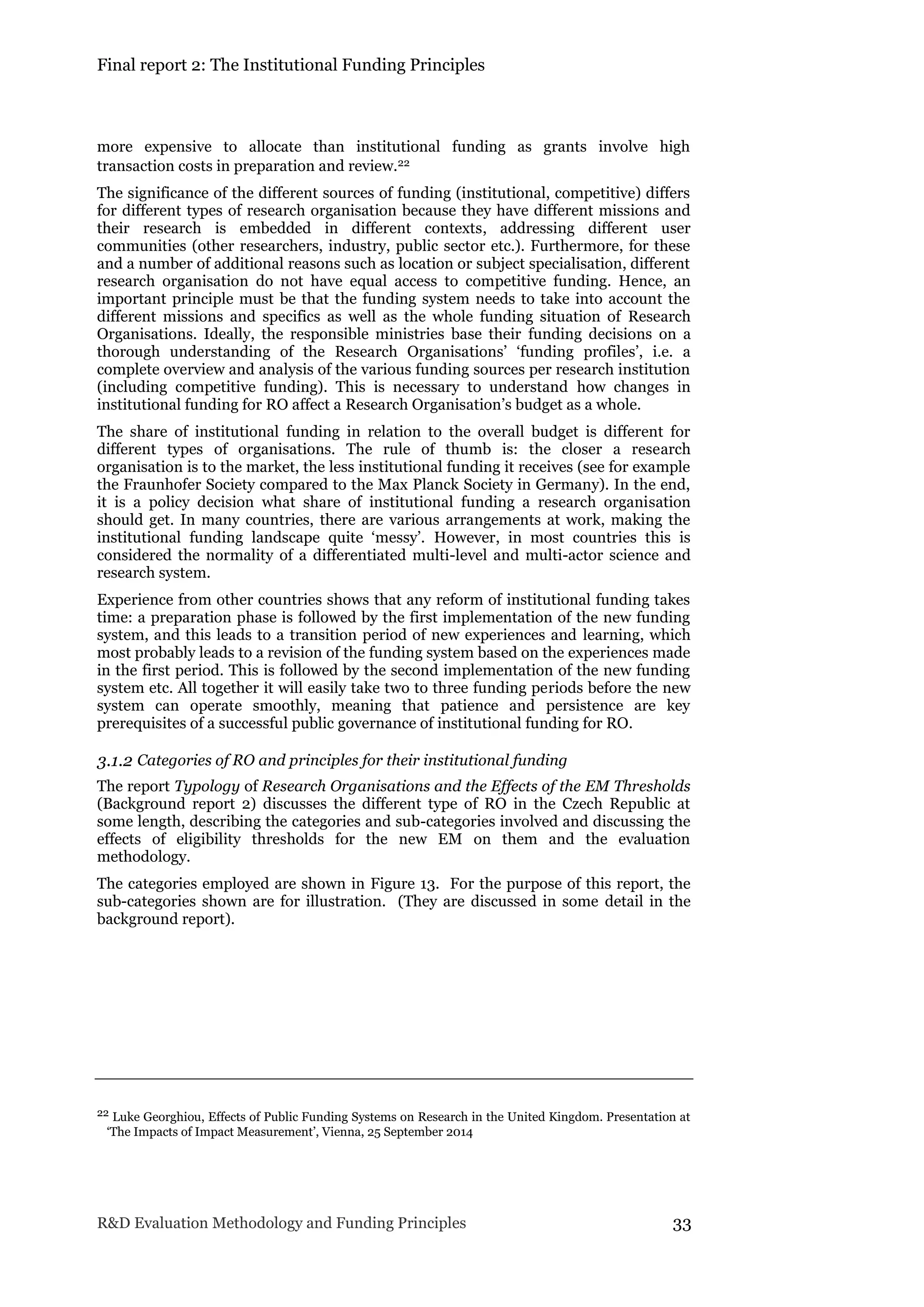 Final report 2: The Institutional Funding Principles
R&D Evaluation Methodology and Funding Principles 33
more expensive to allocate than institutional funding as grants involve high
transaction costs in preparation and review.22
The significance of the different sources of funding (institutional, competitive) differs
for different types of research organisation because they have different missions and
their research is embedded in different contexts, addressing different user
communities (other researchers, industry, public sector etc.). Furthermore, for these
and a number of additional reasons such as location or subject specialisation, different
research organisation do not have equal access to competitive funding. Hence, an
important principle must be that the funding system needs to take into account the
different missions and specifics as well as the whole funding situation of Research
Organisations. Ideally, the responsible ministries base their funding decisions on a
thorough understanding of the Research Organisations’ ‘funding profiles’, i.e. a
complete overview and analysis of the various funding sources per research institution
(including competitive funding). This is necessary to understand how changes in
institutional funding for RO affect a Research Organisation’s budget as a whole.
The share of institutional funding in relation to the overall budget is different for
different types of organisations. The rule of thumb is: the closer a research
organisation is to the market, the less institutional funding it receives (see for example
the Fraunhofer Society compared to the Max Planck Society in Germany). In the end,
it is a policy decision what share of institutional funding a research organisation
should get. In many countries, there are various arrangements at work, making the
institutional funding landscape quite ‘messy’. However, in most countries this is
considered the normality of a differentiated multi-level and multi-actor science and
research system.
Experience from other countries shows that any reform of institutional funding takes
time: a preparation phase is followed by the first implementation of the new funding
system, and this leads to a transition period of new experiences and learning, which
most probably leads to a revision of the funding system based on the experiences made
in the first period. This is followed by the second implementation of the new funding
system etc. All together it will easily take two to three funding periods before the new
system can operate smoothly, meaning that patience and persistence are key
prerequisites of a successful public governance of institutional funding for RO.
3.1.2 Categories of RO and principles for their institutional funding
The report Typology of Research Organisations and the Effects of the EM Thresholds
(Background report 2) discusses the different type of RO in the Czech Republic at
some length, describing the categories and sub-categories involved and discussing the
effects of eligibility thresholds for the new EM on them and the evaluation
methodology.
The categories employed are shown in Figure 13. For the purpose of this report, the
sub-categories shown are for illustration. (They are discussed in some detail in the
background report).
22 Luke Georghiou, Effects of Public Funding Systems on Research in the United Kingdom. Presentation at
‘The Impacts of Impact Measurement’, Vienna, 25 September 2014
 