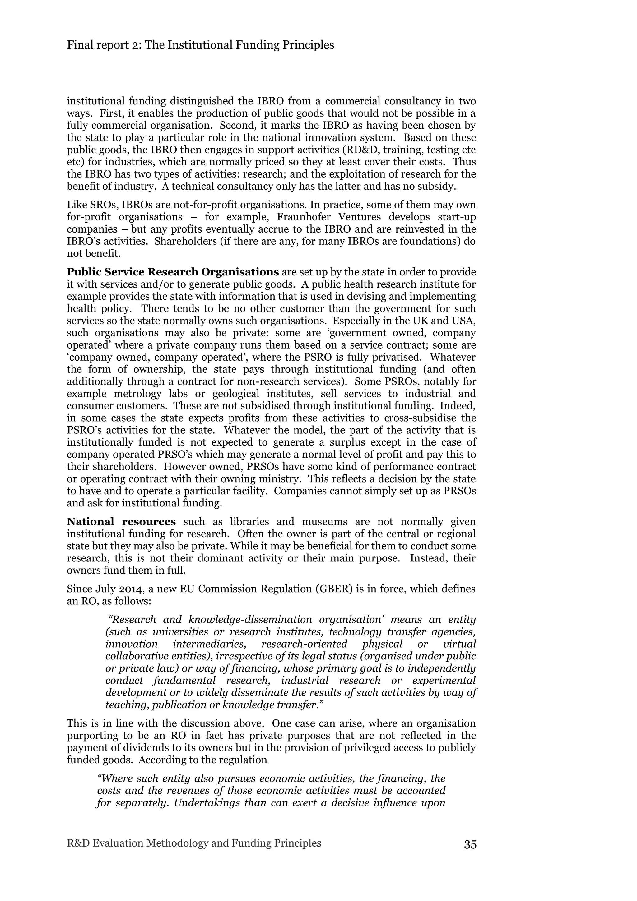 Final report 2: The Institutional Funding Principles
R&D Evaluation Methodology and Funding Principles 35
institutional funding distinguished the IBRO from a commercial consultancy in two
ways. First, it enables the production of public goods that would not be possible in a
fully commercial organisation. Second, it marks the IBRO as having been chosen by
the state to play a particular role in the national innovation system. Based on these
public goods, the IBRO then engages in support activities (RD&D, training, testing etc
etc) for industries, which are normally priced so they at least cover their costs. Thus
the IBRO has two types of activities: research; and the exploitation of research for the
benefit of industry. A technical consultancy only has the latter and has no subsidy.
Like SROs, IBROs are not-for-profit organisations. In practice, some of them may own
for-profit organisations – for example, Fraunhofer Ventures develops start-up
companies – but any profits eventually accrue to the IBRO and are reinvested in the
IBRO’s activities. Shareholders (if there are any, for many IBROs are foundations) do
not benefit.
Public Service Research Organisations are set up by the state in order to provide
it with services and/or to generate public goods. A public health research institute for
example provides the state with information that is used in devising and implementing
health policy. There tends to be no other customer than the government for such
services so the state normally owns such organisations. Especially in the UK and USA,
such organisations may also be private: some are ‘government owned, company
operated’ where a private company runs them based on a service contract; some are
‘company owned, company operated’, where the PSRO is fully privatised. Whatever
the form of ownership, the state pays through institutional funding (and often
additionally through a contract for non-research services). Some PSROs, notably for
example metrology labs or geological institutes, sell services to industrial and
consumer customers. These are not subsidised through institutional funding. Indeed,
in some cases the state expects profits from these activities to cross-subsidise the
PSRO’s activities for the state. Whatever the model, the part of the activity that is
institutionally funded is not expected to generate a surplus except in the case of
company operated PRSO’s which may generate a normal level of profit and pay this to
their shareholders. However owned, PRSOs have some kind of performance contract
or operating contract with their owning ministry. This reflects a decision by the state
to have and to operate a particular facility. Companies cannot simply set up as PRSOs
and ask for institutional funding.
National resources such as libraries and museums are not normally given
institutional funding for research. Often the owner is part of the central or regional
state but they may also be private. While it may be beneficial for them to conduct some
research, this is not their dominant activity or their main purpose. Instead, their
owners fund them in full.
Since July 2014, a new EU Commission Regulation (GBER) is in force, which defines
an RO, as follows:
“Research and knowledge-dissemination organisation' means an entity
(such as universities or research institutes, technology transfer agencies,
innovation intermediaries, research-oriented physical or virtual
collaborative entities), irrespective of its legal status (organised under public
or private law) or way of financing, whose primary goal is to independently
conduct fundamental research, industrial research or experimental
development or to widely disseminate the results of such activities by way of
teaching, publication or knowledge transfer.”
This is in line with the discussion above. One case can arise, where an organisation
purporting to be an RO in fact has private purposes that are not reflected in the
payment of dividends to its owners but in the provision of privileged access to publicly
funded goods. According to the regulation
“Where such entity also pursues economic activities, the financing, the
costs and the revenues of those economic activities must be accounted
for separately. Undertakings than can exert a decisive influence upon
 