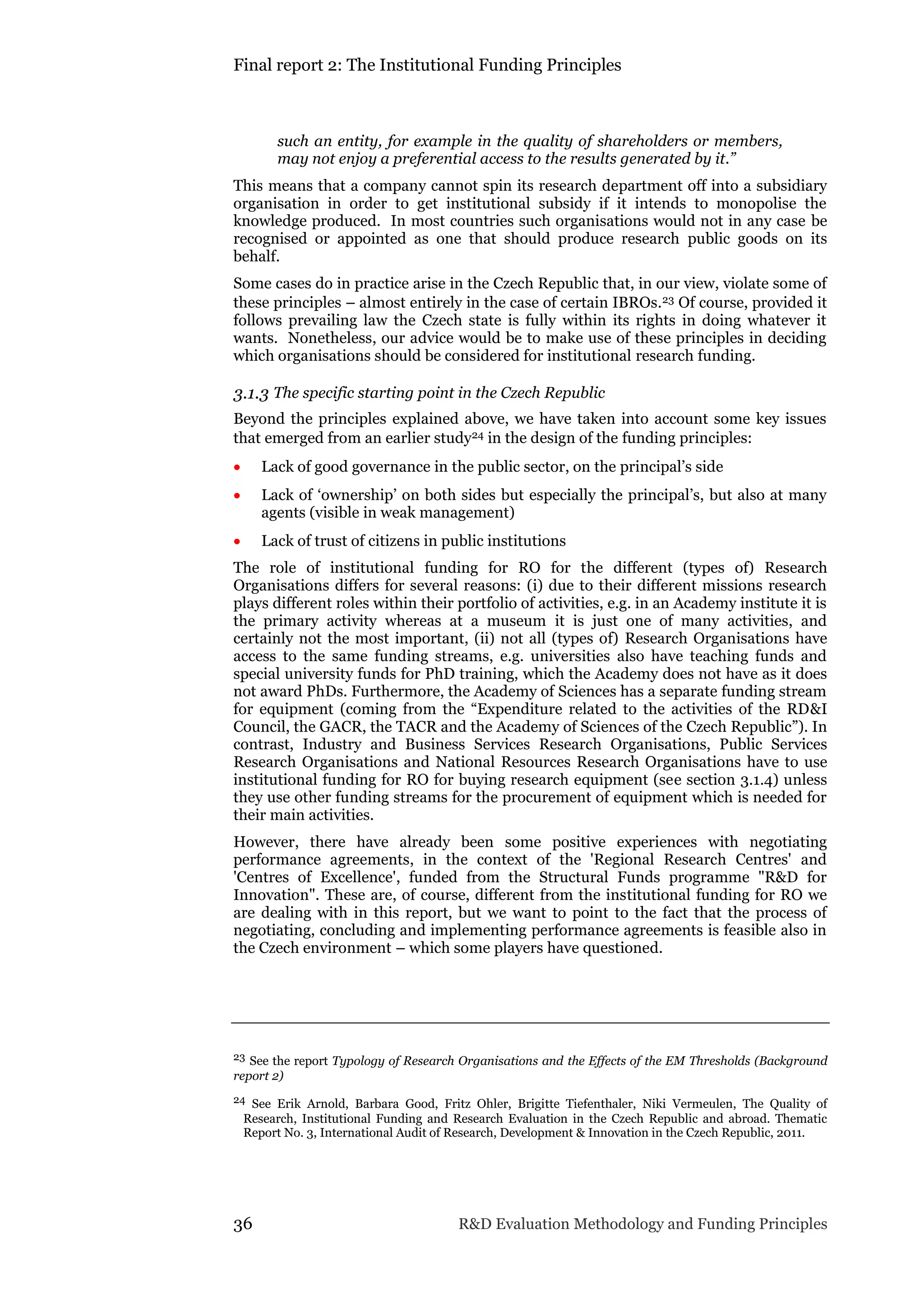 Final report 2: The Institutional Funding Principles
36 R&D Evaluation Methodology and Funding Principles
such an entity, for example in the quality of shareholders or members,
may not enjoy a preferential access to the results generated by it.”
This means that a company cannot spin its research department off into a subsidiary
organisation in order to get institutional subsidy if it intends to monopolise the
knowledge produced. In most countries such organisations would not in any case be
recognised or appointed as one that should produce research public goods on its
behalf.
Some cases do in practice arise in the Czech Republic that, in our view, violate some of
these principles – almost entirely in the case of certain IBROs.23 Of course, provided it
follows prevailing law the Czech state is fully within its rights in doing whatever it
wants. Nonetheless, our advice would be to make use of these principles in deciding
which organisations should be considered for institutional research funding.
3.1.3 The specific starting point in the Czech Republic
Beyond the principles explained above, we have taken into account some key issues
that emerged from an earlier study24 in the design of the funding principles:
 Lack of good governance in the public sector, on the principal’s side
 Lack of ‘ownership’ on both sides but especially the principal’s, but also at many
agents (visible in weak management)
 Lack of trust of citizens in public institutions
The role of institutional funding for RO for the different (types of) Research
Organisations differs for several reasons: (i) due to their different missions research
plays different roles within their portfolio of activities, e.g. in an Academy institute it is
the primary activity whereas at a museum it is just one of many activities, and
certainly not the most important, (ii) not all (types of) Research Organisations have
access to the same funding streams, e.g. universities also have teaching funds and
special university funds for PhD training, which the Academy does not have as it does
not award PhDs. Furthermore, the Academy of Sciences has a separate funding stream
for equipment (coming from the “Expenditure related to the activities of the RD&I
Council, the GACR, the TACR and the Academy of Sciences of the Czech Republic”). In
contrast, Industry and Business Services Research Organisations, Public Services
Research Organisations and National Resources Research Organisations have to use
institutional funding for RO for buying research equipment (see section 3.1.4) unless
they use other funding streams for the procurement of equipment which is needed for
their main activities.
However, there have already been some positive experiences with negotiating
performance agreements, in the context of the 'Regional Research Centres' and
'Centres of Excellence', funded from the Structural Funds programme "R&D for
Innovation". These are, of course, different from the institutional funding for RO we
are dealing with in this report, but we want to point to the fact that the process of
negotiating, concluding and implementing performance agreements is feasible also in
the Czech environment – which some players have questioned.
23 See the report Typology of Research Organisations and the Effects of the EM Thresholds (Background
report 2)
24 See Erik Arnold, Barbara Good, Fritz Ohler, Brigitte Tiefenthaler, Niki Vermeulen, The Quality of
Research, Institutional Funding and Research Evaluation in the Czech Republic and abroad. Thematic
Report No. 3, International Audit of Research, Development & Innovation in the Czech Republic, 2011.
 