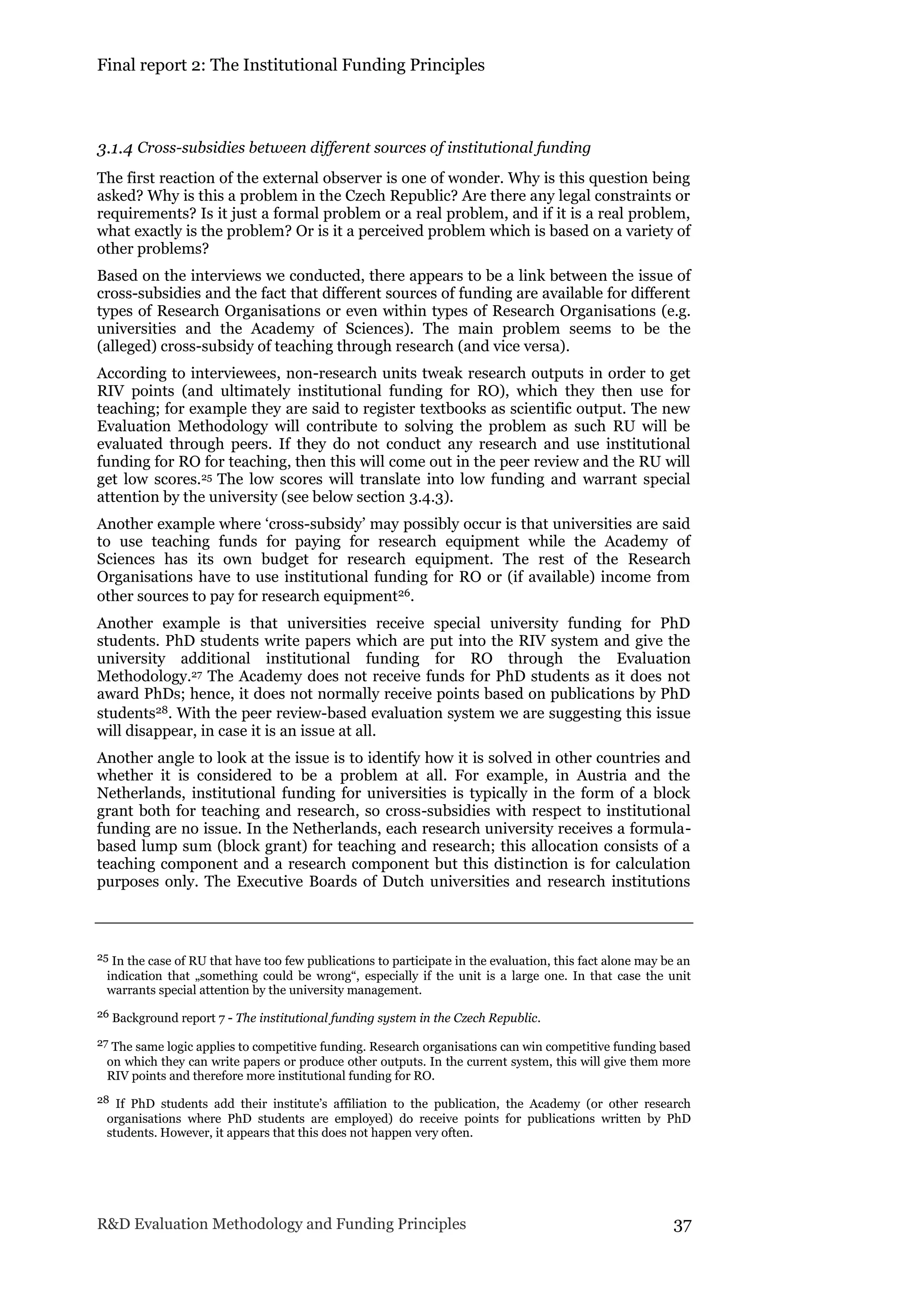 Final report 2: The Institutional Funding Principles
R&D Evaluation Methodology and Funding Principles 37
3.1.4 Cross-subsidies between different sources of institutional funding
The first reaction of the external observer is one of wonder. Why is this question being
asked? Why is this a problem in the Czech Republic? Are there any legal constraints or
requirements? Is it just a formal problem or a real problem, and if it is a real problem,
what exactly is the problem? Or is it a perceived problem which is based on a variety of
other problems?
Based on the interviews we conducted, there appears to be a link between the issue of
cross-subsidies and the fact that different sources of funding are available for different
types of Research Organisations or even within types of Research Organisations (e.g.
universities and the Academy of Sciences). The main problem seems to be the
(alleged) cross-subsidy of teaching through research (and vice versa).
According to interviewees, non-research units tweak research outputs in order to get
RIV points (and ultimately institutional funding for RO), which they then use for
teaching; for example they are said to register textbooks as scientific output. The new
Evaluation Methodology will contribute to solving the problem as such RU will be
evaluated through peers. If they do not conduct any research and use institutional
funding for RO for teaching, then this will come out in the peer review and the RU will
get low scores.25 The low scores will translate into low funding and warrant special
attention by the university (see below section 3.4.3).
Another example where ‘cross-subsidy’ may possibly occur is that universities are said
to use teaching funds for paying for research equipment while the Academy of
Sciences has its own budget for research equipment. The rest of the Research
Organisations have to use institutional funding for RO or (if available) income from
other sources to pay for research equipment26.
Another example is that universities receive special university funding for PhD
students. PhD students write papers which are put into the RIV system and give the
university additional institutional funding for RO through the Evaluation
Methodology.27 The Academy does not receive funds for PhD students as it does not
award PhDs; hence, it does not normally receive points based on publications by PhD
students28. With the peer review-based evaluation system we are suggesting this issue
will disappear, in case it is an issue at all.
Another angle to look at the issue is to identify how it is solved in other countries and
whether it is considered to be a problem at all. For example, in Austria and the
Netherlands, institutional funding for universities is typically in the form of a block
grant both for teaching and research, so cross-subsidies with respect to institutional
funding are no issue. In the Netherlands, each research university receives a formula-
based lump sum (block grant) for teaching and research; this allocation consists of a
teaching component and a research component but this distinction is for calculation
purposes only. The Executive Boards of Dutch universities and research institutions
25 In the case of RU that have too few publications to participate in the evaluation, this fact alone may be an
indication that „something could be wrong“, especially if the unit is a large one. In that case the unit
warrants special attention by the university management.
26 Background report 7 - The institutional funding system in the Czech Republic.
27 The same logic applies to competitive funding. Research organisations can win competitive funding based
on which they can write papers or produce other outputs. In the current system, this will give them more
RIV points and therefore more institutional funding for RO.
28 If PhD students add their institute’s affiliation to the publication, the Academy (or other research
organisations where PhD students are employed) do receive points for publications written by PhD
students. However, it appears that this does not happen very often.
 