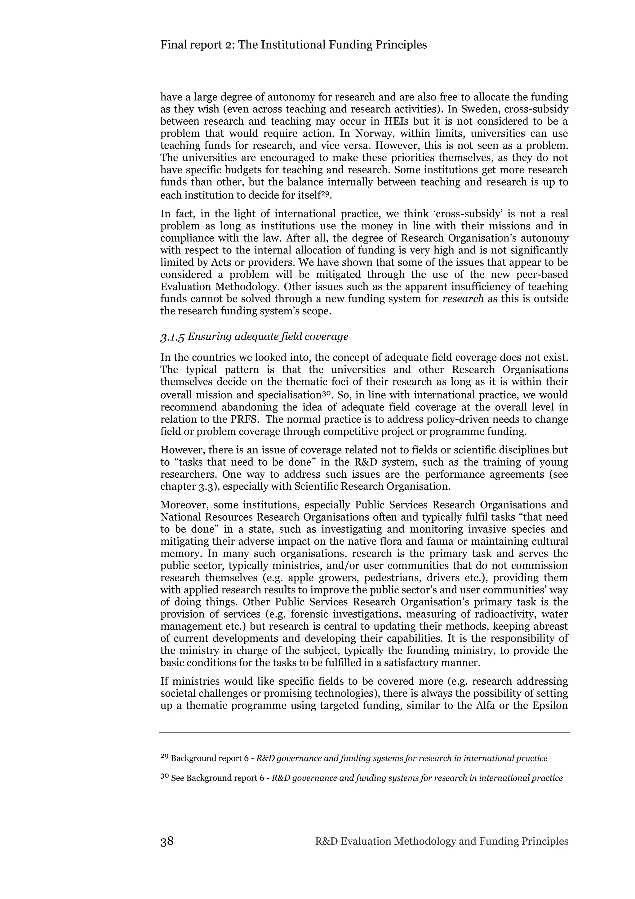 Final report 2: The Institutional Funding Principles
38 R&D Evaluation Methodology and Funding Principles
have a large degree of autonomy for research and are also free to allocate the funding
as they wish (even across teaching and research activities). In Sweden, cross-subsidy
between research and teaching may occur in HEIs but it is not considered to be a
problem that would require action. In Norway, within limits, universities can use
teaching funds for research, and vice versa. However, this is not seen as a problem.
The universities are encouraged to make these priorities themselves, as they do not
have specific budgets for teaching and research. Some institutions get more research
funds than other, but the balance internally between teaching and research is up to
each institution to decide for itself29.
In fact, in the light of international practice, we think ‘cross-subsidy’ is not a real
problem as long as institutions use the money in line with their missions and in
compliance with the law. After all, the degree of Research Organisation’s autonomy
with respect to the internal allocation of funding is very high and is not significantly
limited by Acts or providers. We have shown that some of the issues that appear to be
considered a problem will be mitigated through the use of the new peer-based
Evaluation Methodology. Other issues such as the apparent insufficiency of teaching
funds cannot be solved through a new funding system for research as this is outside
the research funding system’s scope.
3.1.5 Ensuring adequate field coverage
In the countries we looked into, the concept of adequate field coverage does not exist.
The typical pattern is that the universities and other Research Organisations
themselves decide on the thematic foci of their research as long as it is within their
overall mission and specialisation30. So, in line with international practice, we would
recommend abandoning the idea of adequate field coverage at the overall level in
relation to the PRFS. The normal practice is to address policy-driven needs to change
field or problem coverage through competitive project or programme funding.
However, there is an issue of coverage related not to fields or scientific disciplines but
to “tasks that need to be done” in the R&D system, such as the training of young
researchers. One way to address such issues are the performance agreements (see
chapter 3.3), especially with Scientific Research Organisation.
Moreover, some institutions, especially Public Services Research Organisations and
National Resources Research Organisations often and typically fulfil tasks “that need
to be done” in a state, such as investigating and monitoring invasive species and
mitigating their adverse impact on the native flora and fauna or maintaining cultural
memory. In many such organisations, research is the primary task and serves the
public sector, typically ministries, and/or user communities that do not commission
research themselves (e.g. apple growers, pedestrians, drivers etc.), providing them
with applied research results to improve the public sector’s and user communities’ way
of doing things. Other Public Services Research Organisation’s primary task is the
provision of services (e.g. forensic investigations, measuring of radioactivity, water
management etc.) but research is central to updating their methods, keeping abreast
of current developments and developing their capabilities. It is the responsibility of
the ministry in charge of the subject, typically the founding ministry, to provide the
basic conditions for the tasks to be fulfilled in a satisfactory manner.
If ministries would like specific fields to be covered more (e.g. research addressing
societal challenges or promising technologies), there is always the possibility of setting
up a thematic programme using targeted funding, similar to the Alfa or the Epsilon
29 Background report 6 - R&D governance and funding systems for research in international practice
30 See Background report 6 - R&D governance and funding systems for research in international practice
 