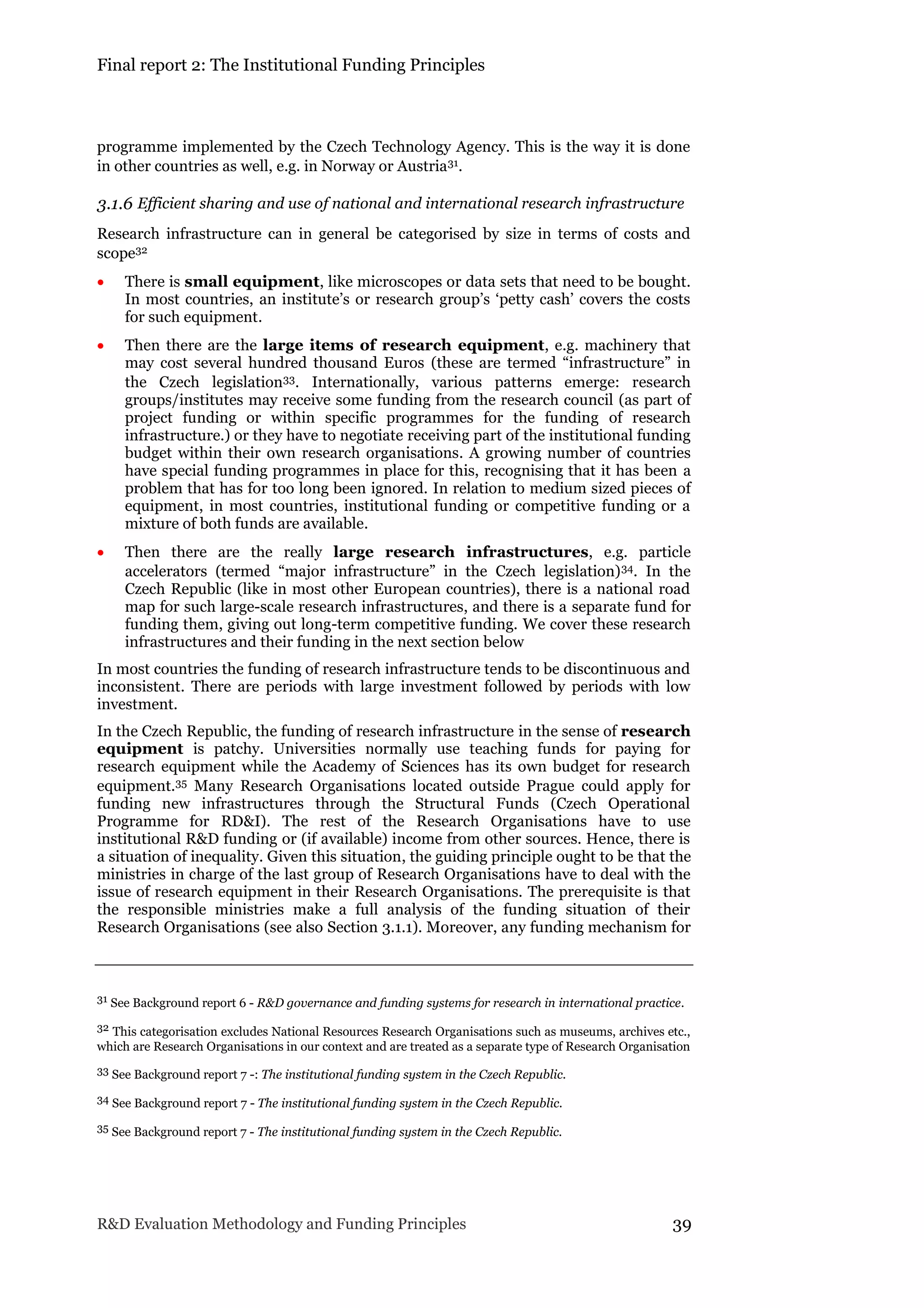 Final report 2: The Institutional Funding Principles
R&D Evaluation Methodology and Funding Principles 39
programme implemented by the Czech Technology Agency. This is the way it is done
in other countries as well, e.g. in Norway or Austria31.
3.1.6 Efficient sharing and use of national and international research infrastructure
Research infrastructure can in general be categorised by size in terms of costs and
scope32
 There is small equipment, like microscopes or data sets that need to be bought.
In most countries, an institute’s or research group’s ‘petty cash’ covers the costs
for such equipment.
 Then there are the large items of research equipment, e.g. machinery that
may cost several hundred thousand Euros (these are termed “infrastructure” in
the Czech legislation33. Internationally, various patterns emerge: research
groups/institutes may receive some funding from the research council (as part of
project funding or within specific programmes for the funding of research
infrastructure.) or they have to negotiate receiving part of the institutional funding
budget within their own research organisations. A growing number of countries
have special funding programmes in place for this, recognising that it has been a
problem that has for too long been ignored. In relation to medium sized pieces of
equipment, in most countries, institutional funding or competitive funding or a
mixture of both funds are available.
 Then there are the really large research infrastructures, e.g. particle
accelerators (termed “major infrastructure” in the Czech legislation)34. In the
Czech Republic (like in most other European countries), there is a national road
map for such large-scale research infrastructures, and there is a separate fund for
funding them, giving out long-term competitive funding. We cover these research
infrastructures and their funding in the next section below
In most countries the funding of research infrastructure tends to be discontinuous and
inconsistent. There are periods with large investment followed by periods with low
investment.
In the Czech Republic, the funding of research infrastructure in the sense of research
equipment is patchy. Universities normally use teaching funds for paying for
research equipment while the Academy of Sciences has its own budget for research
equipment.35 Many Research Organisations located outside Prague could apply for
funding new infrastructures through the Structural Funds (Czech Operational
Programme for RD&I). The rest of the Research Organisations have to use
institutional R&D funding or (if available) income from other sources. Hence, there is
a situation of inequality. Given this situation, the guiding principle ought to be that the
ministries in charge of the last group of Research Organisations have to deal with the
issue of research equipment in their Research Organisations. The prerequisite is that
the responsible ministries make a full analysis of the funding situation of their
Research Organisations (see also Section 3.1.1). Moreover, any funding mechanism for
31 See Background report 6 - R&D governance and funding systems for research in international practice.
32 This categorisation excludes National Resources Research Organisations such as museums, archives etc.,
which are Research Organisations in our context and are treated as a separate type of Research Organisation
33 See Background report 7 -: The institutional funding system in the Czech Republic.
34 See Background report 7 - The institutional funding system in the Czech Republic.
35 See Background report 7 - The institutional funding system in the Czech Republic.
 