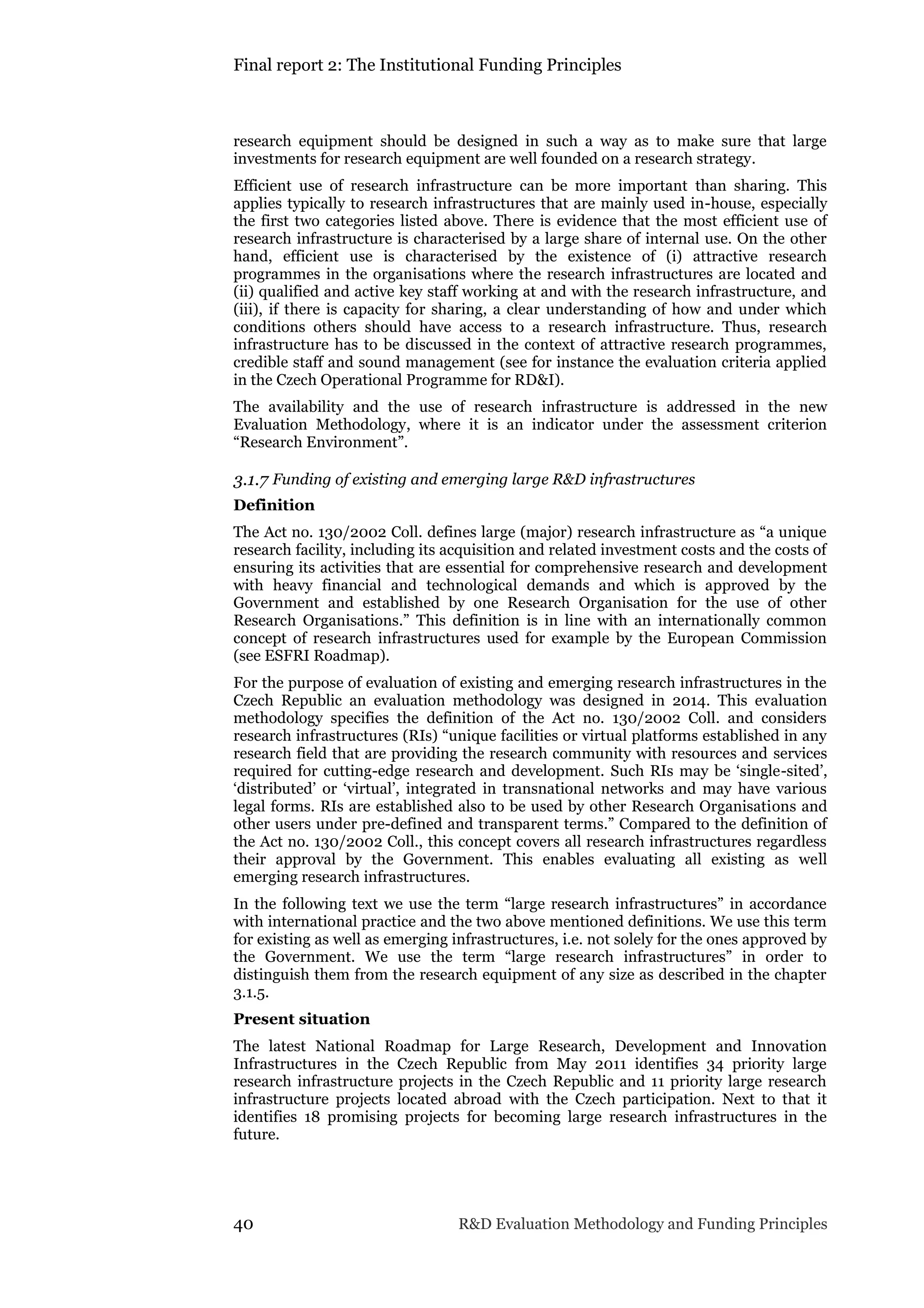 Final report 2: The Institutional Funding Principles
40 R&D Evaluation Methodology and Funding Principles
research equipment should be designed in such a way as to make sure that large
investments for research equipment are well founded on a research strategy.
Efficient use of research infrastructure can be more important than sharing. This
applies typically to research infrastructures that are mainly used in-house, especially
the first two categories listed above. There is evidence that the most efficient use of
research infrastructure is characterised by a large share of internal use. On the other
hand, efficient use is characterised by the existence of (i) attractive research
programmes in the organisations where the research infrastructures are located and
(ii) qualified and active key staff working at and with the research infrastructure, and
(iii), if there is capacity for sharing, a clear understanding of how and under which
conditions others should have access to a research infrastructure. Thus, research
infrastructure has to be discussed in the context of attractive research programmes,
credible staff and sound management (see for instance the evaluation criteria applied
in the Czech Operational Programme for RD&I).
The availability and the use of research infrastructure is addressed in the new
Evaluation Methodology, where it is an indicator under the assessment criterion
“Research Environment”.
3.1.7 Funding of existing and emerging large R&D infrastructures
Definition
The Act no. 130/2002 Coll. defines large (major) research infrastructure as “a unique
research facility, including its acquisition and related investment costs and the costs of
ensuring its activities that are essential for comprehensive research and development
with heavy financial and technological demands and which is approved by the
Government and established by one Research Organisation for the use of other
Research Organisations.” This definition is in line with an internationally common
concept of research infrastructures used for example by the European Commission
(see ESFRI Roadmap).
For the purpose of evaluation of existing and emerging research infrastructures in the
Czech Republic an evaluation methodology was designed in 2014. This evaluation
methodology specifies the definition of the Act no. 130/2002 Coll. and considers
research infrastructures (RIs) “unique facilities or virtual platforms established in any
research field that are providing the research community with resources and services
required for cutting-edge research and development. Such RIs may be ‘single-sited’,
‘distributed’ or ‘virtual’, integrated in transnational networks and may have various
legal forms. RIs are established also to be used by other Research Organisations and
other users under pre-defined and transparent terms.” Compared to the definition of
the Act no. 130/2002 Coll., this concept covers all research infrastructures regardless
their approval by the Government. This enables evaluating all existing as well
emerging research infrastructures.
In the following text we use the term “large research infrastructures” in accordance
with international practice and the two above mentioned definitions. We use this term
for existing as well as emerging infrastructures, i.e. not solely for the ones approved by
the Government. We use the term “large research infrastructures” in order to
distinguish them from the research equipment of any size as described in the chapter
3.1.5.
Present situation
The latest National Roadmap for Large Research, Development and Innovation
Infrastructures in the Czech Republic from May 2011 identifies 34 priority large
research infrastructure projects in the Czech Republic and 11 priority large research
infrastructure projects located abroad with the Czech participation. Next to that it
identifies 18 promising projects for becoming large research infrastructures in the
future.
 