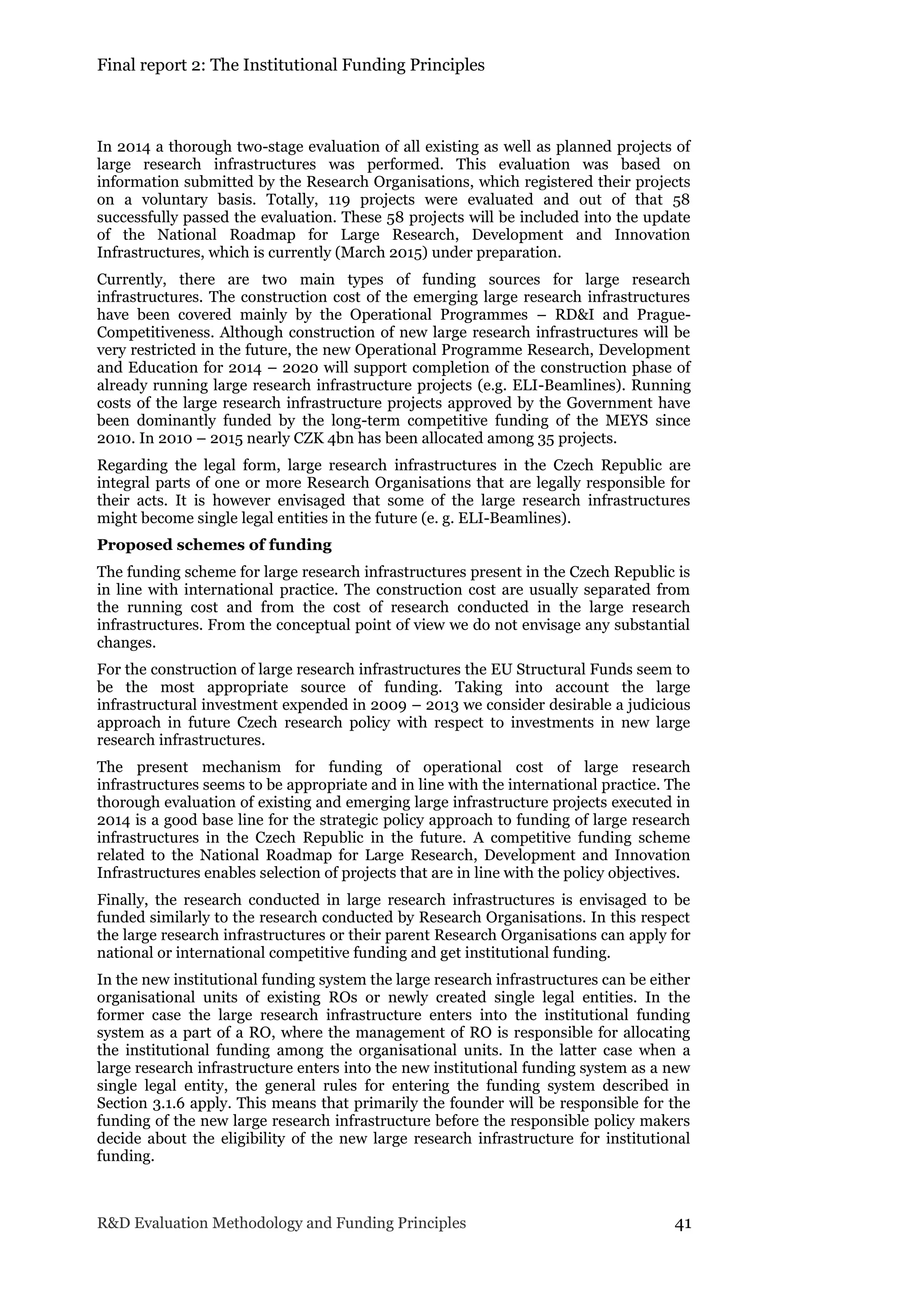 Final report 2: The Institutional Funding Principles
R&D Evaluation Methodology and Funding Principles 41
In 2014 a thorough two-stage evaluation of all existing as well as planned projects of
large research infrastructures was performed. This evaluation was based on
information submitted by the Research Organisations, which registered their projects
on a voluntary basis. Totally, 119 projects were evaluated and out of that 58
successfully passed the evaluation. These 58 projects will be included into the update
of the National Roadmap for Large Research, Development and Innovation
Infrastructures, which is currently (March 2015) under preparation.
Currently, there are two main types of funding sources for large research
infrastructures. The construction cost of the emerging large research infrastructures
have been covered mainly by the Operational Programmes – RD&I and Prague-
Competitiveness. Although construction of new large research infrastructures will be
very restricted in the future, the new Operational Programme Research, Development
and Education for 2014 – 2020 will support completion of the construction phase of
already running large research infrastructure projects (e.g. ELI-Beamlines). Running
costs of the large research infrastructure projects approved by the Government have
been dominantly funded by the long-term competitive funding of the MEYS since
2010. In 2010 – 2015 nearly CZK 4bn has been allocated among 35 projects.
Regarding the legal form, large research infrastructures in the Czech Republic are
integral parts of one or more Research Organisations that are legally responsible for
their acts. It is however envisaged that some of the large research infrastructures
might become single legal entities in the future (e. g. ELI-Beamlines).
Proposed schemes of funding
The funding scheme for large research infrastructures present in the Czech Republic is
in line with international practice. The construction cost are usually separated from
the running cost and from the cost of research conducted in the large research
infrastructures. From the conceptual point of view we do not envisage any substantial
changes.
For the construction of large research infrastructures the EU Structural Funds seem to
be the most appropriate source of funding. Taking into account the large
infrastructural investment expended in 2009 – 2013 we consider desirable a judicious
approach in future Czech research policy with respect to investments in new large
research infrastructures.
The present mechanism for funding of operational cost of large research
infrastructures seems to be appropriate and in line with the international practice. The
thorough evaluation of existing and emerging large infrastructure projects executed in
2014 is a good base line for the strategic policy approach to funding of large research
infrastructures in the Czech Republic in the future. A competitive funding scheme
related to the National Roadmap for Large Research, Development and Innovation
Infrastructures enables selection of projects that are in line with the policy objectives.
Finally, the research conducted in large research infrastructures is envisaged to be
funded similarly to the research conducted by Research Organisations. In this respect
the large research infrastructures or their parent Research Organisations can apply for
national or international competitive funding and get institutional funding.
In the new institutional funding system the large research infrastructures can be either
organisational units of existing ROs or newly created single legal entities. In the
former case the large research infrastructure enters into the institutional funding
system as a part of a RO, where the management of RO is responsible for allocating
the institutional funding among the organisational units. In the latter case when a
large research infrastructure enters into the new institutional funding system as a new
single legal entity, the general rules for entering the funding system described in
Section 3.1.6 apply. This means that primarily the founder will be responsible for the
funding of the new large research infrastructure before the responsible policy makers
decide about the eligibility of the new large research infrastructure for institutional
funding.
 