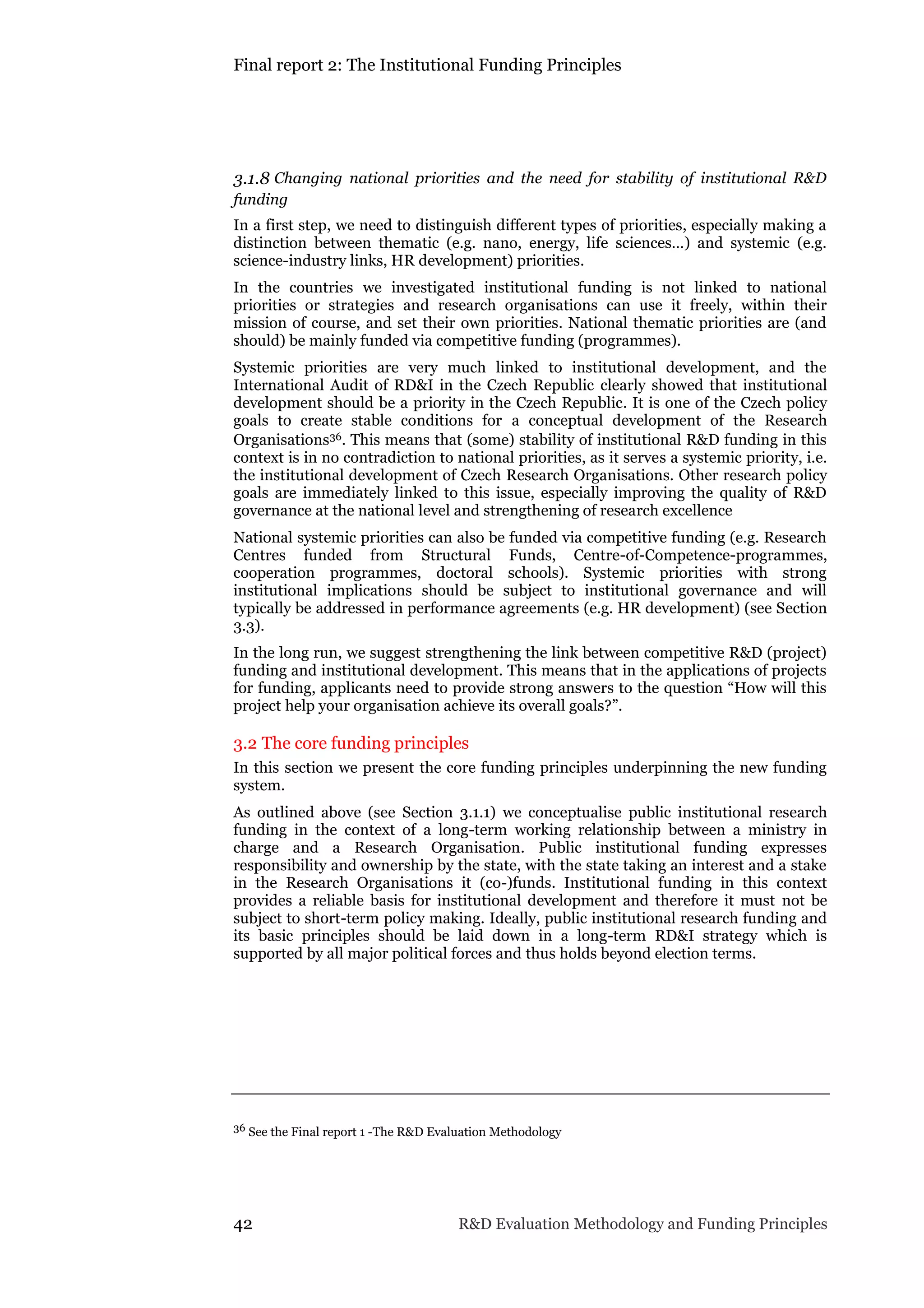 Final report 2: The Institutional Funding Principles
42 R&D Evaluation Methodology and Funding Principles
3.1.8 Changing national priorities and the need for stability of institutional R&D
funding
In a first step, we need to distinguish different types of priorities, especially making a
distinction between thematic (e.g. nano, energy, life sciences…) and systemic (e.g.
science-industry links, HR development) priorities.
In the countries we investigated institutional funding is not linked to national
priorities or strategies and research organisations can use it freely, within their
mission of course, and set their own priorities. National thematic priorities are (and
should) be mainly funded via competitive funding (programmes).
Systemic priorities are very much linked to institutional development, and the
International Audit of RD&I in the Czech Republic clearly showed that institutional
development should be a priority in the Czech Republic. It is one of the Czech policy
goals to create stable conditions for a conceptual development of the Research
Organisations36. This means that (some) stability of institutional R&D funding in this
context is in no contradiction to national priorities, as it serves a systemic priority, i.e.
the institutional development of Czech Research Organisations. Other research policy
goals are immediately linked to this issue, especially improving the quality of R&D
governance at the national level and strengthening of research excellence
National systemic priorities can also be funded via competitive funding (e.g. Research
Centres funded from Structural Funds, Centre-of-Competence-programmes,
cooperation programmes, doctoral schools). Systemic priorities with strong
institutional implications should be subject to institutional governance and will
typically be addressed in performance agreements (e.g. HR development) (see Section
3.3).
In the long run, we suggest strengthening the link between competitive R&D (project)
funding and institutional development. This means that in the applications of projects
for funding, applicants need to provide strong answers to the question “How will this
project help your organisation achieve its overall goals?”.
3.2 The core funding principles
In this section we present the core funding principles underpinning the new funding
system.
As outlined above (see Section 3.1.1) we conceptualise public institutional research
funding in the context of a long-term working relationship between a ministry in
charge and a Research Organisation. Public institutional funding expresses
responsibility and ownership by the state, with the state taking an interest and a stake
in the Research Organisations it (co-)funds. Institutional funding in this context
provides a reliable basis for institutional development and therefore it must not be
subject to short-term policy making. Ideally, public institutional research funding and
its basic principles should be laid down in a long-term RD&I strategy which is
supported by all major political forces and thus holds beyond election terms.
36 See the Final report 1 -The R&D Evaluation Methodology
 