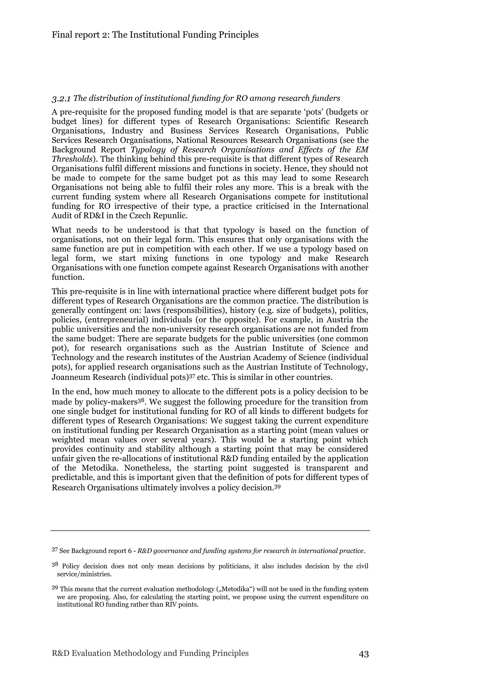 Final report 2: The Institutional Funding Principles
R&D Evaluation Methodology and Funding Principles 43
3.2.1 The distribution of institutional funding for RO among research funders
A pre-requisite for the proposed funding model is that are separate ‘pots’ (budgets or
budget lines) for different types of Research Organisations: Scientific Research
Organisations, Industry and Business Services Research Organisations, Public
Services Research Organisations, National Resources Research Organisations (see the
Background Report Typology of Research Organisations and Effects of the EM
Thresholds). The thinking behind this pre-requisite is that different types of Research
Organisations fulfil different missions and functions in society. Hence, they should not
be made to compete for the same budget pot as this may lead to some Research
Organisations not being able to fulfil their roles any more. This is a break with the
current funding system where all Research Organisations compete for institutional
funding for RO irrespective of their type, a practice criticised in the International
Audit of RD&I in the Czech Repunlic.
What needs to be understood is that that typology is based on the function of
organisations, not on their legal form. This ensures that only organisations with the
same function are put in competition with each other. If we use a typology based on
legal form, we start mixing functions in one typology and make Research
Organisations with one function compete against Research Organisations with another
function.
This pre-requisite is in line with international practice where different budget pots for
different types of Research Organisations are the common practice. The distribution is
generally contingent on: laws (responsibilities), history (e.g. size of budgets), politics,
policies, (entrepreneurial) individuals (or the opposite). For example, in Austria the
public universities and the non-university research organisations are not funded from
the same budget: There are separate budgets for the public universities (one common
pot), for research organisations such as the Austrian Institute of Science and
Technology and the research institutes of the Austrian Academy of Science (individual
pots), for applied research organisations such as the Austrian Institute of Technology,
Joanneum Research (individual pots)37 etc. This is similar in other countries.
In the end, how much money to allocate to the different pots is a policy decision to be
made by policy-makers38. We suggest the following procedure for the transition from
one single budget for institutional funding for RO of all kinds to different budgets for
different types of Research Organisations: We suggest taking the current expenditure
on institutional funding per Research Organisation as a starting point (mean values or
weighted mean values over several years). This would be a starting point which
provides continuity and stability although a starting point that may be considered
unfair given the re-allocations of institutional R&D funding entailed by the application
of the Metodika. Nonetheless, the starting point suggested is transparent and
predictable, and this is important given that the definition of pots for different types of
Research Organisations ultimately involves a policy decision.39
37 See Background report 6 - R&D governance and funding systems for research in international practice.
38 Policy decision does not only mean decisions by politicians, it also includes decision by the civil
service/ministries.
39 This means that the current evaluation methodology („Metodika“) will not be used in the funding system
we are proposing. Also, for calculating the starting point, we propose using the current expenditure on
institutional RO funding rather than RIV points.
 