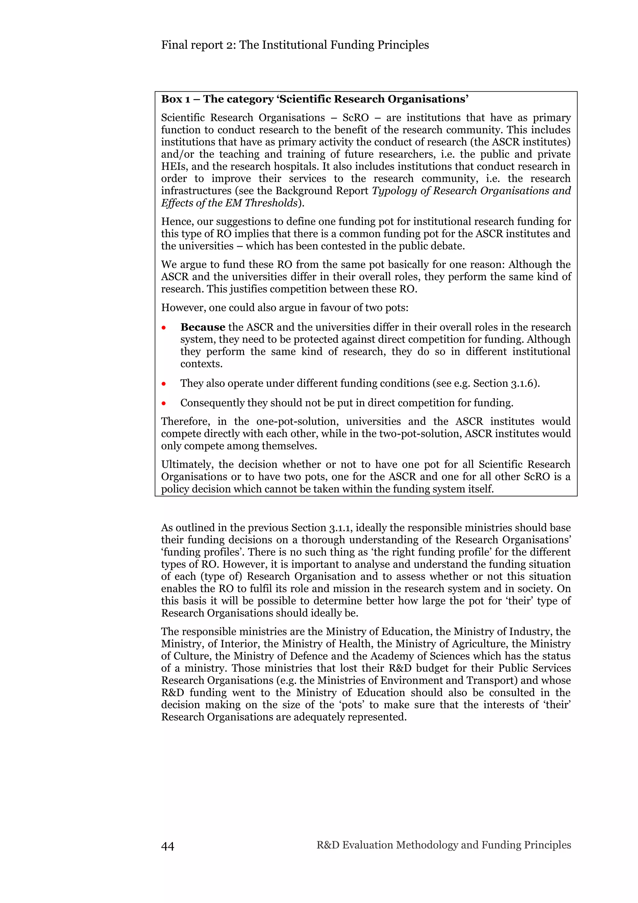 Final report 2: The Institutional Funding Principles
44 R&D Evaluation Methodology and Funding Principles
Box 1 – The category ‘Scientific Research Organisations’
Scientific Research Organisations – ScRO – are institutions that have as primary
function to conduct research to the benefit of the research community. This includes
institutions that have as primary activity the conduct of research (the ASCR institutes)
and/or the teaching and training of future researchers, i.e. the public and private
HEIs, and the research hospitals. It also includes institutions that conduct research in
order to improve their services to the research community, i.e. the research
infrastructures (see the Background Report Typology of Research Organisations and
Effects of the EM Thresholds).
Hence, our suggestions to define one funding pot for institutional research funding for
this type of RO implies that there is a common funding pot for the ASCR institutes and
the universities – which has been contested in the public debate.
We argue to fund these RO from the same pot basically for one reason: Although the
ASCR and the universities differ in their overall roles, they perform the same kind of
research. This justifies competition between these RO.
However, one could also argue in favour of two pots:
 Because the ASCR and the universities differ in their overall roles in the research
system, they need to be protected against direct competition for funding. Although
they perform the same kind of research, they do so in different institutional
contexts.
 They also operate under different funding conditions (see e.g. Section 3.1.6).
 Consequently they should not be put in direct competition for funding.
Therefore, in the one-pot-solution, universities and the ASCR institutes would
compete directly with each other, while in the two-pot-solution, ASCR institutes would
only compete among themselves.
Ultimately, the decision whether or not to have one pot for all Scientific Research
Organisations or to have two pots, one for the ASCR and one for all other ScRO is a
policy decision which cannot be taken within the funding system itself.
As outlined in the previous Section 3.1.1, ideally the responsible ministries should base
their funding decisions on a thorough understanding of the Research Organisations’
‘funding profiles’. There is no such thing as ‘the right funding profile’ for the different
types of RO. However, it is important to analyse and understand the funding situation
of each (type of) Research Organisation and to assess whether or not this situation
enables the RO to fulfil its role and mission in the research system and in society. On
this basis it will be possible to determine better how large the pot for ‘their’ type of
Research Organisations should ideally be.
The responsible ministries are the Ministry of Education, the Ministry of Industry, the
Ministry, of Interior, the Ministry of Health, the Ministry of Agriculture, the Ministry
of Culture, the Ministry of Defence and the Academy of Sciences which has the status
of a ministry. Those ministries that lost their R&D budget for their Public Services
Research Organisations (e.g. the Ministries of Environment and Transport) and whose
R&D funding went to the Ministry of Education should also be consulted in the
decision making on the size of the ‘pots’ to make sure that the interests of ‘their’
Research Organisations are adequately represented.
 