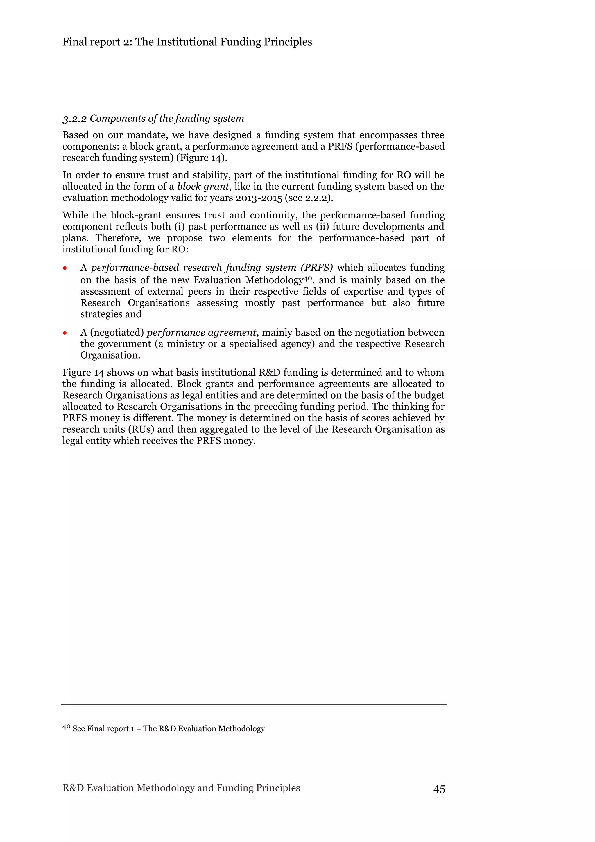 Final report 2: The Institutional Funding Principles
R&D Evaluation Methodology and Funding Principles 45
3.2.2 Components of the funding system
Based on our mandate, we have designed a funding system that encompasses three
components: a block grant, a performance agreement and a PRFS (performance-based
research funding system) (Figure 14).
In order to ensure trust and stability, part of the institutional funding for RO will be
allocated in the form of a block grant, like in the current funding system based on the
evaluation methodology valid for years 2013-2015 (see 2.2.2).
While the block-grant ensures trust and continuity, the performance-based funding
component reflects both (i) past performance as well as (ii) future developments and
plans. Therefore, we propose two elements for the performance-based part of
institutional funding for RO:
 A performance-based research funding system (PRFS) which allocates funding
on the basis of the new Evaluation Methodology40, and is mainly based on the
assessment of external peers in their respective fields of expertise and types of
Research Organisations assessing mostly past performance but also future
strategies and
 A (negotiated) performance agreement, mainly based on the negotiation between
the government (a ministry or a specialised agency) and the respective Research
Organisation.
Figure 14 shows on what basis institutional R&D funding is determined and to whom
the funding is allocated. Block grants and performance agreements are allocated to
Research Organisations as legal entities and are determined on the basis of the budget
allocated to Research Organisations in the preceding funding period. The thinking for
PRFS money is different. The money is determined on the basis of scores achieved by
research units (RUs) and then aggregated to the level of the Research Organisation as
legal entity which receives the PRFS money.
40 See Final report 1 – The R&D Evaluation Methodology
 