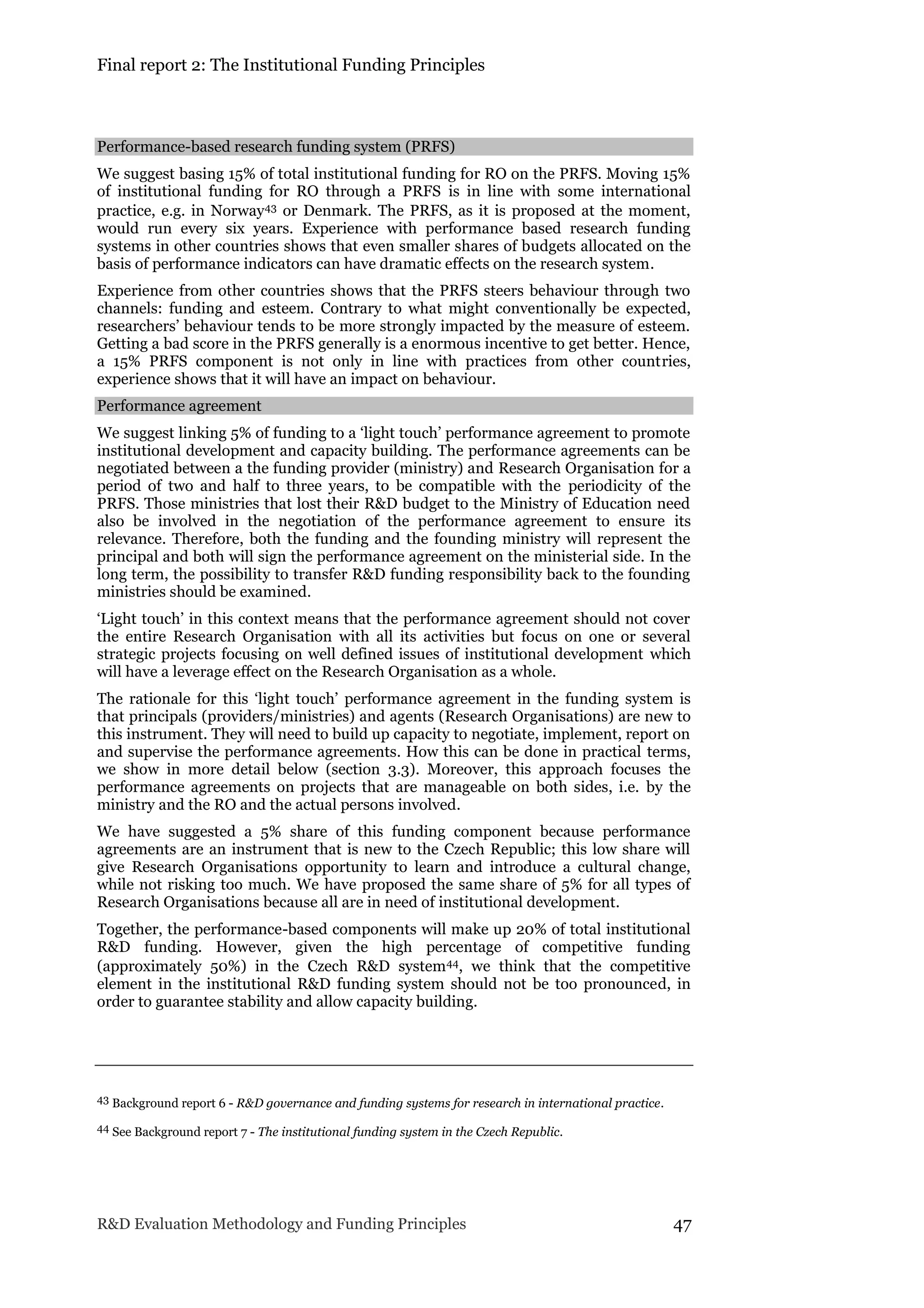 Final report 2: The Institutional Funding Principles
R&D Evaluation Methodology and Funding Principles 47
Performance-based research funding system (PRFS)
We suggest basing 15% of total institutional funding for RO on the PRFS. Moving 15%
of institutional funding for RO through a PRFS is in line with some international
practice, e.g. in Norway43 or Denmark. The PRFS, as it is proposed at the moment,
would run every six years. Experience with performance based research funding
systems in other countries shows that even smaller shares of budgets allocated on the
basis of performance indicators can have dramatic effects on the research system.
Experience from other countries shows that the PRFS steers behaviour through two
channels: funding and esteem. Contrary to what might conventionally be expected,
researchers’ behaviour tends to be more strongly impacted by the measure of esteem.
Getting a bad score in the PRFS generally is a enormous incentive to get better. Hence,
a 15% PRFS component is not only in line with practices from other countries,
experience shows that it will have an impact on behaviour.
Performance agreement
We suggest linking 5% of funding to a ‘light touch’ performance agreement to promote
institutional development and capacity building. The performance agreements can be
negotiated between a the funding provider (ministry) and Research Organisation for a
period of two and half to three years, to be compatible with the periodicity of the
PRFS. Those ministries that lost their R&D budget to the Ministry of Education need
also be involved in the negotiation of the performance agreement to ensure its
relevance. Therefore, both the funding and the founding ministry will represent the
principal and both will sign the performance agreement on the ministerial side. In the
long term, the possibility to transfer R&D funding responsibility back to the founding
ministries should be examined.
‘Light touch’ in this context means that the performance agreement should not cover
the entire Research Organisation with all its activities but focus on one or several
strategic projects focusing on well defined issues of institutional development which
will have a leverage effect on the Research Organisation as a whole.
The rationale for this ‘light touch’ performance agreement in the funding system is
that principals (providers/ministries) and agents (Research Organisations) are new to
this instrument. They will need to build up capacity to negotiate, implement, report on
and supervise the performance agreements. How this can be done in practical terms,
we show in more detail below (section 3.3). Moreover, this approach focuses the
performance agreements on projects that are manageable on both sides, i.e. by the
ministry and the RO and the actual persons involved.
We have suggested a 5% share of this funding component because performance
agreements are an instrument that is new to the Czech Republic; this low share will
give Research Organisations opportunity to learn and introduce a cultural change,
while not risking too much. We have proposed the same share of 5% for all types of
Research Organisations because all are in need of institutional development.
Together, the performance-based components will make up 20% of total institutional
R&D funding. However, given the high percentage of competitive funding
(approximately 50%) in the Czech R&D system44, we think that the competitive
element in the institutional R&D funding system should not be too pronounced, in
order to guarantee stability and allow capacity building.
43 Background report 6 - R&D governance and funding systems for research in international practice.
44 See Background report 7 - The institutional funding system in the Czech Republic.
 