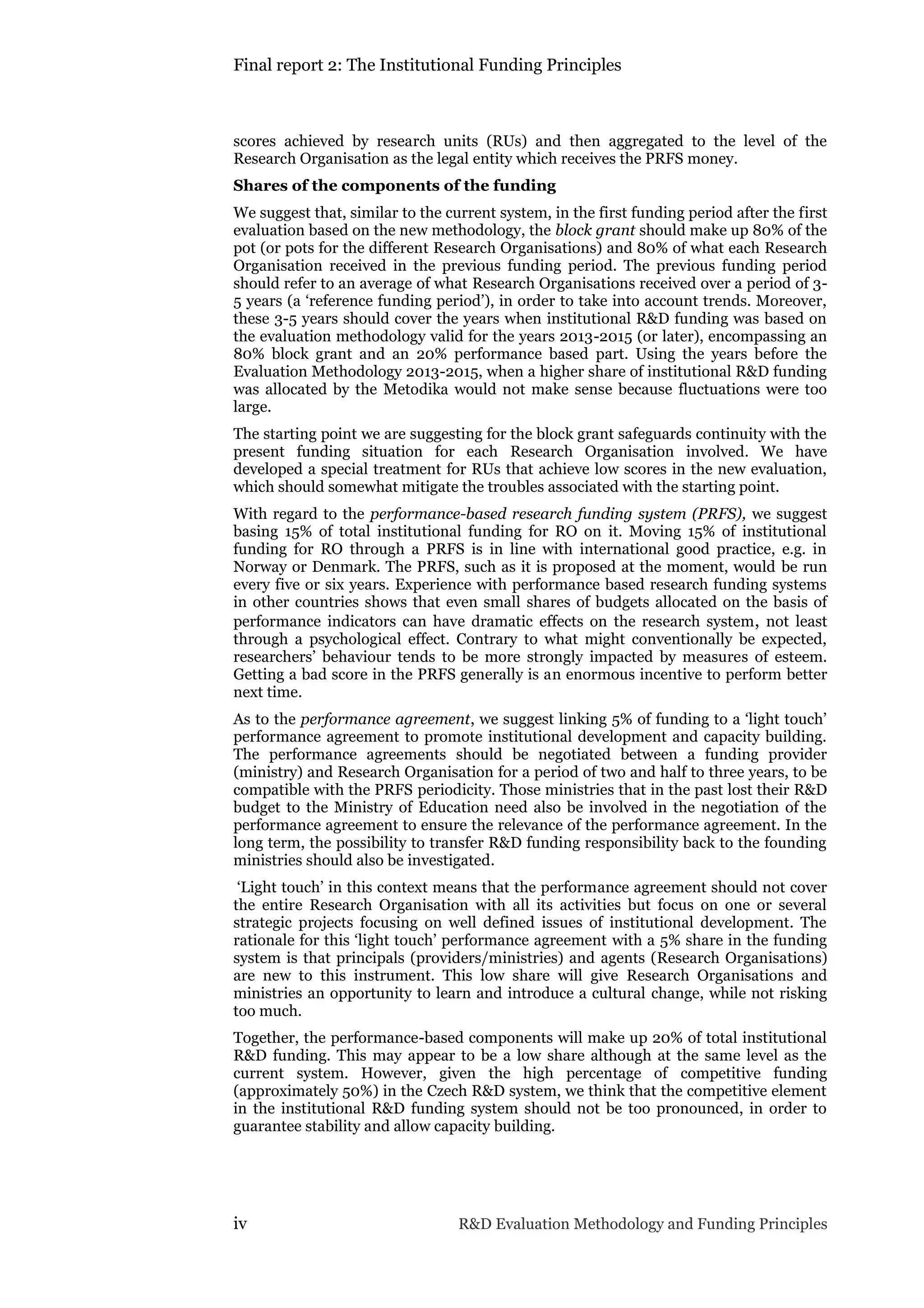 Final report 2: The Institutional Funding Principles
iv R&D Evaluation Methodology and Funding Principles
scores achieved by research units (RUs) and then aggregated to the level of the
Research Organisation as the legal entity which receives the PRFS money.
Shares of the components of the funding
We suggest that, similar to the current system, in the first funding period after the first
evaluation based on the new methodology, the block grant should make up 80% of the
pot (or pots for the different Research Organisations) and 80% of what each Research
Organisation received in the previous funding period. The previous funding period
should refer to an average of what Research Organisations received over a period of 3-
5 years (a ‘reference funding period’), in order to take into account trends. Moreover,
these 3-5 years should cover the years when institutional R&D funding was based on
the evaluation methodology valid for the years 2013-2015 (or later), encompassing an
80% block grant and an 20% performance based part. Using the years before the
Evaluation Methodology 2013-2015, when a higher share of institutional R&D funding
was allocated by the Metodika would not make sense because fluctuations were too
large.
The starting point we are suggesting for the block grant safeguards continuity with the
present funding situation for each Research Organisation involved. We have
developed a special treatment for RUs that achieve low scores in the new evaluation,
which should somewhat mitigate the troubles associated with the starting point.
With regard to the performance-based research funding system (PRFS), we suggest
basing 15% of total institutional funding for RO on it. Moving 15% of institutional
funding for RO through a PRFS is in line with international good practice, e.g. in
Norway or Denmark. The PRFS, such as it is proposed at the moment, would be run
every five or six years. Experience with performance based research funding systems
in other countries shows that even small shares of budgets allocated on the basis of
performance indicators can have dramatic effects on the research system, not least
through a psychological effect. Contrary to what might conventionally be expected,
researchers’ behaviour tends to be more strongly impacted by measures of esteem.
Getting a bad score in the PRFS generally is an enormous incentive to perform better
next time.
As to the performance agreement, we suggest linking 5% of funding to a ‘light touch’
performance agreement to promote institutional development and capacity building.
The performance agreements should be negotiated between a funding provider
(ministry) and Research Organisation for a period of two and half to three years, to be
compatible with the PRFS periodicity. Those ministries that in the past lost their R&D
budget to the Ministry of Education need also be involved in the negotiation of the
performance agreement to ensure the relevance of the performance agreement. In the
long term, the possibility to transfer R&D funding responsibility back to the founding
ministries should also be investigated.
‘Light touch’ in this context means that the performance agreement should not cover
the entire Research Organisation with all its activities but focus on one or several
strategic projects focusing on well defined issues of institutional development. The
rationale for this ‘light touch’ performance agreement with a 5% share in the funding
system is that principals (providers/ministries) and agents (Research Organisations)
are new to this instrument. This low share will give Research Organisations and
ministries an opportunity to learn and introduce a cultural change, while not risking
too much.
Together, the performance-based components will make up 20% of total institutional
R&D funding. This may appear to be a low share although at the same level as the
current system. However, given the high percentage of competitive funding
(approximately 50%) in the Czech R&D system, we think that the competitive element
in the institutional R&D funding system should not be too pronounced, in order to
guarantee stability and allow capacity building.
 