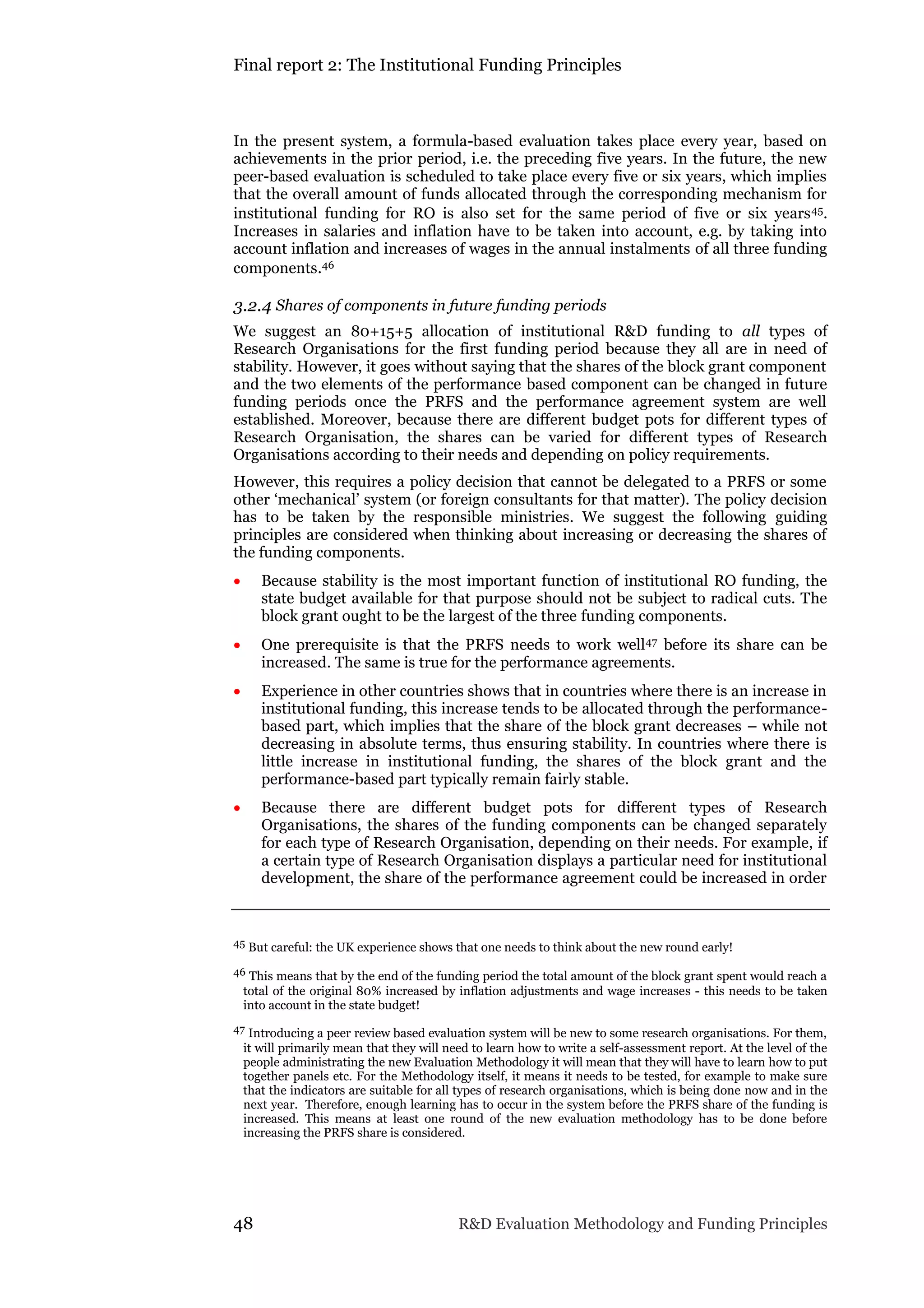 Final report 2: The Institutional Funding Principles
48 R&D Evaluation Methodology and Funding Principles
In the present system, a formula-based evaluation takes place every year, based on
achievements in the prior period, i.e. the preceding five years. In the future, the new
peer-based evaluation is scheduled to take place every five or six years, which implies
that the overall amount of funds allocated through the corresponding mechanism for
institutional funding for RO is also set for the same period of five or six years45.
Increases in salaries and inflation have to be taken into account, e.g. by taking into
account inflation and increases of wages in the annual instalments of all three funding
components.46
3.2.4 Shares of components in future funding periods
We suggest an 80+15+5 allocation of institutional R&D funding to all types of
Research Organisations for the first funding period because they all are in need of
stability. However, it goes without saying that the shares of the block grant component
and the two elements of the performance based component can be changed in future
funding periods once the PRFS and the performance agreement system are well
established. Moreover, because there are different budget pots for different types of
Research Organisation, the shares can be varied for different types of Research
Organisations according to their needs and depending on policy requirements.
However, this requires a policy decision that cannot be delegated to a PRFS or some
other ‘mechanical’ system (or foreign consultants for that matter). The policy decision
has to be taken by the responsible ministries. We suggest the following guiding
principles are considered when thinking about increasing or decreasing the shares of
the funding components.
 Because stability is the most important function of institutional RO funding, the
state budget available for that purpose should not be subject to radical cuts. The
block grant ought to be the largest of the three funding components.
 One prerequisite is that the PRFS needs to work well47 before its share can be
increased. The same is true for the performance agreements.
 Experience in other countries shows that in countries where there is an increase in
institutional funding, this increase tends to be allocated through the performance-
based part, which implies that the share of the block grant decreases – while not
decreasing in absolute terms, thus ensuring stability. In countries where there is
little increase in institutional funding, the shares of the block grant and the
performance-based part typically remain fairly stable.
 Because there are different budget pots for different types of Research
Organisations, the shares of the funding components can be changed separately
for each type of Research Organisation, depending on their needs. For example, if
a certain type of Research Organisation displays a particular need for institutional
development, the share of the performance agreement could be increased in order
45 But careful: the UK experience shows that one needs to think about the new round early!
46 This means that by the end of the funding period the total amount of the block grant spent would reach a
total of the original 80% increased by inflation adjustments and wage increases - this needs to be taken
into account in the state budget!
47 Introducing a peer review based evaluation system will be new to some research organisations. For them,
it will primarily mean that they will need to learn how to write a self-assessment report. At the level of the
people administrating the new Evaluation Methodology it will mean that they will have to learn how to put
together panels etc. For the Methodology itself, it means it needs to be tested, for example to make sure
that the indicators are suitable for all types of research organisations, which is being done now and in the
next year. Therefore, enough learning has to occur in the system before the PRFS share of the funding is
increased. This means at least one round of the new evaluation methodology has to be done before
increasing the PRFS share is considered.
 