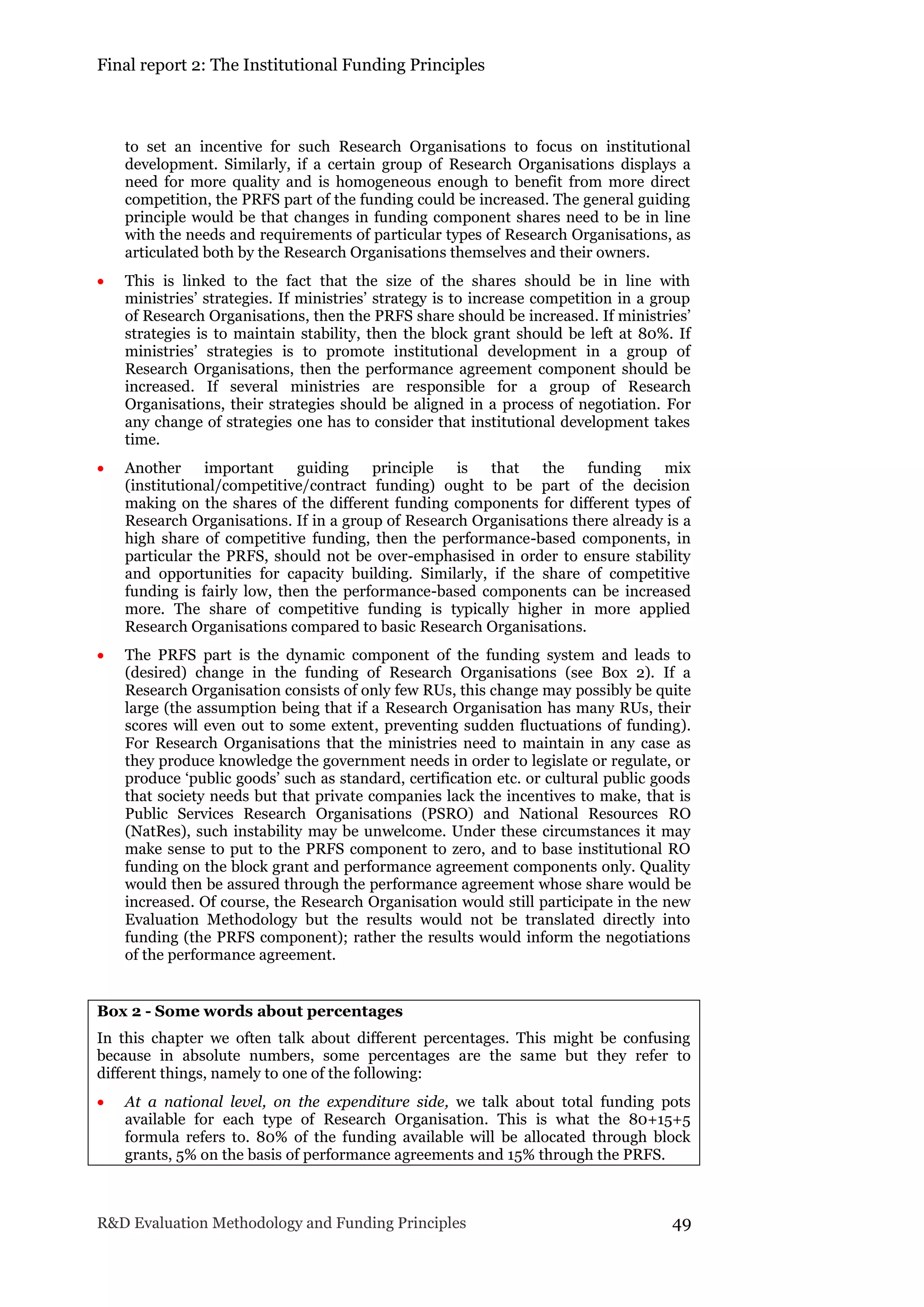Final report 2: The Institutional Funding Principles
R&D Evaluation Methodology and Funding Principles 49
to set an incentive for such Research Organisations to focus on institutional
development. Similarly, if a certain group of Research Organisations displays a
need for more quality and is homogeneous enough to benefit from more direct
competition, the PRFS part of the funding could be increased. The general guiding
principle would be that changes in funding component shares need to be in line
with the needs and requirements of particular types of Research Organisations, as
articulated both by the Research Organisations themselves and their owners.
 This is linked to the fact that the size of the shares should be in line with
ministries’ strategies. If ministries’ strategy is to increase competition in a group
of Research Organisations, then the PRFS share should be increased. If ministries’
strategies is to maintain stability, then the block grant should be left at 80%. If
ministries’ strategies is to promote institutional development in a group of
Research Organisations, then the performance agreement component should be
increased. If several ministries are responsible for a group of Research
Organisations, their strategies should be aligned in a process of negotiation. For
any change of strategies one has to consider that institutional development takes
time.
 Another important guiding principle is that the funding mix
(institutional/competitive/contract funding) ought to be part of the decision
making on the shares of the different funding components for different types of
Research Organisations. If in a group of Research Organisations there already is a
high share of competitive funding, then the performance-based components, in
particular the PRFS, should not be over-emphasised in order to ensure stability
and opportunities for capacity building. Similarly, if the share of competitive
funding is fairly low, then the performance-based components can be increased
more. The share of competitive funding is typically higher in more applied
Research Organisations compared to basic Research Organisations.
 The PRFS part is the dynamic component of the funding system and leads to
(desired) change in the funding of Research Organisations (see Box 2). If a
Research Organisation consists of only few RUs, this change may possibly be quite
large (the assumption being that if a Research Organisation has many RUs, their
scores will even out to some extent, preventing sudden fluctuations of funding).
For Research Organisations that the ministries need to maintain in any case as
they produce knowledge the government needs in order to legislate or regulate, or
produce ‘public goods’ such as standard, certification etc. or cultural public goods
that society needs but that private companies lack the incentives to make, that is
Public Services Research Organisations (PSRO) and National Resources RO
(NatRes), such instability may be unwelcome. Under these circumstances it may
make sense to put to the PRFS component to zero, and to base institutional RO
funding on the block grant and performance agreement components only. Quality
would then be assured through the performance agreement whose share would be
increased. Of course, the Research Organisation would still participate in the new
Evaluation Methodology but the results would not be translated directly into
funding (the PRFS component); rather the results would inform the negotiations
of the performance agreement.
Box 2 - Some words about percentages
In this chapter we often talk about different percentages. This might be confusing
because in absolute numbers, some percentages are the same but they refer to
different things, namely to one of the following:
 At a national level, on the expenditure side, we talk about total funding pots
available for each type of Research Organisation. This is what the 80+15+5
formula refers to. 80% of the funding available will be allocated through block
grants, 5% on the basis of performance agreements and 15% through the PRFS.
 