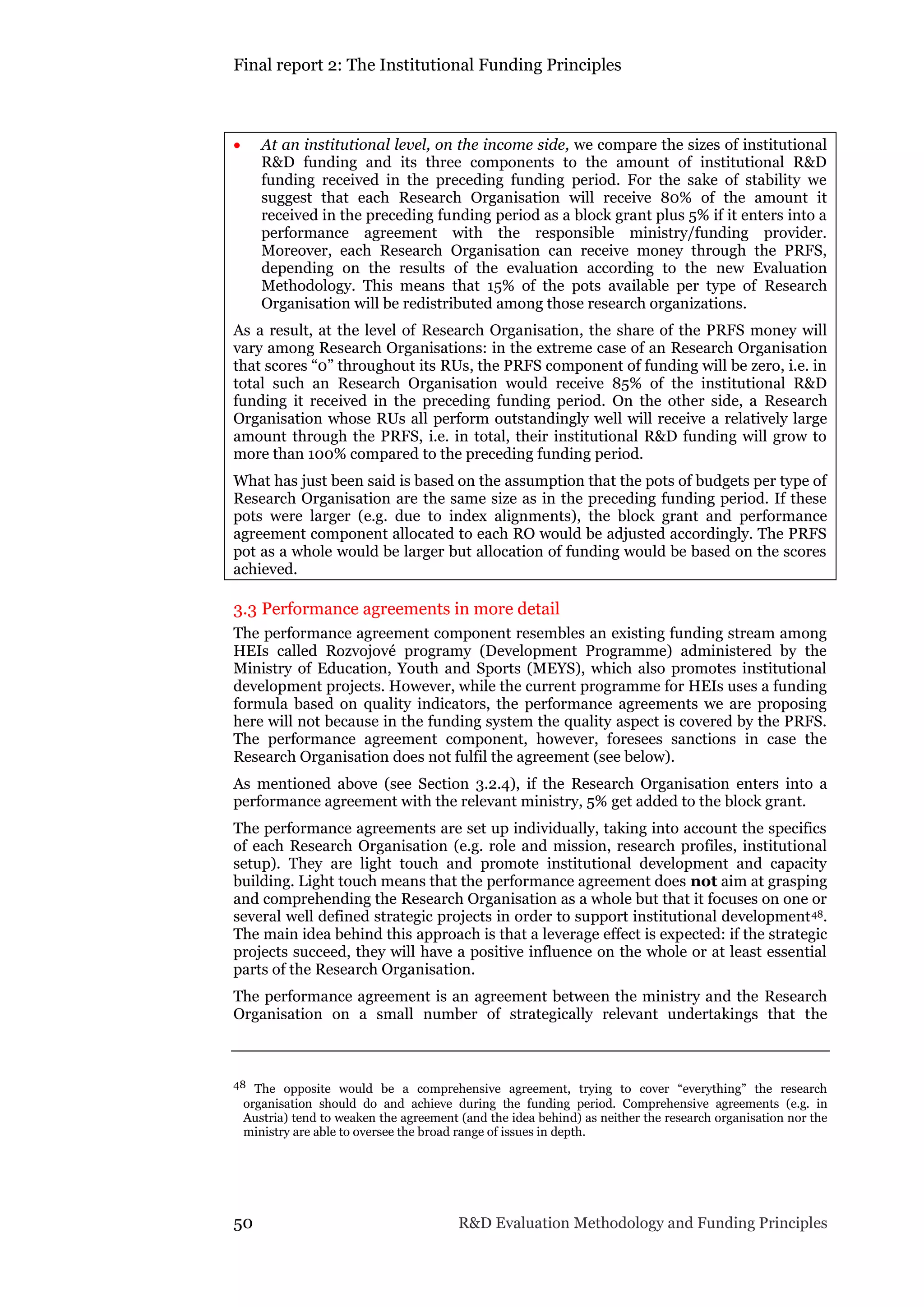 Final report 2: The Institutional Funding Principles
50 R&D Evaluation Methodology and Funding Principles
 At an institutional level, on the income side, we compare the sizes of institutional
R&D funding and its three components to the amount of institutional R&D
funding received in the preceding funding period. For the sake of stability we
suggest that each Research Organisation will receive 80% of the amount it
received in the preceding funding period as a block grant plus 5% if it enters into a
performance agreement with the responsible ministry/funding provider.
Moreover, each Research Organisation can receive money through the PRFS,
depending on the results of the evaluation according to the new Evaluation
Methodology. This means that 15% of the pots available per type of Research
Organisation will be redistributed among those research organizations.
As a result, at the level of Research Organisation, the share of the PRFS money will
vary among Research Organisations: in the extreme case of an Research Organisation
that scores “0” throughout its RUs, the PRFS component of funding will be zero, i.e. in
total such an Research Organisation would receive 85% of the institutional R&D
funding it received in the preceding funding period. On the other side, a Research
Organisation whose RUs all perform outstandingly well will receive a relatively large
amount through the PRFS, i.e. in total, their institutional R&D funding will grow to
more than 100% compared to the preceding funding period.
What has just been said is based on the assumption that the pots of budgets per type of
Research Organisation are the same size as in the preceding funding period. If these
pots were larger (e.g. due to index alignments), the block grant and performance
agreement component allocated to each RO would be adjusted accordingly. The PRFS
pot as a whole would be larger but allocation of funding would be based on the scores
achieved.
3.3 Performance agreements in more detail
The performance agreement component resembles an existing funding stream among
HEIs called Rozvojové programy (Development Programme) administered by the
Ministry of Education, Youth and Sports (MEYS), which also promotes institutional
development projects. However, while the current programme for HEIs uses a funding
formula based on quality indicators, the performance agreements we are proposing
here will not because in the funding system the quality aspect is covered by the PRFS.
The performance agreement component, however, foresees sanctions in case the
Research Organisation does not fulfil the agreement (see below).
As mentioned above (see Section 3.2.4), if the Research Organisation enters into a
performance agreement with the relevant ministry, 5% get added to the block grant.
The performance agreements are set up individually, taking into account the specifics
of each Research Organisation (e.g. role and mission, research profiles, institutional
setup). They are light touch and promote institutional development and capacity
building. Light touch means that the performance agreement does not aim at grasping
and comprehending the Research Organisation as a whole but that it focuses on one or
several well defined strategic projects in order to support institutional development48.
The main idea behind this approach is that a leverage effect is expected: if the strategic
projects succeed, they will have a positive influence on the whole or at least essential
parts of the Research Organisation.
The performance agreement is an agreement between the ministry and the Research
Organisation on a small number of strategically relevant undertakings that the
48 The opposite would be a comprehensive agreement, trying to cover “everything” the research
organisation should do and achieve during the funding period. Comprehensive agreements (e.g. in
Austria) tend to weaken the agreement (and the idea behind) as neither the research organisation nor the
ministry are able to oversee the broad range of issues in depth.
 