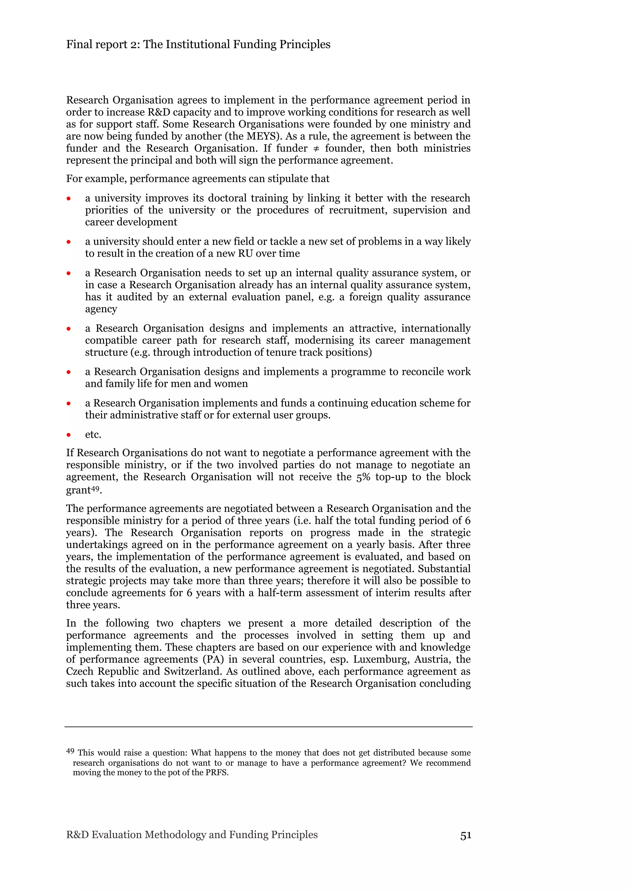 Final report 2: The Institutional Funding Principles
R&D Evaluation Methodology and Funding Principles 51
Research Organisation agrees to implement in the performance agreement period in
order to increase R&D capacity and to improve working conditions for research as well
as for support staff. Some Research Organisations were founded by one ministry and
are now being funded by another (the MEYS). As a rule, the agreement is between the
funder and the Research Organisation. If funder ≠ founder, then both ministries
represent the principal and both will sign the performance agreement.
For example, performance agreements can stipulate that
 a university improves its doctoral training by linking it better with the research
priorities of the university or the procedures of recruitment, supervision and
career development
 a university should enter a new field or tackle a new set of problems in a way likely
to result in the creation of a new RU over time
 a Research Organisation needs to set up an internal quality assurance system, or
in case a Research Organisation already has an internal quality assurance system,
has it audited by an external evaluation panel, e.g. a foreign quality assurance
agency
 a Research Organisation designs and implements an attractive, internationally
compatible career path for research staff, modernising its career management
structure (e.g. through introduction of tenure track positions)
 a Research Organisation designs and implements a programme to reconcile work
and family life for men and women
 a Research Organisation implements and funds a continuing education scheme for
their administrative staff or for external user groups.
 etc.
If Research Organisations do not want to negotiate a performance agreement with the
responsible ministry, or if the two involved parties do not manage to negotiate an
agreement, the Research Organisation will not receive the 5% top-up to the block
grant49.
The performance agreements are negotiated between a Research Organisation and the
responsible ministry for a period of three years (i.e. half the total funding period of 6
years). The Research Organisation reports on progress made in the strategic
undertakings agreed on in the performance agreement on a yearly basis. After three
years, the implementation of the performance agreement is evaluated, and based on
the results of the evaluation, a new performance agreement is negotiated. Substantial
strategic projects may take more than three years; therefore it will also be possible to
conclude agreements for 6 years with a half-term assessment of interim results after
three years.
In the following two chapters we present a more detailed description of the
performance agreements and the processes involved in setting them up and
implementing them. These chapters are based on our experience with and knowledge
of performance agreements (PA) in several countries, esp. Luxemburg, Austria, the
Czech Republic and Switzerland. As outlined above, each performance agreement as
such takes into account the specific situation of the Research Organisation concluding
49 This would raise a question: What happens to the money that does not get distributed because some
research organisations do not want to or manage to have a performance agreement? We recommend
moving the money to the pot of the PRFS.
 
