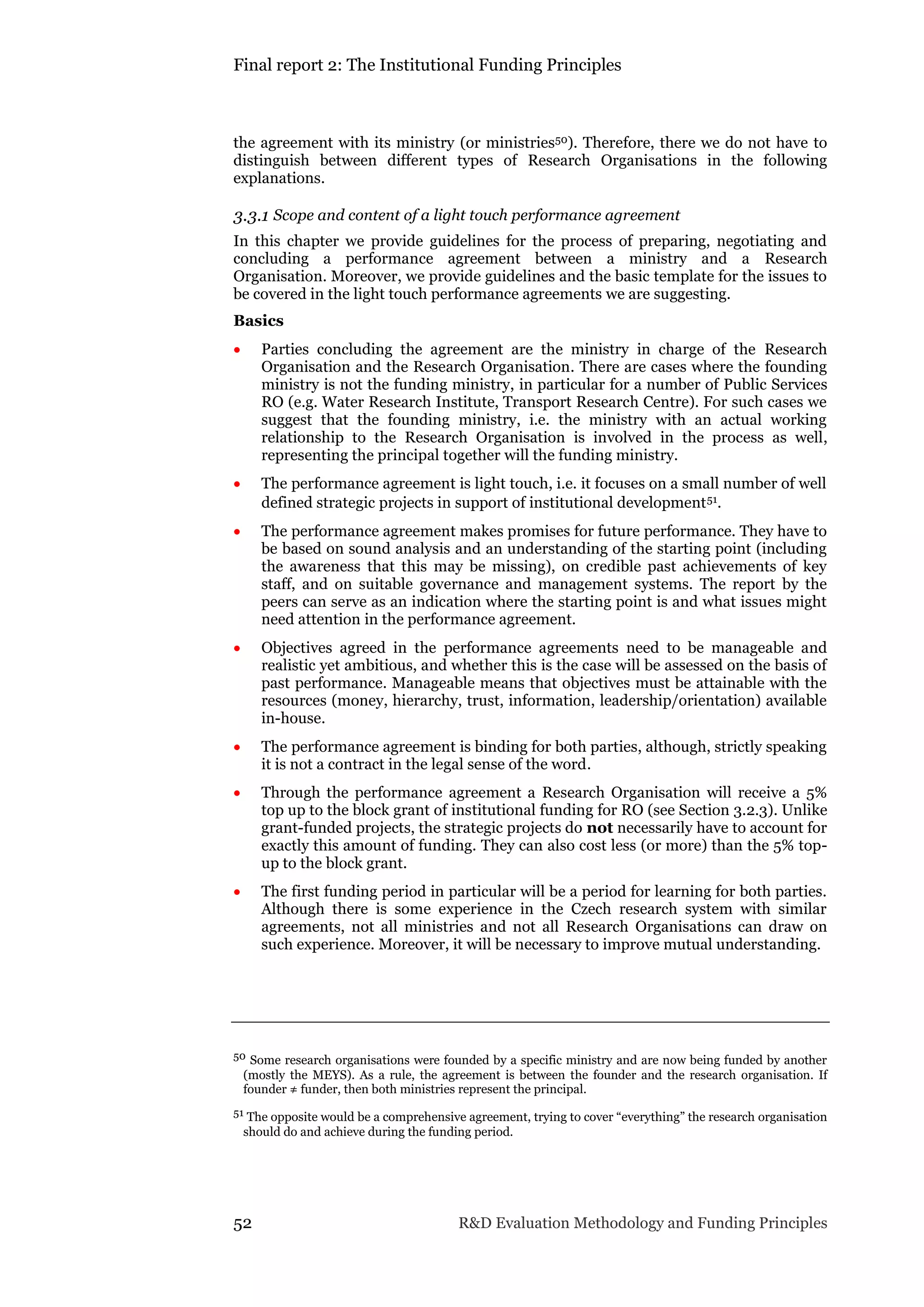 Final report 2: The Institutional Funding Principles
52 R&D Evaluation Methodology and Funding Principles
the agreement with its ministry (or ministries50). Therefore, there we do not have to
distinguish between different types of Research Organisations in the following
explanations.
3.3.1 Scope and content of a light touch performance agreement
In this chapter we provide guidelines for the process of preparing, negotiating and
concluding a performance agreement between a ministry and a Research
Organisation. Moreover, we provide guidelines and the basic template for the issues to
be covered in the light touch performance agreements we are suggesting.
Basics
 Parties concluding the agreement are the ministry in charge of the Research
Organisation and the Research Organisation. There are cases where the founding
ministry is not the funding ministry, in particular for a number of Public Services
RO (e.g. Water Research Institute, Transport Research Centre). For such cases we
suggest that the founding ministry, i.e. the ministry with an actual working
relationship to the Research Organisation is involved in the process as well,
representing the principal together will the funding ministry.
 The performance agreement is light touch, i.e. it focuses on a small number of well
defined strategic projects in support of institutional development51.
 The performance agreement makes promises for future performance. They have to
be based on sound analysis and an understanding of the starting point (including
the awareness that this may be missing), on credible past achievements of key
staff, and on suitable governance and management systems. The report by the
peers can serve as an indication where the starting point is and what issues might
need attention in the performance agreement.
 Objectives agreed in the performance agreements need to be manageable and
realistic yet ambitious, and whether this is the case will be assessed on the basis of
past performance. Manageable means that objectives must be attainable with the
resources (money, hierarchy, trust, information, leadership/orientation) available
in-house.
 The performance agreement is binding for both parties, although, strictly speaking
it is not a contract in the legal sense of the word.
 Through the performance agreement a Research Organisation will receive a 5%
top up to the block grant of institutional funding for RO (see Section 3.2.3). Unlike
grant-funded projects, the strategic projects do not necessarily have to account for
exactly this amount of funding. They can also cost less (or more) than the 5% top-
up to the block grant.
 The first funding period in particular will be a period for learning for both parties.
Although there is some experience in the Czech research system with similar
agreements, not all ministries and not all Research Organisations can draw on
such experience. Moreover, it will be necessary to improve mutual understanding.
50 Some research organisations were founded by a specific ministry and are now being funded by another
(mostly the MEYS). As a rule, the agreement is between the founder and the research organisation. If
founder ≠ funder, then both ministries represent the principal.
51 The opposite would be a comprehensive agreement, trying to cover “everything” the research organisation
should do and achieve during the funding period.
 
