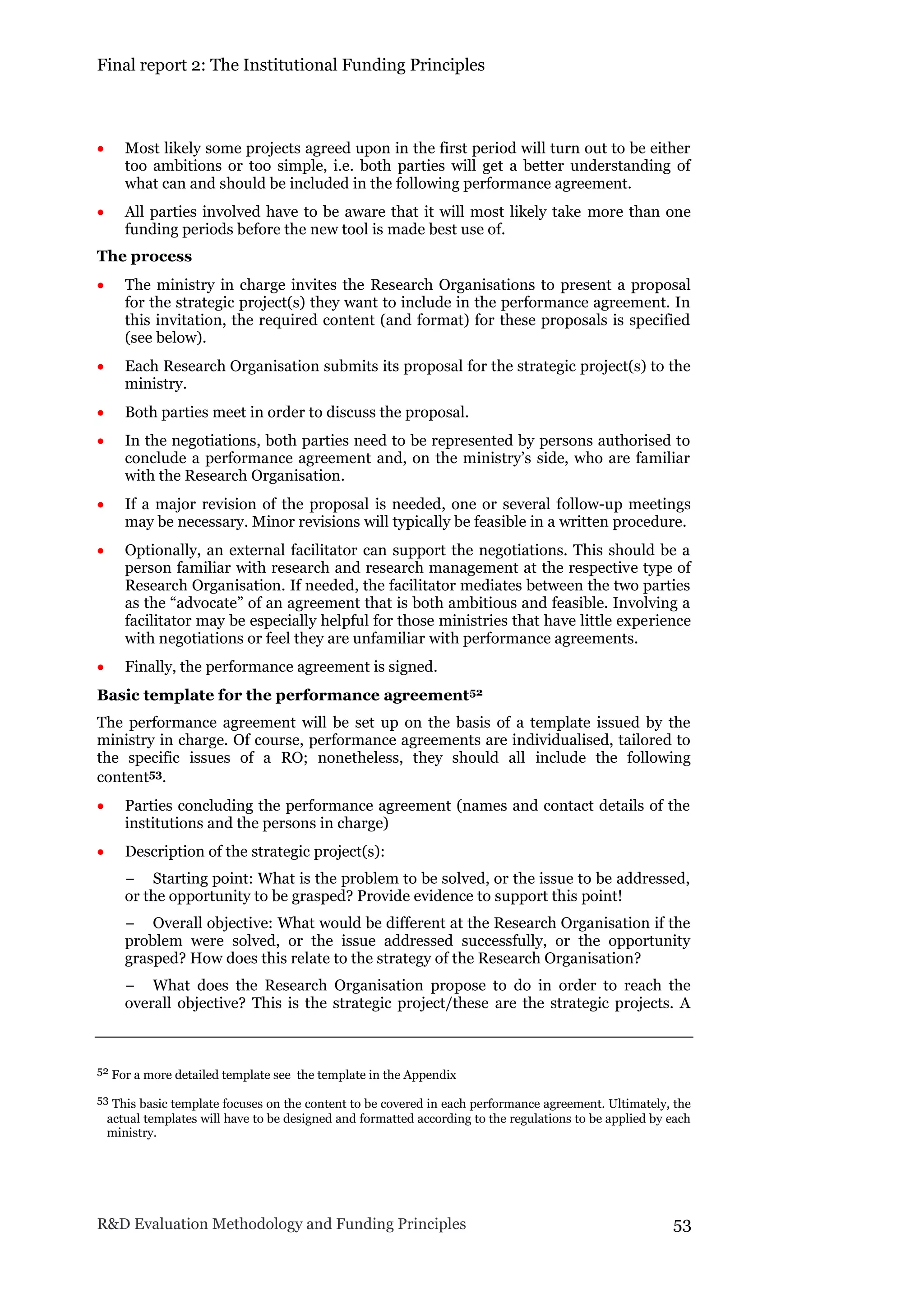 Final report 2: The Institutional Funding Principles
R&D Evaluation Methodology and Funding Principles 53
 Most likely some projects agreed upon in the first period will turn out to be either
too ambitions or too simple, i.e. both parties will get a better understanding of
what can and should be included in the following performance agreement.
 All parties involved have to be aware that it will most likely take more than one
funding periods before the new tool is made best use of.
The process
 The ministry in charge invites the Research Organisations to present a proposal
for the strategic project(s) they want to include in the performance agreement. In
this invitation, the required content (and format) for these proposals is specified
(see below).
 Each Research Organisation submits its proposal for the strategic project(s) to the
ministry.
 Both parties meet in order to discuss the proposal.
 In the negotiations, both parties need to be represented by persons authorised to
conclude a performance agreement and, on the ministry’s side, who are familiar
with the Research Organisation.
 If a major revision of the proposal is needed, one or several follow-up meetings
may be necessary. Minor revisions will typically be feasible in a written procedure.
 Optionally, an external facilitator can support the negotiations. This should be a
person familiar with research and research management at the respective type of
Research Organisation. If needed, the facilitator mediates between the two parties
as the “advocate” of an agreement that is both ambitious and feasible. Involving a
facilitator may be especially helpful for those ministries that have little experience
with negotiations or feel they are unfamiliar with performance agreements.
 Finally, the performance agreement is signed.
Basic template for the performance agreement52
The performance agreement will be set up on the basis of a template issued by the
ministry in charge. Of course, performance agreements are individualised, tailored to
the specific issues of a RO; nonetheless, they should all include the following
content53.
 Parties concluding the performance agreement (names and contact details of the
institutions and the persons in charge)
 Description of the strategic project(s):
− Starting point: What is the problem to be solved, or the issue to be addressed,
or the opportunity to be grasped? Provide evidence to support this point!
− Overall objective: What would be different at the Research Organisation if the
problem were solved, or the issue addressed successfully, or the opportunity
grasped? How does this relate to the strategy of the Research Organisation?
− What does the Research Organisation propose to do in order to reach the
overall objective? This is the strategic project/these are the strategic projects. A
52 For a more detailed template see the template in the Appendix
53 This basic template focuses on the content to be covered in each performance agreement. Ultimately, the
actual templates will have to be designed and formatted according to the regulations to be applied by each
ministry.
 