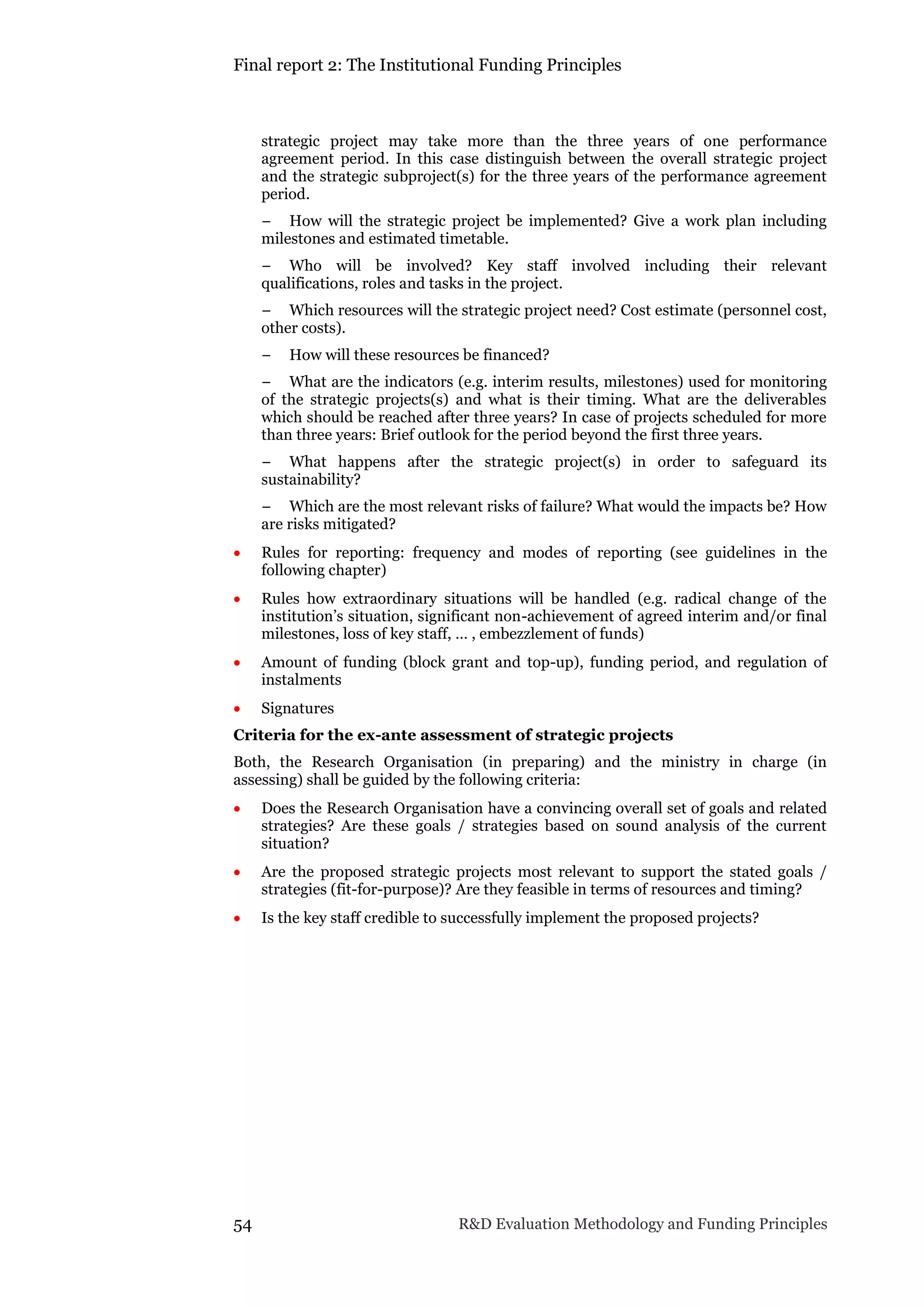 Final report 2: The Institutional Funding Principles
54 R&D Evaluation Methodology and Funding Principles
strategic project may take more than the three years of one performance
agreement period. In this case distinguish between the overall strategic project
and the strategic subproject(s) for the three years of the performance agreement
period.
− How will the strategic project be implemented? Give a work plan including
milestones and estimated timetable.
− Who will be involved? Key staff involved including their relevant
qualifications, roles and tasks in the project.
− Which resources will the strategic project need? Cost estimate (personnel cost,
other costs).
− How will these resources be financed?
− What are the indicators (e.g. interim results, milestones) used for monitoring
of the strategic projects(s) and what is their timing. What are the deliverables
which should be reached after three years? In case of projects scheduled for more
than three years: Brief outlook for the period beyond the first three years.
− What happens after the strategic project(s) in order to safeguard its
sustainability?
− Which are the most relevant risks of failure? What would the impacts be? How
are risks mitigated?
 Rules for reporting: frequency and modes of reporting (see guidelines in the
following chapter)
 Rules how extraordinary situations will be handled (e.g. radical change of the
institution’s situation, significant non-achievement of agreed interim and/or final
milestones, loss of key staff, … , embezzlement of funds)
 Amount of funding (block grant and top-up), funding period, and regulation of
instalments
 Signatures
Criteria for the ex-ante assessment of strategic projects
Both, the Research Organisation (in preparing) and the ministry in charge (in
assessing) shall be guided by the following criteria:
 Does the Research Organisation have a convincing overall set of goals and related
strategies? Are these goals / strategies based on sound analysis of the current
situation?
 Are the proposed strategic projects most relevant to support the stated goals /
strategies (fit-for-purpose)? Are they feasible in terms of resources and timing?
 Is the key staff credible to successfully implement the proposed projects?
 