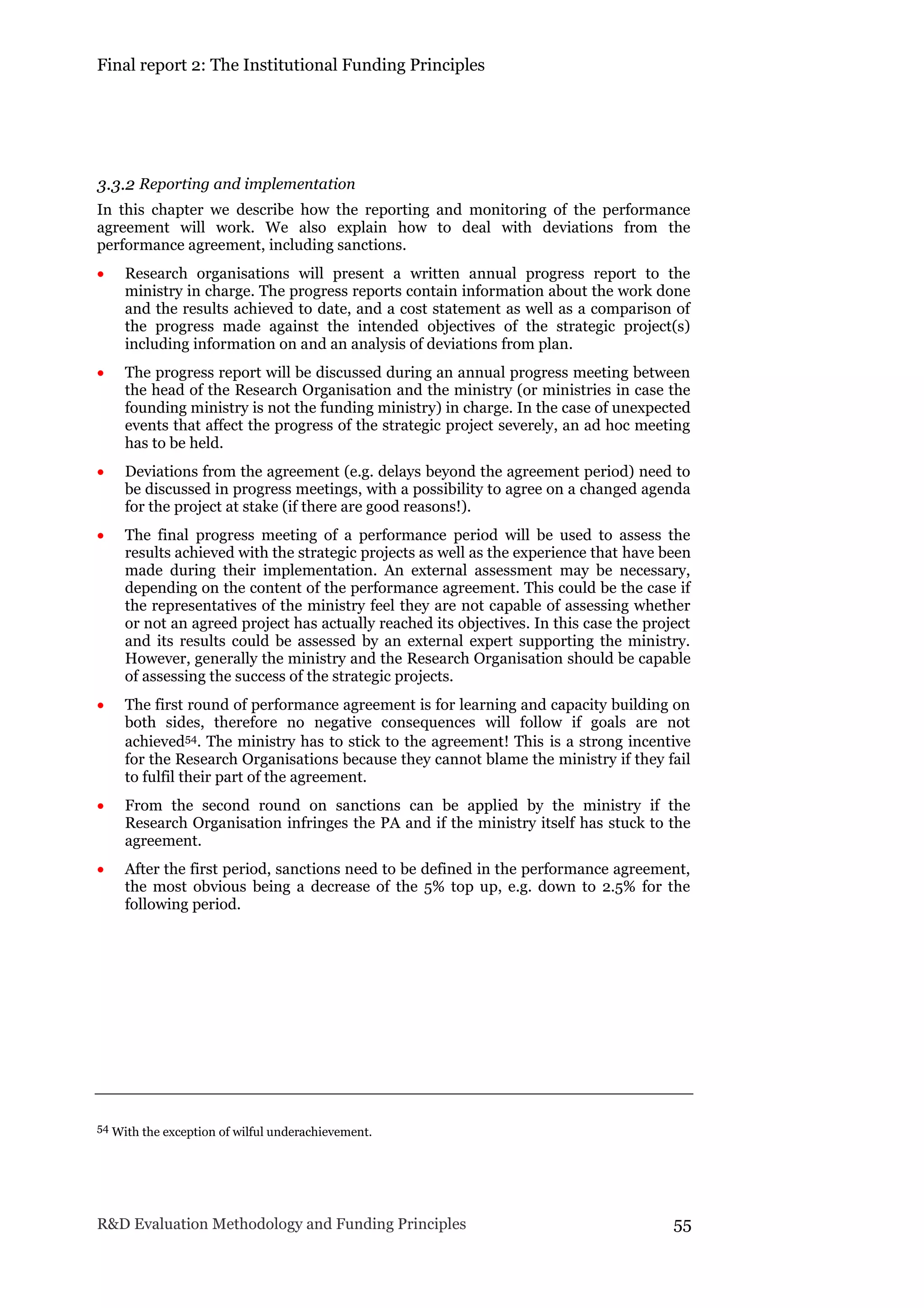 Final report 2: The Institutional Funding Principles
R&D Evaluation Methodology and Funding Principles 55
3.3.2 Reporting and implementation
In this chapter we describe how the reporting and monitoring of the performance
agreement will work. We also explain how to deal with deviations from the
performance agreement, including sanctions.
 Research organisations will present a written annual progress report to the
ministry in charge. The progress reports contain information about the work done
and the results achieved to date, and a cost statement as well as a comparison of
the progress made against the intended objectives of the strategic project(s)
including information on and an analysis of deviations from plan.
 The progress report will be discussed during an annual progress meeting between
the head of the Research Organisation and the ministry (or ministries in case the
founding ministry is not the funding ministry) in charge. In the case of unexpected
events that affect the progress of the strategic project severely, an ad hoc meeting
has to be held.
 Deviations from the agreement (e.g. delays beyond the agreement period) need to
be discussed in progress meetings, with a possibility to agree on a changed agenda
for the project at stake (if there are good reasons!).
 The final progress meeting of a performance period will be used to assess the
results achieved with the strategic projects as well as the experience that have been
made during their implementation. An external assessment may be necessary,
depending on the content of the performance agreement. This could be the case if
the representatives of the ministry feel they are not capable of assessing whether
or not an agreed project has actually reached its objectives. In this case the project
and its results could be assessed by an external expert supporting the ministry.
However, generally the ministry and the Research Organisation should be capable
of assessing the success of the strategic projects.
 The first round of performance agreement is for learning and capacity building on
both sides, therefore no negative consequences will follow if goals are not
achieved54. The ministry has to stick to the agreement! This is a strong incentive
for the Research Organisations because they cannot blame the ministry if they fail
to fulfil their part of the agreement.
 From the second round on sanctions can be applied by the ministry if the
Research Organisation infringes the PA and if the ministry itself has stuck to the
agreement.
 After the first period, sanctions need to be defined in the performance agreement,
the most obvious being a decrease of the 5% top up, e.g. down to 2.5% for the
following period.
54 With the exception of wilful underachievement.
 