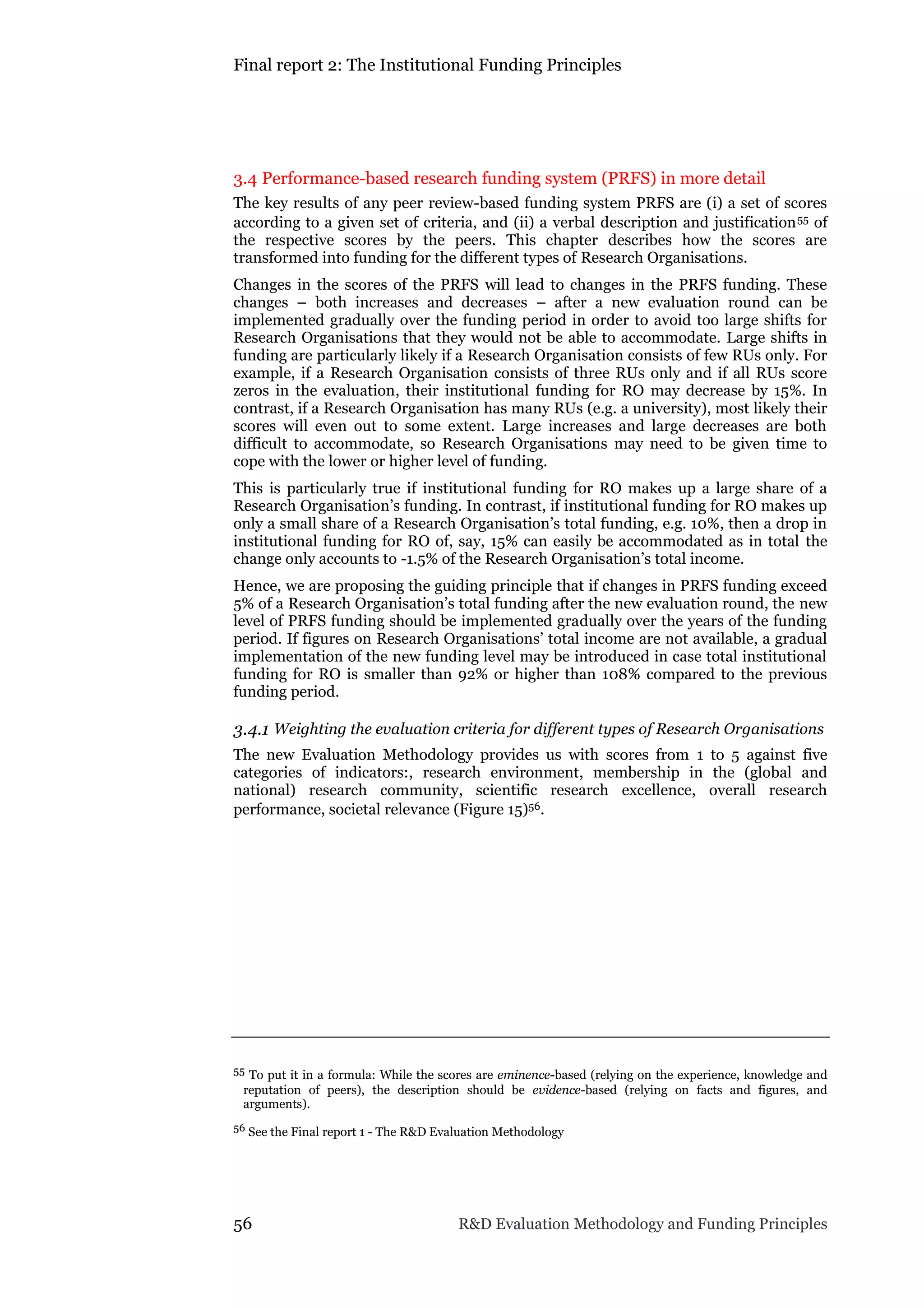 Final report 2: The Institutional Funding Principles
56 R&D Evaluation Methodology and Funding Principles
3.4 Performance-based research funding system (PRFS) in more detail
The key results of any peer review-based funding system PRFS are (i) a set of scores
according to a given set of criteria, and (ii) a verbal description and justification55 of
the respective scores by the peers. This chapter describes how the scores are
transformed into funding for the different types of Research Organisations.
Changes in the scores of the PRFS will lead to changes in the PRFS funding. These
changes – both increases and decreases – after a new evaluation round can be
implemented gradually over the funding period in order to avoid too large shifts for
Research Organisations that they would not be able to accommodate. Large shifts in
funding are particularly likely if a Research Organisation consists of few RUs only. For
example, if a Research Organisation consists of three RUs only and if all RUs score
zeros in the evaluation, their institutional funding for RO may decrease by 15%. In
contrast, if a Research Organisation has many RUs (e.g. a university), most likely their
scores will even out to some extent. Large increases and large decreases are both
difficult to accommodate, so Research Organisations may need to be given time to
cope with the lower or higher level of funding.
This is particularly true if institutional funding for RO makes up a large share of a
Research Organisation’s funding. In contrast, if institutional funding for RO makes up
only a small share of a Research Organisation’s total funding, e.g. 10%, then a drop in
institutional funding for RO of, say, 15% can easily be accommodated as in total the
change only accounts to -1.5% of the Research Organisation’s total income.
Hence, we are proposing the guiding principle that if changes in PRFS funding exceed
5% of a Research Organisation’s total funding after the new evaluation round, the new
level of PRFS funding should be implemented gradually over the years of the funding
period. If figures on Research Organisations’ total income are not available, a gradual
implementation of the new funding level may be introduced in case total institutional
funding for RO is smaller than 92% or higher than 108% compared to the previous
funding period.
3.4.1 Weighting the evaluation criteria for different types of Research Organisations
The new Evaluation Methodology provides us with scores from 1 to 5 against five
categories of indicators:, research environment, membership in the (global and
national) research community, scientific research excellence, overall research
performance, societal relevance (Figure 15)56.
55 To put it in a formula: While the scores are eminence-based (relying on the experience, knowledge and
reputation of peers), the description should be evidence-based (relying on facts and figures, and
arguments).
56 See the Final report 1 - The R&D Evaluation Methodology
 