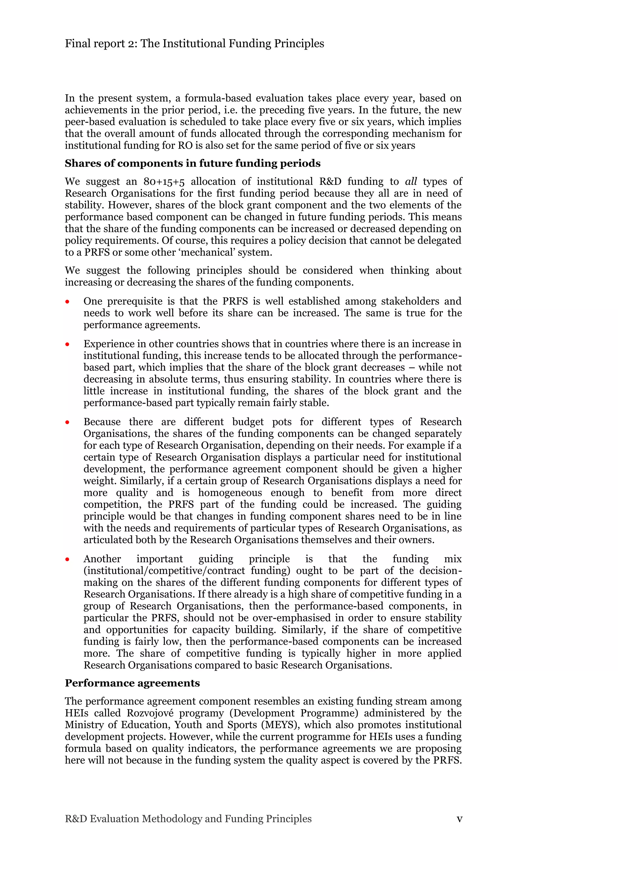 Final report 2: The Institutional Funding Principles
R&D Evaluation Methodology and Funding Principles v
In the present system, a formula-based evaluation takes place every year, based on
achievements in the prior period, i.e. the preceding five years. In the future, the new
peer-based evaluation is scheduled to take place every five or six years, which implies
that the overall amount of funds allocated through the corresponding mechanism for
institutional funding for RO is also set for the same period of five or six years
Shares of components in future funding periods
We suggest an 80+15+5 allocation of institutional R&D funding to all types of
Research Organisations for the first funding period because they all are in need of
stability. However, shares of the block grant component and the two elements of the
performance based component can be changed in future funding periods. This means
that the share of the funding components can be increased or decreased depending on
policy requirements. Of course, this requires a policy decision that cannot be delegated
to a PRFS or some other ‘mechanical’ system.
We suggest the following principles should be considered when thinking about
increasing or decreasing the shares of the funding components.
 One prerequisite is that the PRFS is well established among stakeholders and
needs to work well before its share can be increased. The same is true for the
performance agreements.
 Experience in other countries shows that in countries where there is an increase in
institutional funding, this increase tends to be allocated through the performance-
based part, which implies that the share of the block grant decreases – while not
decreasing in absolute terms, thus ensuring stability. In countries where there is
little increase in institutional funding, the shares of the block grant and the
performance-based part typically remain fairly stable.
 Because there are different budget pots for different types of Research
Organisations, the shares of the funding components can be changed separately
for each type of Research Organisation, depending on their needs. For example if a
certain type of Research Organisation displays a particular need for institutional
development, the performance agreement component should be given a higher
weight. Similarly, if a certain group of Research Organisations displays a need for
more quality and is homogeneous enough to benefit from more direct
competition, the PRFS part of the funding could be increased. The guiding
principle would be that changes in funding component shares need to be in line
with the needs and requirements of particular types of Research Organisations, as
articulated both by the Research Organisations themselves and their owners.
 Another important guiding principle is that the funding mix
(institutional/competitive/contract funding) ought to be part of the decision-
making on the shares of the different funding components for different types of
Research Organisations. If there already is a high share of competitive funding in a
group of Research Organisations, then the performance-based components, in
particular the PRFS, should not be over-emphasised in order to ensure stability
and opportunities for capacity building. Similarly, if the share of competitive
funding is fairly low, then the performance-based components can be increased
more. The share of competitive funding is typically higher in more applied
Research Organisations compared to basic Research Organisations.
Performance agreements
The performance agreement component resembles an existing funding stream among
HEIs called Rozvojové programy (Development Programme) administered by the
Ministry of Education, Youth and Sports (MEYS), which also promotes institutional
development projects. However, while the current programme for HEIs uses a funding
formula based on quality indicators, the performance agreements we are proposing
here will not because in the funding system the quality aspect is covered by the PRFS.
 