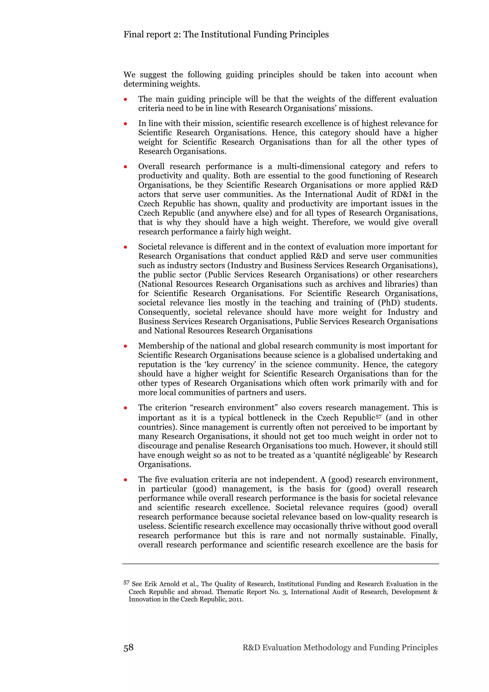 Final report 2: The Institutional Funding Principles
58 R&D Evaluation Methodology and Funding Principles
We suggest the following guiding principles should be taken into account when
determining weights.
 The main guiding principle will be that the weights of the different evaluation
criteria need to be in line with Research Organisations’ missions.
 In line with their mission, scientific research excellence is of highest relevance for
Scientific Research Organisations. Hence, this category should have a higher
weight for Scientific Research Organisations than for all the other types of
Research Organisations.
 Overall research performance is a multi-dimensional category and refers to
productivity and quality. Both are essential to the good functioning of Research
Organisations, be they Scientific Research Organisations or more applied R&D
actors that serve user communities. As the International Audit of RD&I in the
Czech Republic has shown, quality and productivity are important issues in the
Czech Republic (and anywhere else) and for all types of Research Organisations,
that is why they should have a high weight. Therefore, we would give overall
research performance a fairly high weight.
 Societal relevance is different and in the context of evaluation more important for
Research Organisations that conduct applied R&D and serve user communities
such as industry sectors (Industry and Business Services Research Organisations),
the public sector (Public Services Research Organisations) or other researchers
(National Resources Research Organisations such as archives and libraries) than
for Scientific Research Organisations. For Scientific Research Organisations,
societal relevance lies mostly in the teaching and training of (PhD) students.
Consequently, societal relevance should have more weight for Industry and
Business Services Research Organisations, Public Services Research Organisations
and National Resources Research Organisations
 Membership of the national and global research community is most important for
Scientific Research Organisations because science is a globalised undertaking and
reputation is the ‘key currency’ in the science community. Hence, the category
should have a higher weight for Scientific Research Organisations than for the
other types of Research Organisations which often work primarily with and for
more local communities of partners and users.
 The criterion “research environment” also covers research management. This is
important as it is a typical bottleneck in the Czech Republic57 (and in other
countries). Since management is currently often not perceived to be important by
many Research Organisations, it should not get too much weight in order not to
discourage and penalise Research Organisations too much. However, it should still
have enough weight so as not to be treated as a ‘quantité négligeable’ by Research
Organisations.
 The five evaluation criteria are not independent. A (good) research environment,
in particular (good) management, is the basis for (good) overall research
performance while overall research performance is the basis for societal relevance
and scientific research excellence. Societal relevance requires (good) overall
research performance because societal relevance based on low-quality research is
useless. Scientific research excellence may occasionally thrive without good overall
research performance but this is rare and not normally sustainable. Finally,
overall research performance and scientific research excellence are the basis for
57 See Erik Arnold et al., The Quality of Research, Institutional Funding and Research Evaluation in the
Czech Republic and abroad. Thematic Report No. 3, International Audit of Research, Development &
Innovation in the Czech Republic, 2011.
 
