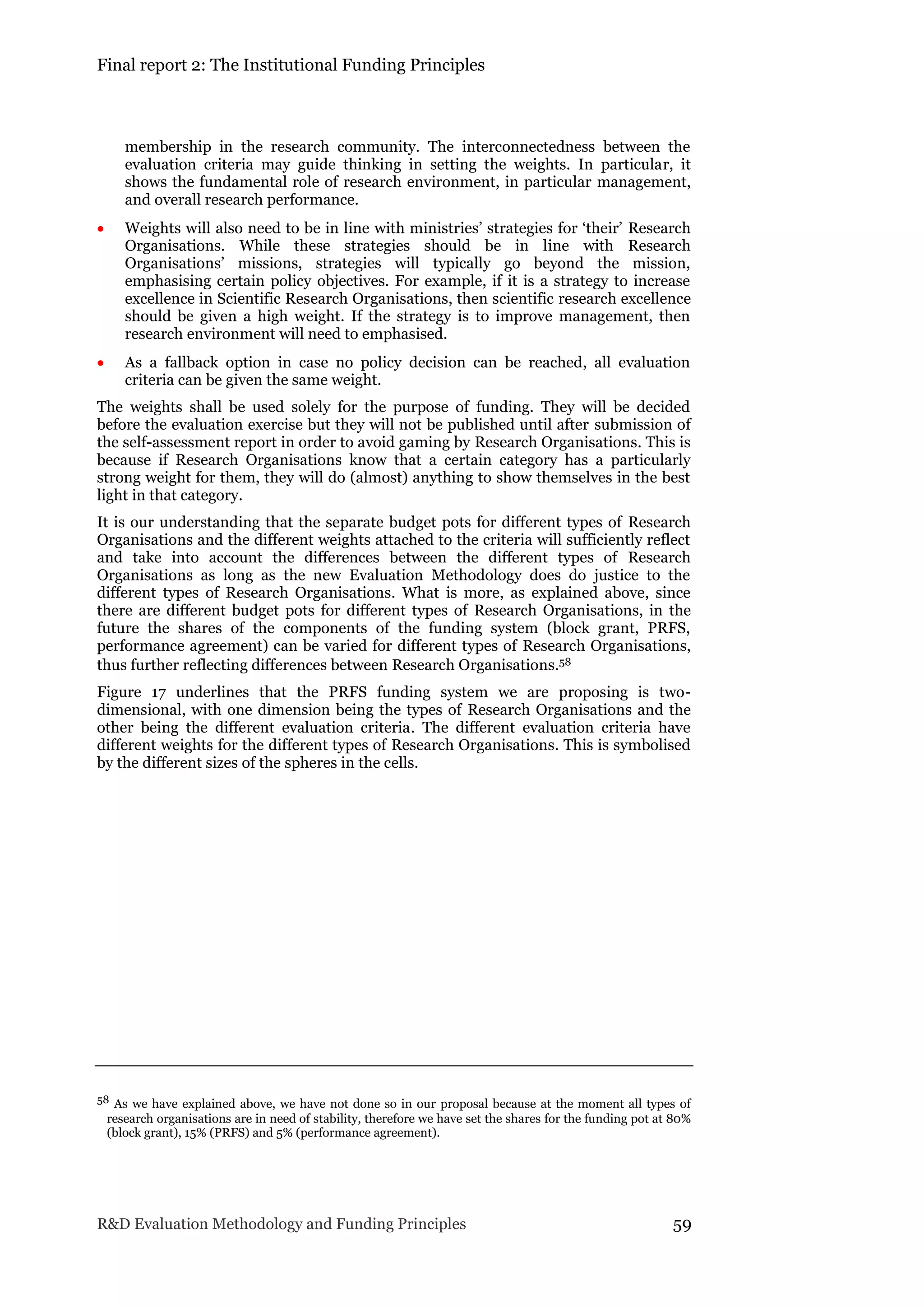 Final report 2: The Institutional Funding Principles
R&D Evaluation Methodology and Funding Principles 59
membership in the research community. The interconnectedness between the
evaluation criteria may guide thinking in setting the weights. In particular, it
shows the fundamental role of research environment, in particular management,
and overall research performance.
 Weights will also need to be in line with ministries’ strategies for ‘their’ Research
Organisations. While these strategies should be in line with Research
Organisations’ missions, strategies will typically go beyond the mission,
emphasising certain policy objectives. For example, if it is a strategy to increase
excellence in Scientific Research Organisations, then scientific research excellence
should be given a high weight. If the strategy is to improve management, then
research environment will need to emphasised.
 As a fallback option in case no policy decision can be reached, all evaluation
criteria can be given the same weight.
The weights shall be used solely for the purpose of funding. They will be decided
before the evaluation exercise but they will not be published until after submission of
the self-assessment report in order to avoid gaming by Research Organisations. This is
because if Research Organisations know that a certain category has a particularly
strong weight for them, they will do (almost) anything to show themselves in the best
light in that category.
It is our understanding that the separate budget pots for different types of Research
Organisations and the different weights attached to the criteria will sufficiently reflect
and take into account the differences between the different types of Research
Organisations as long as the new Evaluation Methodology does do justice to the
different types of Research Organisations. What is more, as explained above, since
there are different budget pots for different types of Research Organisations, in the
future the shares of the components of the funding system (block grant, PRFS,
performance agreement) can be varied for different types of Research Organisations,
thus further reflecting differences between Research Organisations.58
Figure 17 underlines that the PRFS funding system we are proposing is two-
dimensional, with one dimension being the types of Research Organisations and the
other being the different evaluation criteria. The different evaluation criteria have
different weights for the different types of Research Organisations. This is symbolised
by the different sizes of the spheres in the cells.
58 As we have explained above, we have not done so in our proposal because at the moment all types of
research organisations are in need of stability, therefore we have set the shares for the funding pot at 80%
(block grant), 15% (PRFS) and 5% (performance agreement).
 
