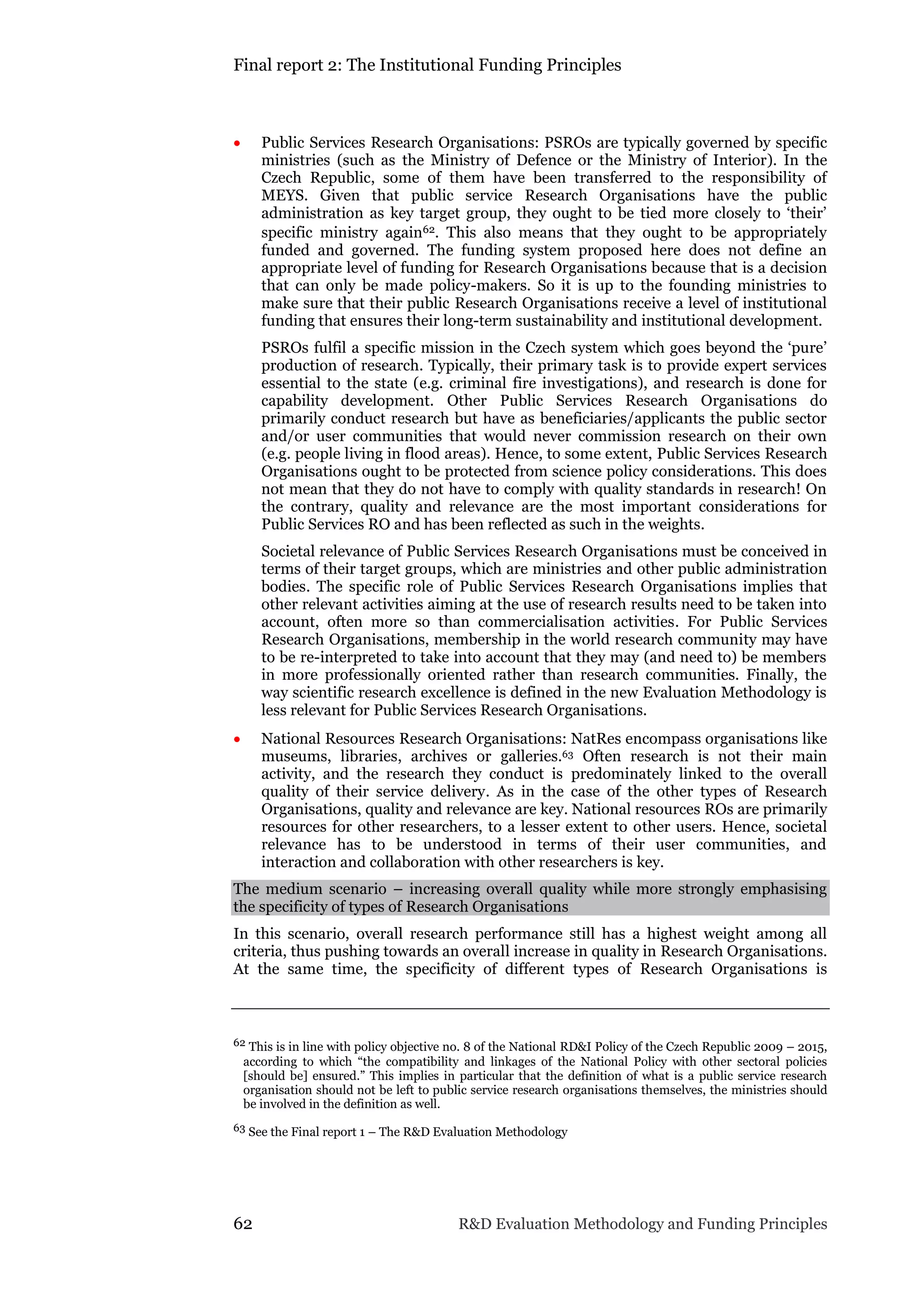 Final report 2: The Institutional Funding Principles
62 R&D Evaluation Methodology and Funding Principles
 Public Services Research Organisations: PSROs are typically governed by specific
ministries (such as the Ministry of Defence or the Ministry of Interior). In the
Czech Republic, some of them have been transferred to the responsibility of
MEYS. Given that public service Research Organisations have the public
administration as key target group, they ought to be tied more closely to ‘their’
specific ministry again62. This also means that they ought to be appropriately
funded and governed. The funding system proposed here does not define an
appropriate level of funding for Research Organisations because that is a decision
that can only be made policy-makers. So it is up to the founding ministries to
make sure that their public Research Organisations receive a level of institutional
funding that ensures their long-term sustainability and institutional development.
PSROs fulfil a specific mission in the Czech system which goes beyond the ‘pure’
production of research. Typically, their primary task is to provide expert services
essential to the state (e.g. criminal fire investigations), and research is done for
capability development. Other Public Services Research Organisations do
primarily conduct research but have as beneficiaries/applicants the public sector
and/or user communities that would never commission research on their own
(e.g. people living in flood areas). Hence, to some extent, Public Services Research
Organisations ought to be protected from science policy considerations. This does
not mean that they do not have to comply with quality standards in research! On
the contrary, quality and relevance are the most important considerations for
Public Services RO and has been reflected as such in the weights.
Societal relevance of Public Services Research Organisations must be conceived in
terms of their target groups, which are ministries and other public administration
bodies. The specific role of Public Services Research Organisations implies that
other relevant activities aiming at the use of research results need to be taken into
account, often more so than commercialisation activities. For Public Services
Research Organisations, membership in the world research community may have
to be re-interpreted to take into account that they may (and need to) be members
in more professionally oriented rather than research communities. Finally, the
way scientific research excellence is defined in the new Evaluation Methodology is
less relevant for Public Services Research Organisations.
 National Resources Research Organisations: NatRes encompass organisations like
museums, libraries, archives or galleries.63 Often research is not their main
activity, and the research they conduct is predominately linked to the overall
quality of their service delivery. As in the case of the other types of Research
Organisations, quality and relevance are key. National resources ROs are primarily
resources for other researchers, to a lesser extent to other users. Hence, societal
relevance has to be understood in terms of their user communities, and
interaction and collaboration with other researchers is key.
The medium scenario – increasing overall quality while more strongly emphasising
the specificity of types of Research Organisations
In this scenario, overall research performance still has a highest weight among all
criteria, thus pushing towards an overall increase in quality in Research Organisations.
At the same time, the specificity of different types of Research Organisations is
62 This is in line with policy objective no. 8 of the National RD&I Policy of the Czech Republic 2009 – 2015,
according to which “the compatibility and linkages of the National Policy with other sectoral policies
[should be] ensured.” This implies in particular that the definition of what is a public service research
organisation should not be left to public service research organisations themselves, the ministries should
be involved in the definition as well.
63 See the Final report 1 – The R&D Evaluation Methodology
 