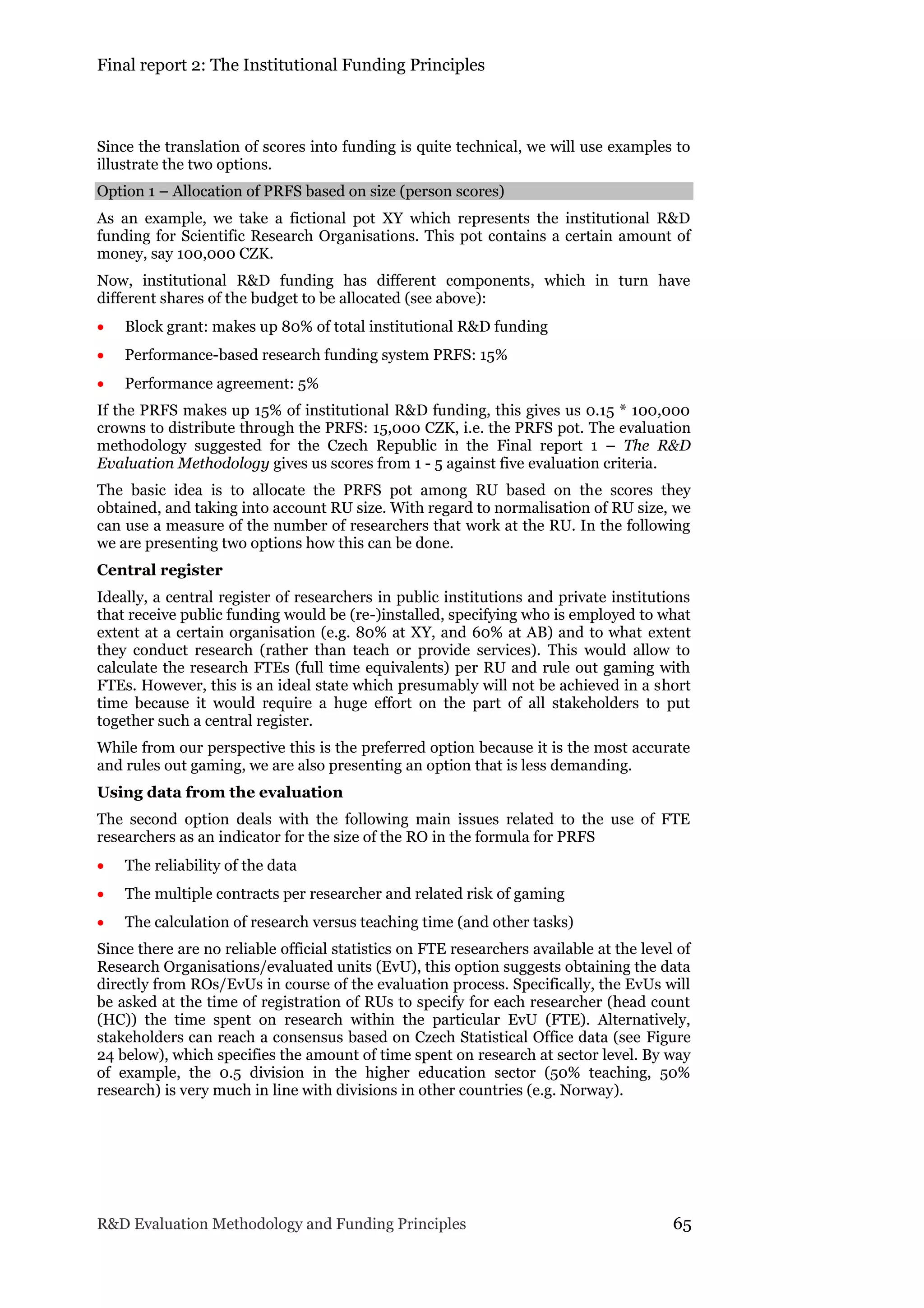 Final report 2: The Institutional Funding Principles
R&D Evaluation Methodology and Funding Principles 65
Since the translation of scores into funding is quite technical, we will use examples to
illustrate the two options.
Option 1 – Allocation of PRFS based on size (person scores)
As an example, we take a fictional pot XY which represents the institutional R&D
funding for Scientific Research Organisations. This pot contains a certain amount of
money, say 100,000 CZK.
Now, institutional R&D funding has different components, which in turn have
different shares of the budget to be allocated (see above):
 Block grant: makes up 80% of total institutional R&D funding
 Performance-based research funding system PRFS: 15%
 Performance agreement: 5%
If the PRFS makes up 15% of institutional R&D funding, this gives us 0.15 * 100,000
crowns to distribute through the PRFS: 15,000 CZK, i.e. the PRFS pot. The evaluation
methodology suggested for the Czech Republic in the Final report 1 – The R&D
Evaluation Methodology gives us scores from 1 - 5 against five evaluation criteria.
The basic idea is to allocate the PRFS pot among RU based on the scores they
obtained, and taking into account RU size. With regard to normalisation of RU size, we
can use a measure of the number of researchers that work at the RU. In the following
we are presenting two options how this can be done.
Central register
Ideally, a central register of researchers in public institutions and private institutions
that receive public funding would be (re-)installed, specifying who is employed to what
extent at a certain organisation (e.g. 80% at XY, and 60% at AB) and to what extent
they conduct research (rather than teach or provide services). This would allow to
calculate the research FTEs (full time equivalents) per RU and rule out gaming with
FTEs. However, this is an ideal state which presumably will not be achieved in a short
time because it would require a huge effort on the part of all stakeholders to put
together such a central register.
While from our perspective this is the preferred option because it is the most accurate
and rules out gaming, we are also presenting an option that is less demanding.
Using data from the evaluation
The second option deals with the following main issues related to the use of FTE
researchers as an indicator for the size of the RO in the formula for PRFS
 The reliability of the data
 The multiple contracts per researcher and related risk of gaming
 The calculation of research versus teaching time (and other tasks)
Since there are no reliable official statistics on FTE researchers available at the level of
Research Organisations/evaluated units (EvU), this option suggests obtaining the data
directly from ROs/EvUs in course of the evaluation process. Specifically, the EvUs will
be asked at the time of registration of RUs to specify for each researcher (head count
(HC)) the time spent on research within the particular EvU (FTE). Alternatively,
stakeholders can reach a consensus based on Czech Statistical Office data (see Figure
24 below), which specifies the amount of time spent on research at sector level. By way
of example, the 0.5 division in the higher education sector (50% teaching, 50%
research) is very much in line with divisions in other countries (e.g. Norway).
 