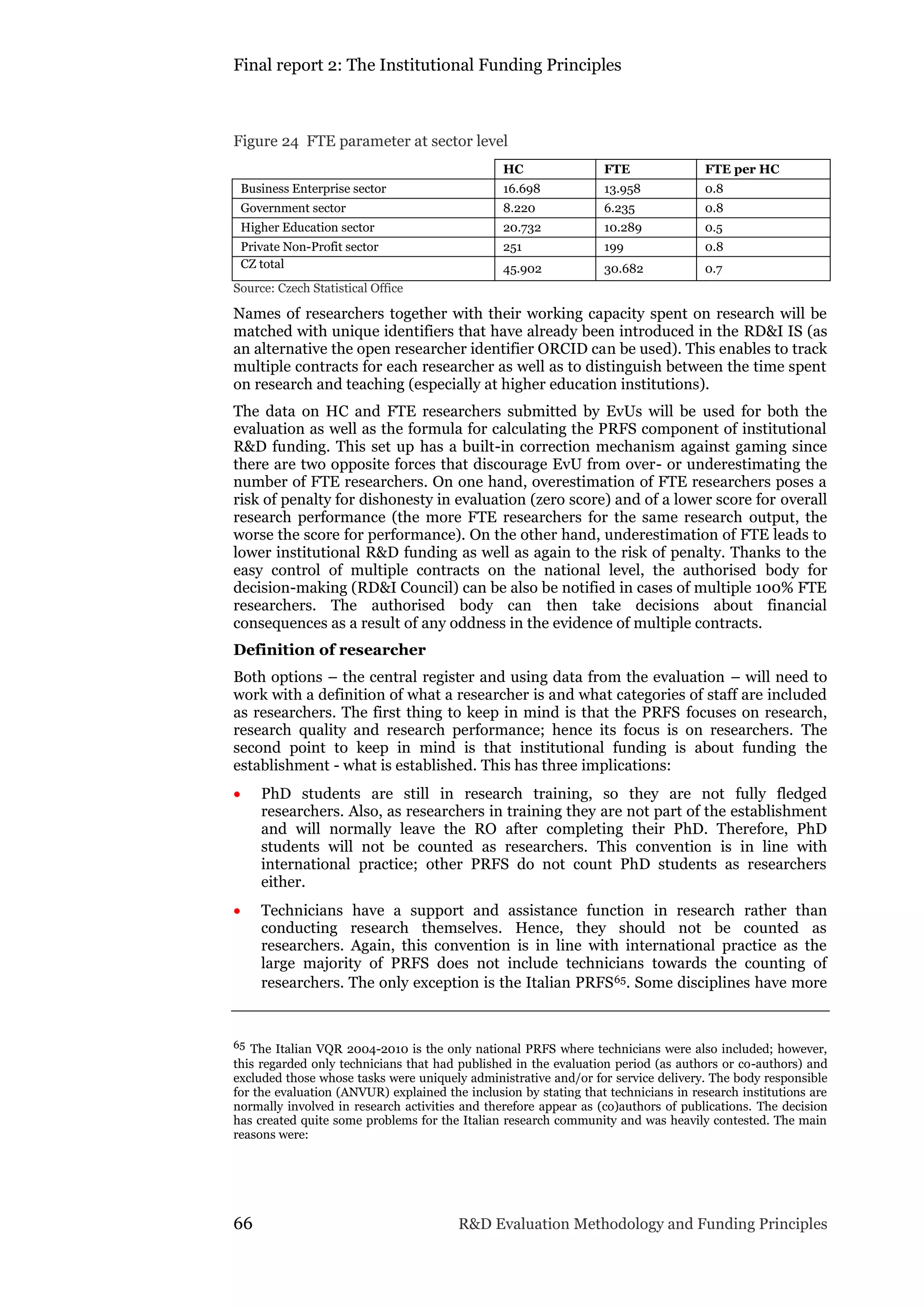 Final report 2: The Institutional Funding Principles
66 R&D Evaluation Methodology and Funding Principles
Figure 24 FTE parameter at sector level
HC FTE FTE per HC
Business Enterprise sector 16.698 13.958 0.8
Government sector 8.220 6.235 0.8
Higher Education sector 20.732 10.289 0.5
Private Non-Profit sector 251 199 0.8
CZ total 45.902 30.682 0.7
Source: Czech Statistical Office
Names of researchers together with their working capacity spent on research will be
matched with unique identifiers that have already been introduced in the RD&I IS (as
an alternative the open researcher identifier ORCID can be used). This enables to track
multiple contracts for each researcher as well as to distinguish between the time spent
on research and teaching (especially at higher education institutions).
The data on HC and FTE researchers submitted by EvUs will be used for both the
evaluation as well as the formula for calculating the PRFS component of institutional
R&D funding. This set up has a built-in correction mechanism against gaming since
there are two opposite forces that discourage EvU from over- or underestimating the
number of FTE researchers. On one hand, overestimation of FTE researchers poses a
risk of penalty for dishonesty in evaluation (zero score) and of a lower score for overall
research performance (the more FTE researchers for the same research output, the
worse the score for performance). On the other hand, underestimation of FTE leads to
lower institutional R&D funding as well as again to the risk of penalty. Thanks to the
easy control of multiple contracts on the national level, the authorised body for
decision-making (RD&I Council) can be also be notified in cases of multiple 100% FTE
researchers. The authorised body can then take decisions about financial
consequences as a result of any oddness in the evidence of multiple contracts.
Definition of researcher
Both options – the central register and using data from the evaluation – will need to
work with a definition of what a researcher is and what categories of staff are included
as researchers. The first thing to keep in mind is that the PRFS focuses on research,
research quality and research performance; hence its focus is on researchers. The
second point to keep in mind is that institutional funding is about funding the
establishment - what is established. This has three implications:
 PhD students are still in research training, so they are not fully fledged
researchers. Also, as researchers in training they are not part of the establishment
and will normally leave the RO after completing their PhD. Therefore, PhD
students will not be counted as researchers. This convention is in line with
international practice; other PRFS do not count PhD students as researchers
either.
 Technicians have a support and assistance function in research rather than
conducting research themselves. Hence, they should not be counted as
researchers. Again, this convention is in line with international practice as the
large majority of PRFS does not include technicians towards the counting of
researchers. The only exception is the Italian PRFS65. Some disciplines have more
65 The Italian VQR 2004-2010 is the only national PRFS where technicians were also included; however,
this regarded only technicians that had published in the evaluation period (as authors or co-authors) and
excluded those whose tasks were uniquely administrative and/or for service delivery. The body responsible
for the evaluation (ANVUR) explained the inclusion by stating that technicians in research institutions are
normally involved in research activities and therefore appear as (co)authors of publications. The decision
has created quite some problems for the Italian research community and was heavily contested. The main
reasons were:
 
