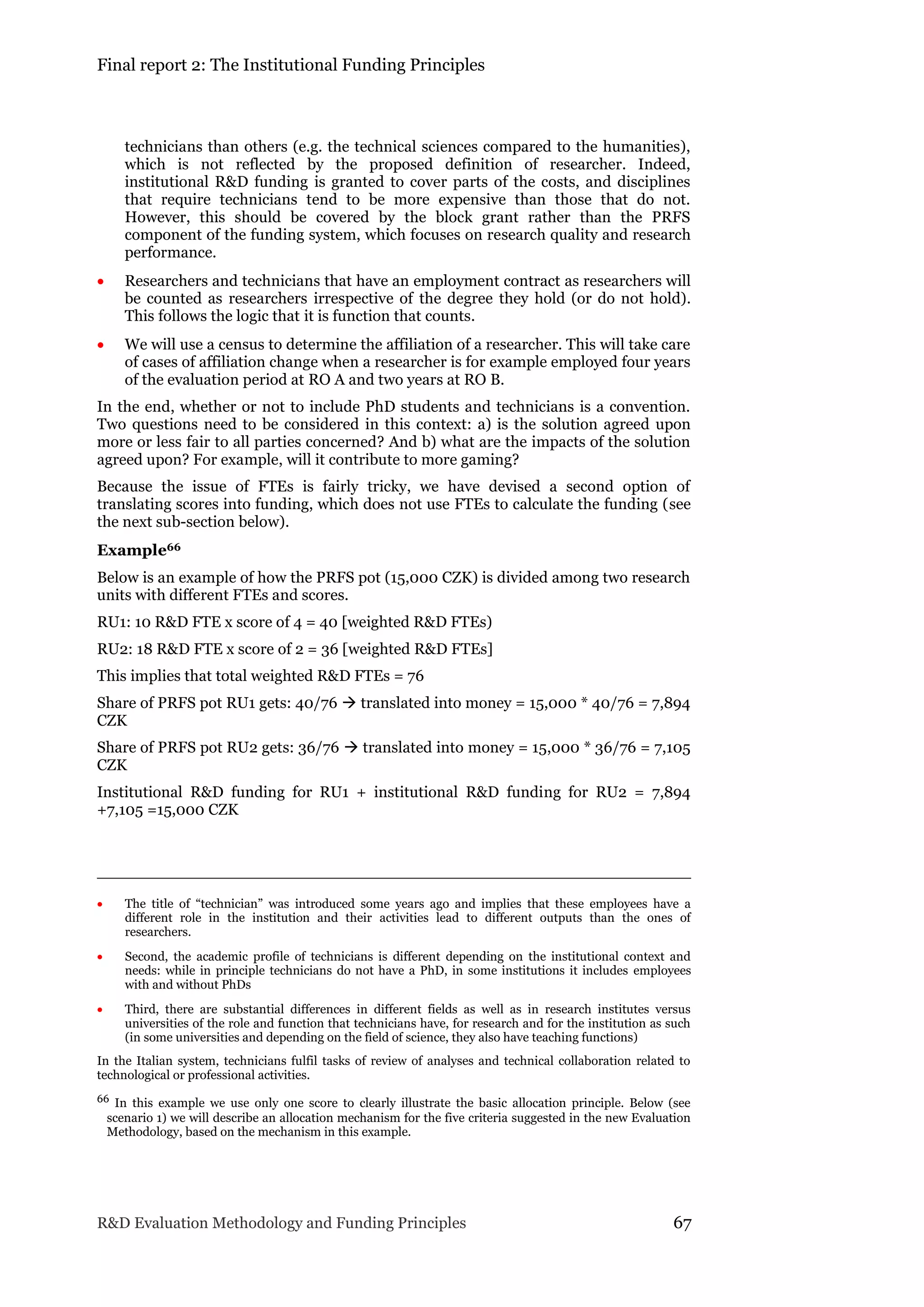 Final report 2: The Institutional Funding Principles
R&D Evaluation Methodology and Funding Principles 67
technicians than others (e.g. the technical sciences compared to the humanities),
which is not reflected by the proposed definition of researcher. Indeed,
institutional R&D funding is granted to cover parts of the costs, and disciplines
that require technicians tend to be more expensive than those that do not.
However, this should be covered by the block grant rather than the PRFS
component of the funding system, which focuses on research quality and research
performance.
 Researchers and technicians that have an employment contract as researchers will
be counted as researchers irrespective of the degree they hold (or do not hold).
This follows the logic that it is function that counts.
 We will use a census to determine the affiliation of a researcher. This will take care
of cases of affiliation change when a researcher is for example employed four years
of the evaluation period at RO A and two years at RO B.
In the end, whether or not to include PhD students and technicians is a convention.
Two questions need to be considered in this context: a) is the solution agreed upon
more or less fair to all parties concerned? And b) what are the impacts of the solution
agreed upon? For example, will it contribute to more gaming?
Because the issue of FTEs is fairly tricky, we have devised a second option of
translating scores into funding, which does not use FTEs to calculate the funding (see
the next sub-section below).
Example66
Below is an example of how the PRFS pot (15,000 CZK) is divided among two research
units with different FTEs and scores.
RU1: 10 R&D FTE x score of 4 = 40 [weighted R&D FTEs)
RU2: 18 R&D FTE x score of 2 = 36 [weighted R&D FTEs]
This implies that total weighted R&D FTEs = 76
Share of PRFS pot RU1 gets: 40/76  translated into money = 15,000 * 40/76 = 7,894
CZK
Share of PRFS pot RU2 gets: 36/76  translated into money = 15,000 * 36/76 = 7,105
CZK
Institutional R&D funding for RU1 + institutional R&D funding for RU2 = 7,894
+7,105 =15,000 CZK
 The title of “technician” was introduced some years ago and implies that these employees have a
different role in the institution and their activities lead to different outputs than the ones of
researchers.
 Second, the academic profile of technicians is different depending on the institutional context and
needs: while in principle technicians do not have a PhD, in some institutions it includes employees
with and without PhDs
 Third, there are substantial differences in different fields as well as in research institutes versus
universities of the role and function that technicians have, for research and for the institution as such
(in some universities and depending on the field of science, they also have teaching functions)
In the Italian system, technicians fulfil tasks of review of analyses and technical collaboration related to
technological or professional activities.
66 In this example we use only one score to clearly illustrate the basic allocation principle. Below (see
scenario 1) we will describe an allocation mechanism for the five criteria suggested in the new Evaluation
Methodology, based on the mechanism in this example.
 