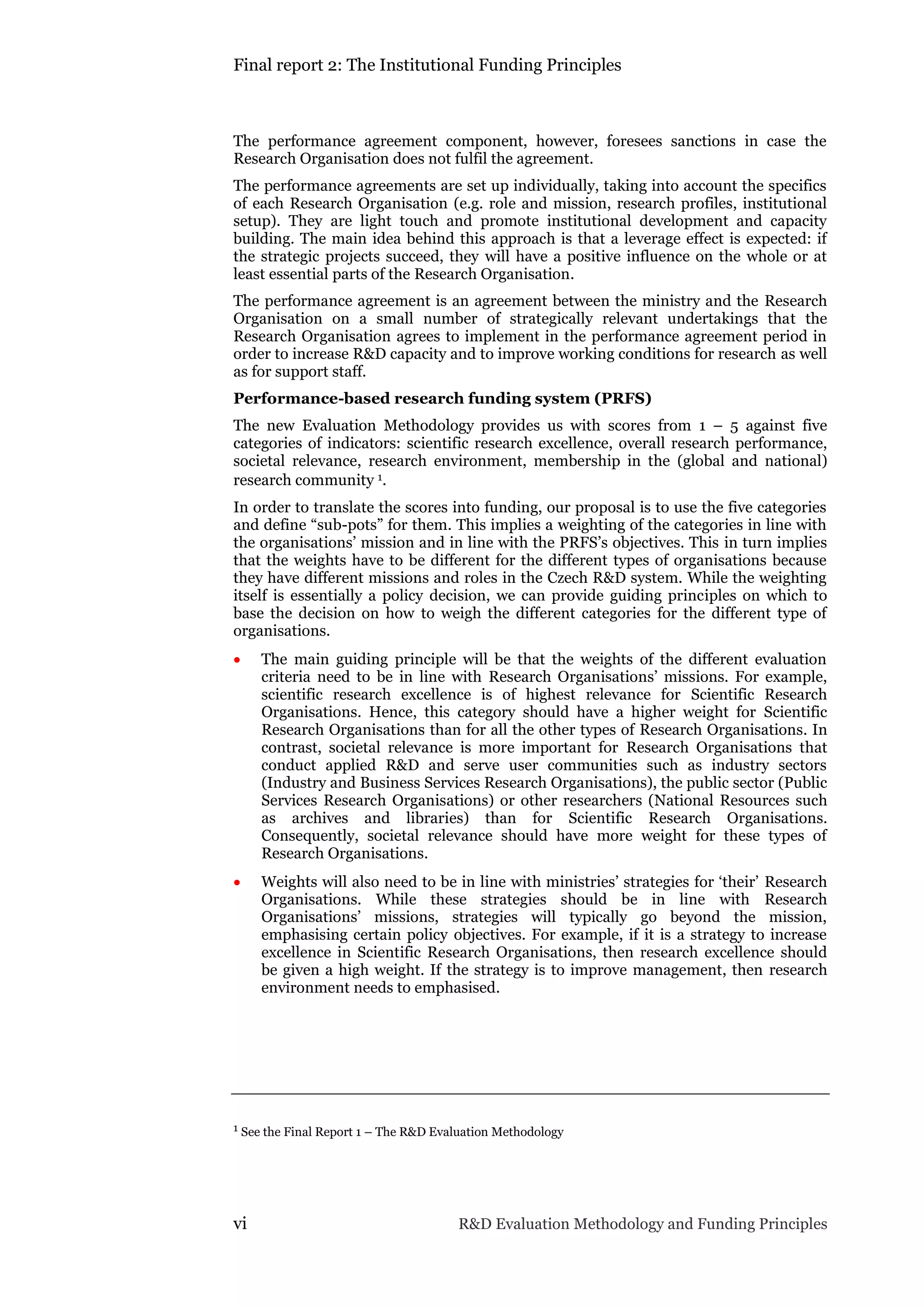 Final report 2: The Institutional Funding Principles
vi R&D Evaluation Methodology and Funding Principles
The performance agreement component, however, foresees sanctions in case the
Research Organisation does not fulfil the agreement.
The performance agreements are set up individually, taking into account the specifics
of each Research Organisation (e.g. role and mission, research profiles, institutional
setup). They are light touch and promote institutional development and capacity
building. The main idea behind this approach is that a leverage effect is expected: if
the strategic projects succeed, they will have a positive influence on the whole or at
least essential parts of the Research Organisation.
The performance agreement is an agreement between the ministry and the Research
Organisation on a small number of strategically relevant undertakings that the
Research Organisation agrees to implement in the performance agreement period in
order to increase R&D capacity and to improve working conditions for research as well
as for support staff.
Performance-based research funding system (PRFS)
The new Evaluation Methodology provides us with scores from 1 – 5 against five
categories of indicators: scientific research excellence, overall research performance,
societal relevance, research environment, membership in the (global and national)
research community 1.
In order to translate the scores into funding, our proposal is to use the five categories
and define “sub-pots” for them. This implies a weighting of the categories in line with
the organisations’ mission and in line with the PRFS’s objectives. This in turn implies
that the weights have to be different for the different types of organisations because
they have different missions and roles in the Czech R&D system. While the weighting
itself is essentially a policy decision, we can provide guiding principles on which to
base the decision on how to weigh the different categories for the different type of
organisations.
 The main guiding principle will be that the weights of the different evaluation
criteria need to be in line with Research Organisations’ missions. For example,
scientific research excellence is of highest relevance for Scientific Research
Organisations. Hence, this category should have a higher weight for Scientific
Research Organisations than for all the other types of Research Organisations. In
contrast, societal relevance is more important for Research Organisations that
conduct applied R&D and serve user communities such as industry sectors
(Industry and Business Services Research Organisations), the public sector (Public
Services Research Organisations) or other researchers (National Resources such
as archives and libraries) than for Scientific Research Organisations.
Consequently, societal relevance should have more weight for these types of
Research Organisations.
 Weights will also need to be in line with ministries’ strategies for ‘their’ Research
Organisations. While these strategies should be in line with Research
Organisations’ missions, strategies will typically go beyond the mission,
emphasising certain policy objectives. For example, if it is a strategy to increase
excellence in Scientific Research Organisations, then research excellence should
be given a high weight. If the strategy is to improve management, then research
environment needs to emphasised.
1 See the Final Report 1 – The R&D Evaluation Methodology
 