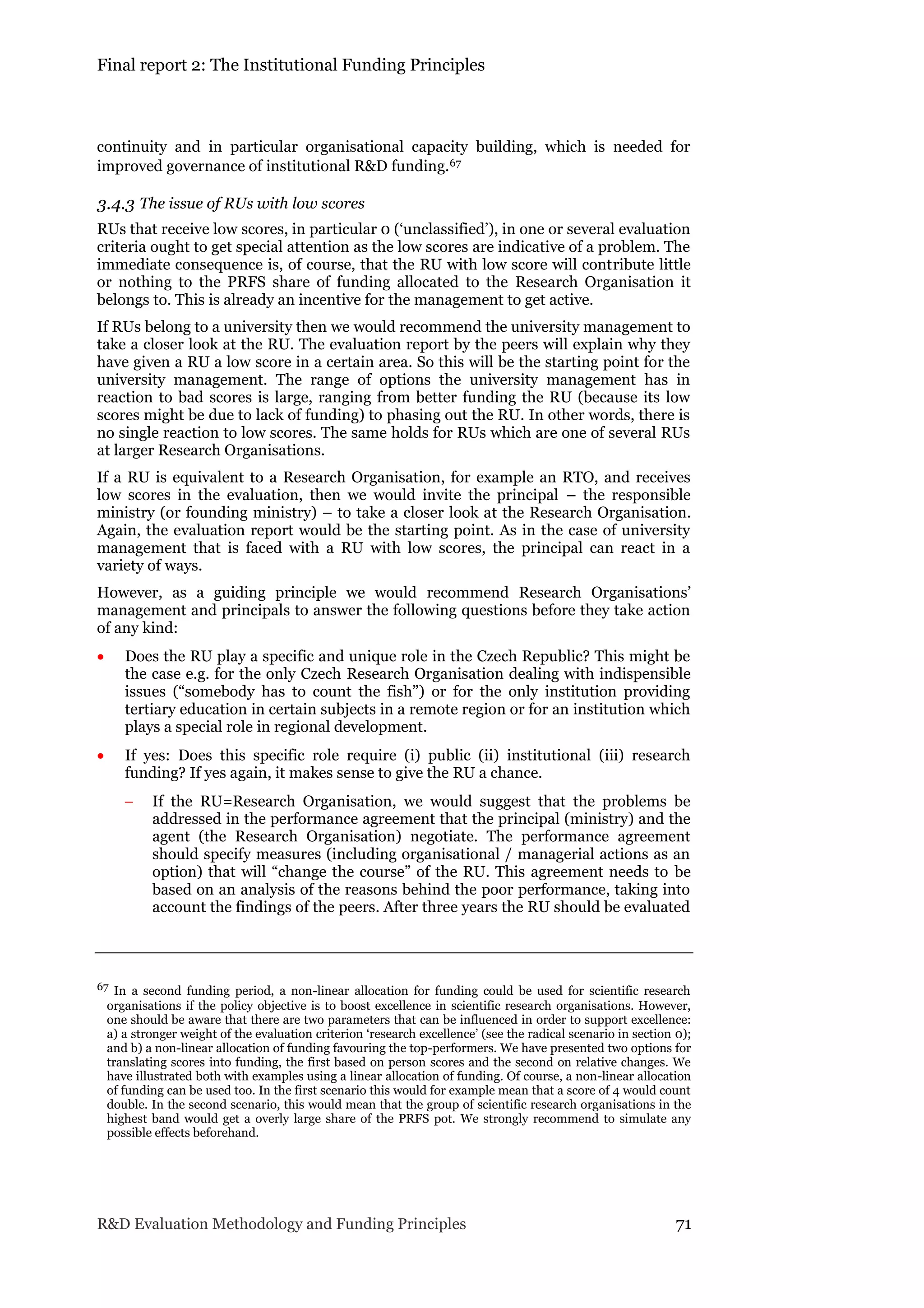 Final report 2: The Institutional Funding Principles
R&D Evaluation Methodology and Funding Principles 71
continuity and in particular organisational capacity building, which is needed for
improved governance of institutional R&D funding.67
3.4.3 The issue of RUs with low scores
RUs that receive low scores, in particular 0 (‘unclassified’), in one or several evaluation
criteria ought to get special attention as the low scores are indicative of a problem. The
immediate consequence is, of course, that the RU with low score will contribute little
or nothing to the PRFS share of funding allocated to the Research Organisation it
belongs to. This is already an incentive for the management to get active.
If RUs belong to a university then we would recommend the university management to
take a closer look at the RU. The evaluation report by the peers will explain why they
have given a RU a low score in a certain area. So this will be the starting point for the
university management. The range of options the university management has in
reaction to bad scores is large, ranging from better funding the RU (because its low
scores might be due to lack of funding) to phasing out the RU. In other words, there is
no single reaction to low scores. The same holds for RUs which are one of several RUs
at larger Research Organisations.
If a RU is equivalent to a Research Organisation, for example an RTO, and receives
low scores in the evaluation, then we would invite the principal – the responsible
ministry (or founding ministry) – to take a closer look at the Research Organisation.
Again, the evaluation report would be the starting point. As in the case of university
management that is faced with a RU with low scores, the principal can react in a
variety of ways.
However, as a guiding principle we would recommend Research Organisations’
management and principals to answer the following questions before they take action
of any kind:
 Does the RU play a specific and unique role in the Czech Republic? This might be
the case e.g. for the only Czech Research Organisation dealing with indispensible
issues (“somebody has to count the fish”) or for the only institution providing
tertiary education in certain subjects in a remote region or for an institution which
plays a special role in regional development.
 If yes: Does this specific role require (i) public (ii) institutional (iii) research
funding? If yes again, it makes sense to give the RU a chance.
 If the RU=Research Organisation, we would suggest that the problems be
addressed in the performance agreement that the principal (ministry) and the
agent (the Research Organisation) negotiate. The performance agreement
should specify measures (including organisational / managerial actions as an
option) that will “change the course” of the RU. This agreement needs to be
based on an analysis of the reasons behind the poor performance, taking into
account the findings of the peers. After three years the RU should be evaluated
67 In a second funding period, a non-linear allocation for funding could be used for scientific research
organisations if the policy objective is to boost excellence in scientific research organisations. However,
one should be aware that there are two parameters that can be influenced in order to support excellence:
a) a stronger weight of the evaluation criterion ‘research excellence’ (see the radical scenario in section 0);
and b) a non-linear allocation of funding favouring the top-performers. We have presented two options for
translating scores into funding, the first based on person scores and the second on relative changes. We
have illustrated both with examples using a linear allocation of funding. Of course, a non-linear allocation
of funding can be used too. In the first scenario this would for example mean that a score of 4 would count
double. In the second scenario, this would mean that the group of scientific research organisations in the
highest band would get a overly large share of the PRFS pot. We strongly recommend to simulate any
possible effects beforehand.
 
