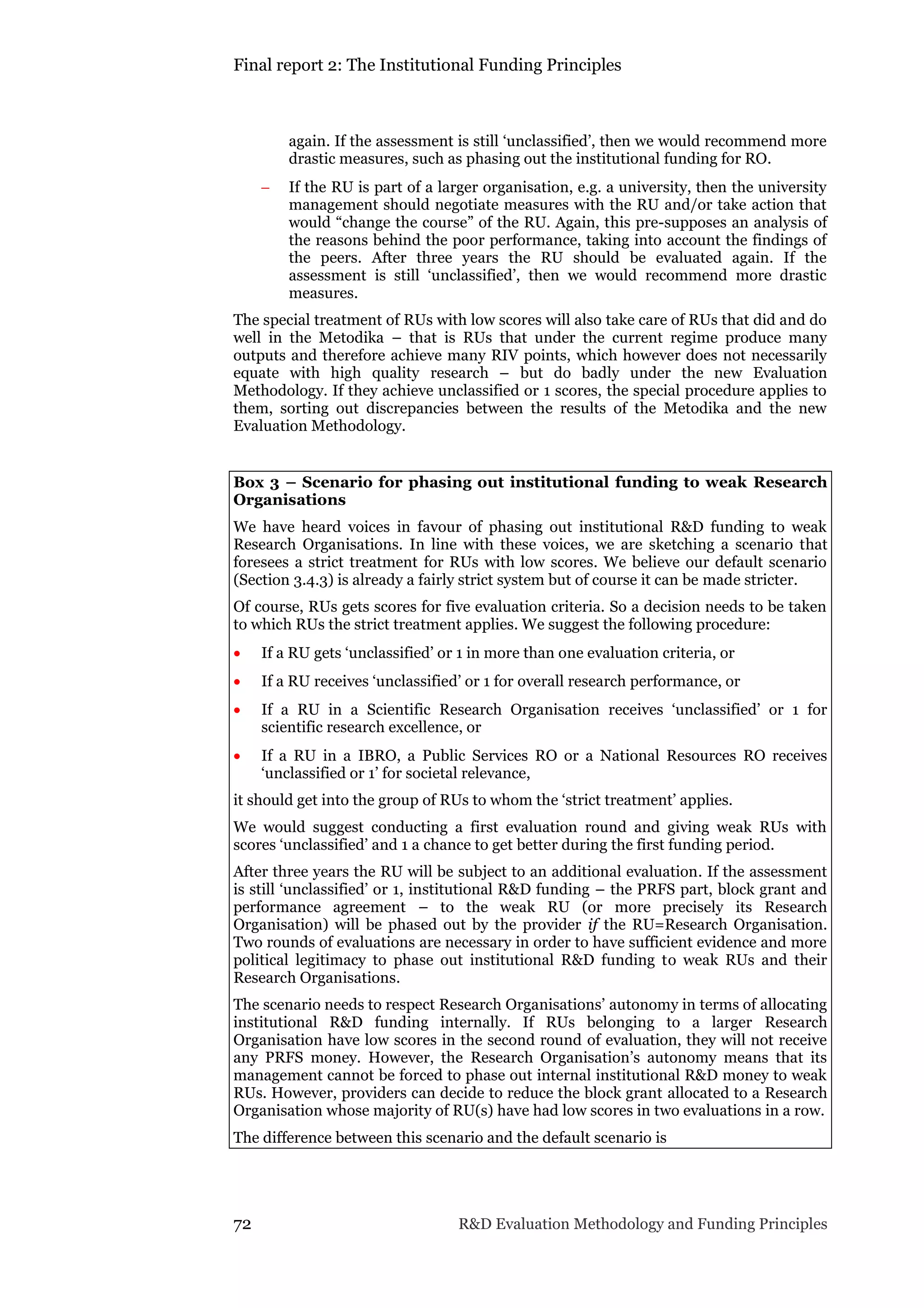 Final report 2: The Institutional Funding Principles
72 R&D Evaluation Methodology and Funding Principles
again. If the assessment is still ‘unclassified’, then we would recommend more
drastic measures, such as phasing out the institutional funding for RO.
 If the RU is part of a larger organisation, e.g. a university, then the university
management should negotiate measures with the RU and/or take action that
would “change the course” of the RU. Again, this pre-supposes an analysis of
the reasons behind the poor performance, taking into account the findings of
the peers. After three years the RU should be evaluated again. If the
assessment is still ‘unclassified’, then we would recommend more drastic
measures.
The special treatment of RUs with low scores will also take care of RUs that did and do
well in the Metodika – that is RUs that under the current regime produce many
outputs and therefore achieve many RIV points, which however does not necessarily
equate with high quality research – but do badly under the new Evaluation
Methodology. If they achieve unclassified or 1 scores, the special procedure applies to
them, sorting out discrepancies between the results of the Metodika and the new
Evaluation Methodology.
Box 3 – Scenario for phasing out institutional funding to weak Research
Organisations
We have heard voices in favour of phasing out institutional R&D funding to weak
Research Organisations. In line with these voices, we are sketching a scenario that
foresees a strict treatment for RUs with low scores. We believe our default scenario
(Section 3.4.3) is already a fairly strict system but of course it can be made stricter.
Of course, RUs gets scores for five evaluation criteria. So a decision needs to be taken
to which RUs the strict treatment applies. We suggest the following procedure:
 If a RU gets ‘unclassified’ or 1 in more than one evaluation criteria, or
 If a RU receives ‘unclassified’ or 1 for overall research performance, or
 If a RU in a Scientific Research Organisation receives ‘unclassified’ or 1 for
scientific research excellence, or
 If a RU in a IBRO, a Public Services RO or a National Resources RO receives
‘unclassified or 1’ for societal relevance,
it should get into the group of RUs to whom the ‘strict treatment’ applies.
We would suggest conducting a first evaluation round and giving weak RUs with
scores ‘unclassified’ and 1 a chance to get better during the first funding period.
After three years the RU will be subject to an additional evaluation. If the assessment
is still ‘unclassified’ or 1, institutional R&D funding – the PRFS part, block grant and
performance agreement – to the weak RU (or more precisely its Research
Organisation) will be phased out by the provider if the RU=Research Organisation.
Two rounds of evaluations are necessary in order to have sufficient evidence and more
political legitimacy to phase out institutional R&D funding to weak RUs and their
Research Organisations.
The scenario needs to respect Research Organisations’ autonomy in terms of allocating
institutional R&D funding internally. If RUs belonging to a larger Research
Organisation have low scores in the second round of evaluation, they will not receive
any PRFS money. However, the Research Organisation’s autonomy means that its
management cannot be forced to phase out internal institutional R&D money to weak
RUs. However, providers can decide to reduce the block grant allocated to a Research
Organisation whose majority of RU(s) have had low scores in two evaluations in a row.
The difference between this scenario and the default scenario is
 