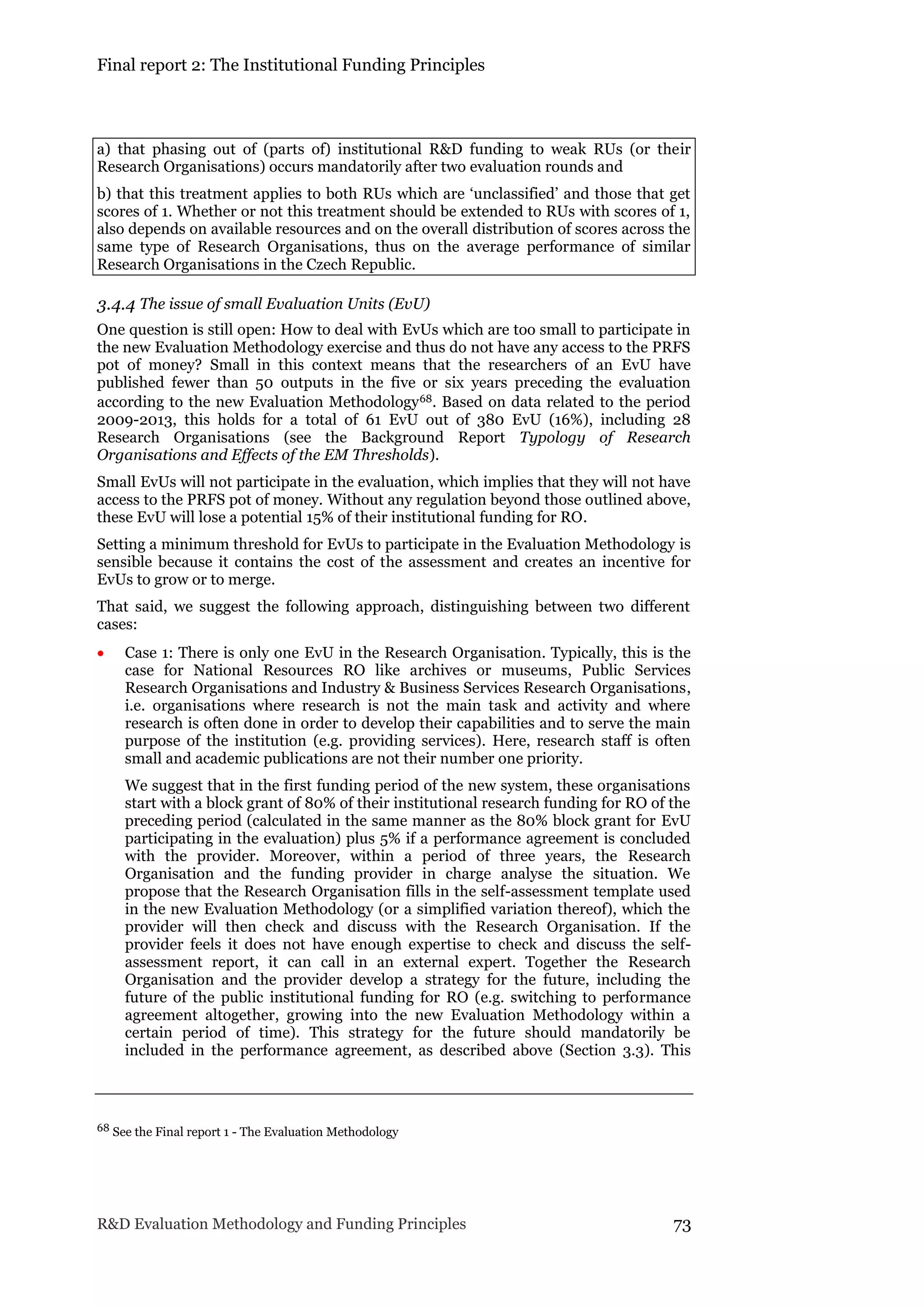 Final report 2: The Institutional Funding Principles
R&D Evaluation Methodology and Funding Principles 73
a) that phasing out of (parts of) institutional R&D funding to weak RUs (or their
Research Organisations) occurs mandatorily after two evaluation rounds and
b) that this treatment applies to both RUs which are ‘unclassified’ and those that get
scores of 1. Whether or not this treatment should be extended to RUs with scores of 1,
also depends on available resources and on the overall distribution of scores across the
same type of Research Organisations, thus on the average performance of similar
Research Organisations in the Czech Republic.
3.4.4 The issue of small Evaluation Units (EvU)
One question is still open: How to deal with EvUs which are too small to participate in
the new Evaluation Methodology exercise and thus do not have any access to the PRFS
pot of money? Small in this context means that the researchers of an EvU have
published fewer than 50 outputs in the five or six years preceding the evaluation
according to the new Evaluation Methodology68. Based on data related to the period
2009-2013, this holds for a total of 61 EvU out of 380 EvU (16%), including 28
Research Organisations (see the Background Report Typology of Research
Organisations and Effects of the EM Thresholds).
Small EvUs will not participate in the evaluation, which implies that they will not have
access to the PRFS pot of money. Without any regulation beyond those outlined above,
these EvU will lose a potential 15% of their institutional funding for RO.
Setting a minimum threshold for EvUs to participate in the Evaluation Methodology is
sensible because it contains the cost of the assessment and creates an incentive for
EvUs to grow or to merge.
That said, we suggest the following approach, distinguishing between two different
cases:
 Case 1: There is only one EvU in the Research Organisation. Typically, this is the
case for National Resources RO like archives or museums, Public Services
Research Organisations and Industry & Business Services Research Organisations,
i.e. organisations where research is not the main task and activity and where
research is often done in order to develop their capabilities and to serve the main
purpose of the institution (e.g. providing services). Here, research staff is often
small and academic publications are not their number one priority.
We suggest that in the first funding period of the new system, these organisations
start with a block grant of 80% of their institutional research funding for RO of the
preceding period (calculated in the same manner as the 80% block grant for EvU
participating in the evaluation) plus 5% if a performance agreement is concluded
with the provider. Moreover, within a period of three years, the Research
Organisation and the funding provider in charge analyse the situation. We
propose that the Research Organisation fills in the self-assessment template used
in the new Evaluation Methodology (or a simplified variation thereof), which the
provider will then check and discuss with the Research Organisation. If the
provider feels it does not have enough expertise to check and discuss the self-
assessment report, it can call in an external expert. Together the Research
Organisation and the provider develop a strategy for the future, including the
future of the public institutional funding for RO (e.g. switching to performance
agreement altogether, growing into the new Evaluation Methodology within a
certain period of time). This strategy for the future should mandatorily be
included in the performance agreement, as described above (Section 3.3). This
68 See the Final report 1 - The Evaluation Methodology
 