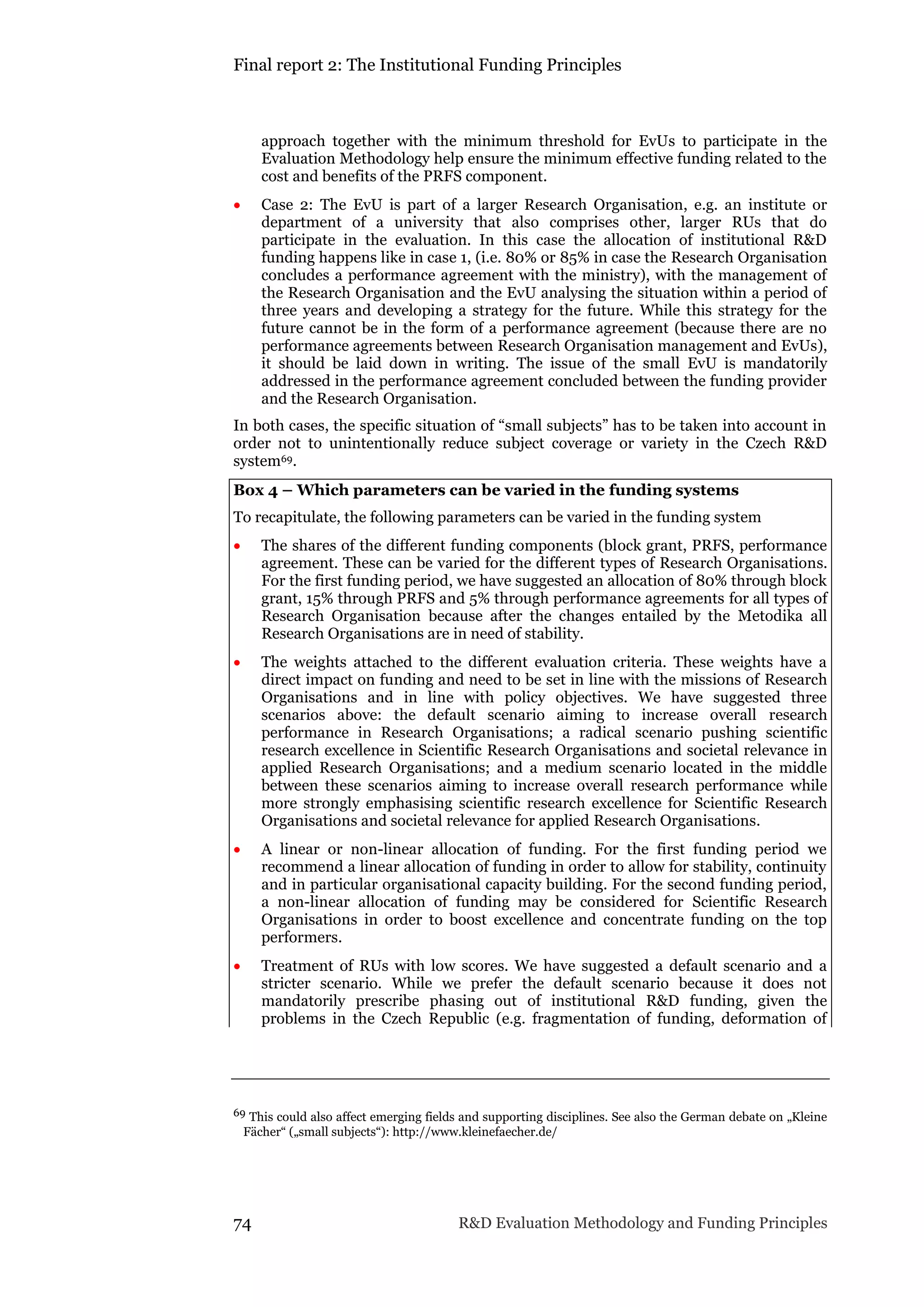 Final report 2: The Institutional Funding Principles
74 R&D Evaluation Methodology and Funding Principles
approach together with the minimum threshold for EvUs to participate in the
Evaluation Methodology help ensure the minimum effective funding related to the
cost and benefits of the PRFS component.
 Case 2: The EvU is part of a larger Research Organisation, e.g. an institute or
department of a university that also comprises other, larger RUs that do
participate in the evaluation. In this case the allocation of institutional R&D
funding happens like in case 1, (i.e. 80% or 85% in case the Research Organisation
concludes a performance agreement with the ministry), with the management of
the Research Organisation and the EvU analysing the situation within a period of
three years and developing a strategy for the future. While this strategy for the
future cannot be in the form of a performance agreement (because there are no
performance agreements between Research Organisation management and EvUs),
it should be laid down in writing. The issue of the small EvU is mandatorily
addressed in the performance agreement concluded between the funding provider
and the Research Organisation.
In both cases, the specific situation of “small subjects” has to be taken into account in
order not to unintentionally reduce subject coverage or variety in the Czech R&D
system69.
Box 4 – Which parameters can be varied in the funding systems
To recapitulate, the following parameters can be varied in the funding system
 The shares of the different funding components (block grant, PRFS, performance
agreement. These can be varied for the different types of Research Organisations.
For the first funding period, we have suggested an allocation of 80% through block
grant, 15% through PRFS and 5% through performance agreements for all types of
Research Organisation because after the changes entailed by the Metodika all
Research Organisations are in need of stability.
 The weights attached to the different evaluation criteria. These weights have a
direct impact on funding and need to be set in line with the missions of Research
Organisations and in line with policy objectives. We have suggested three
scenarios above: the default scenario aiming to increase overall research
performance in Research Organisations; a radical scenario pushing scientific
research excellence in Scientific Research Organisations and societal relevance in
applied Research Organisations; and a medium scenario located in the middle
between these scenarios aiming to increase overall research performance while
more strongly emphasising scientific research excellence for Scientific Research
Organisations and societal relevance for applied Research Organisations.
 A linear or non-linear allocation of funding. For the first funding period we
recommend a linear allocation of funding in order to allow for stability, continuity
and in particular organisational capacity building. For the second funding period,
a non-linear allocation of funding may be considered for Scientific Research
Organisations in order to boost excellence and concentrate funding on the top
performers.
 Treatment of RUs with low scores. We have suggested a default scenario and a
stricter scenario. While we prefer the default scenario because it does not
mandatorily prescribe phasing out of institutional R&D funding, given the
problems in the Czech Republic (e.g. fragmentation of funding, deformation of
69 This could also affect emerging fields and supporting disciplines. See also the German debate on „Kleine
Fächer“ („small subjects“): http://www.kleinefaecher.de/
 