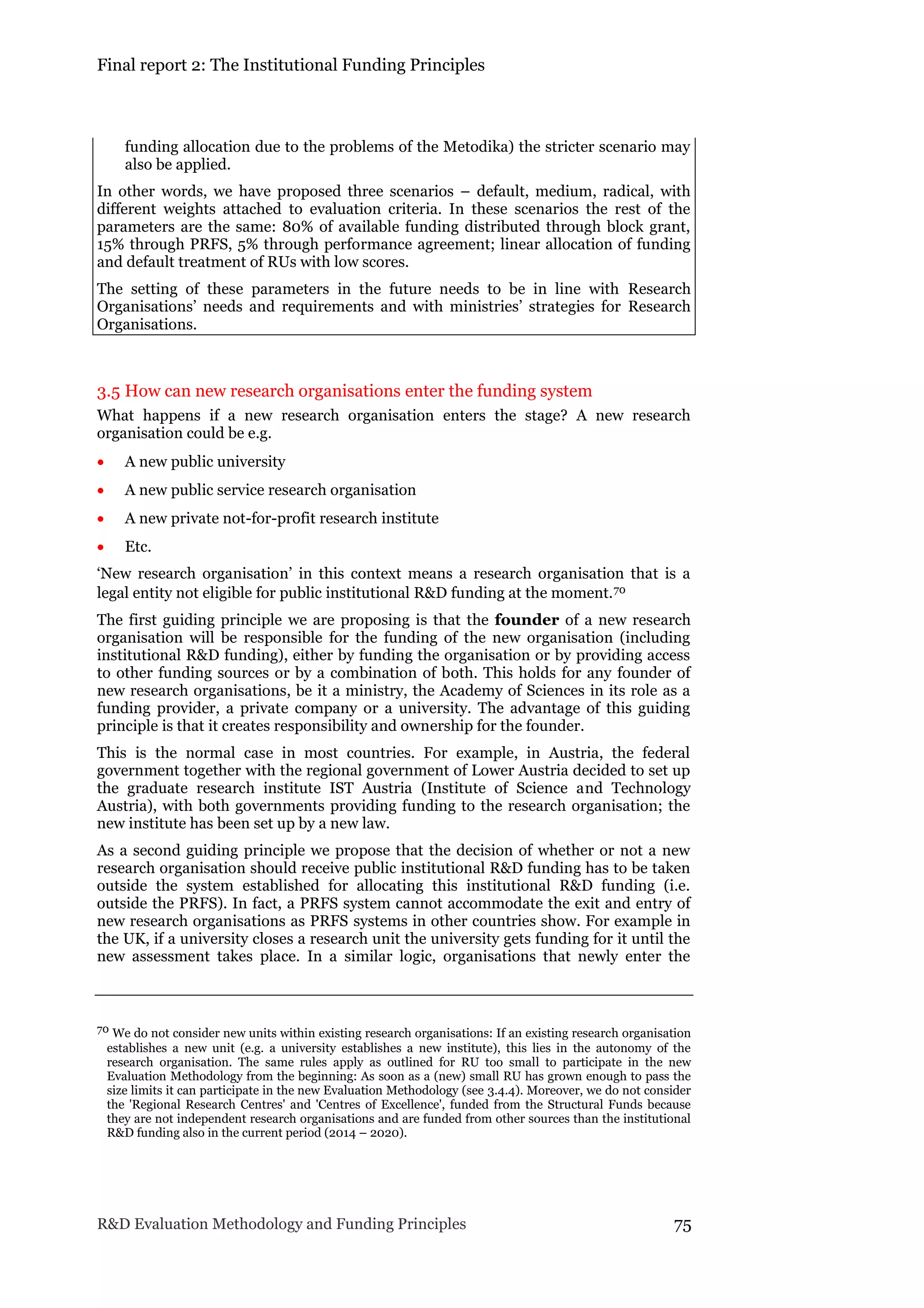 Final report 2: The Institutional Funding Principles
R&D Evaluation Methodology and Funding Principles 75
funding allocation due to the problems of the Metodika) the stricter scenario may
also be applied.
In other words, we have proposed three scenarios – default, medium, radical, with
different weights attached to evaluation criteria. In these scenarios the rest of the
parameters are the same: 80% of available funding distributed through block grant,
15% through PRFS, 5% through performance agreement; linear allocation of funding
and default treatment of RUs with low scores.
The setting of these parameters in the future needs to be in line with Research
Organisations’ needs and requirements and with ministries’ strategies for Research
Organisations.
3.5 How can new research organisations enter the funding system
What happens if a new research organisation enters the stage? A new research
organisation could be e.g.
 A new public university
 A new public service research organisation
 A new private not-for-profit research institute
 Etc.
‘New research organisation’ in this context means a research organisation that is a
legal entity not eligible for public institutional R&D funding at the moment.70
The first guiding principle we are proposing is that the founder of a new research
organisation will be responsible for the funding of the new organisation (including
institutional R&D funding), either by funding the organisation or by providing access
to other funding sources or by a combination of both. This holds for any founder of
new research organisations, be it a ministry, the Academy of Sciences in its role as a
funding provider, a private company or a university. The advantage of this guiding
principle is that it creates responsibility and ownership for the founder.
This is the normal case in most countries. For example, in Austria, the federal
government together with the regional government of Lower Austria decided to set up
the graduate research institute IST Austria (Institute of Science and Technology
Austria), with both governments providing funding to the research organisation; the
new institute has been set up by a new law.
As a second guiding principle we propose that the decision of whether or not a new
research organisation should receive public institutional R&D funding has to be taken
outside the system established for allocating this institutional R&D funding (i.e.
outside the PRFS). In fact, a PRFS system cannot accommodate the exit and entry of
new research organisations as PRFS systems in other countries show. For example in
the UK, if a university closes a research unit the university gets funding for it until the
new assessment takes place. In a similar logic, organisations that newly enter the
70 We do not consider new units within existing research organisations: If an existing research organisation
establishes a new unit (e.g. a university establishes a new institute), this lies in the autonomy of the
research organisation. The same rules apply as outlined for RU too small to participate in the new
Evaluation Methodology from the beginning: As soon as a (new) small RU has grown enough to pass the
size limits it can participate in the new Evaluation Methodology (see 3.4.4). Moreover, we do not consider
the 'Regional Research Centres' and 'Centres of Excellence', funded from the Structural Funds because
they are not independent research organisations and are funded from other sources than the institutional
R&D funding also in the current period (2014 – 2020).
 
