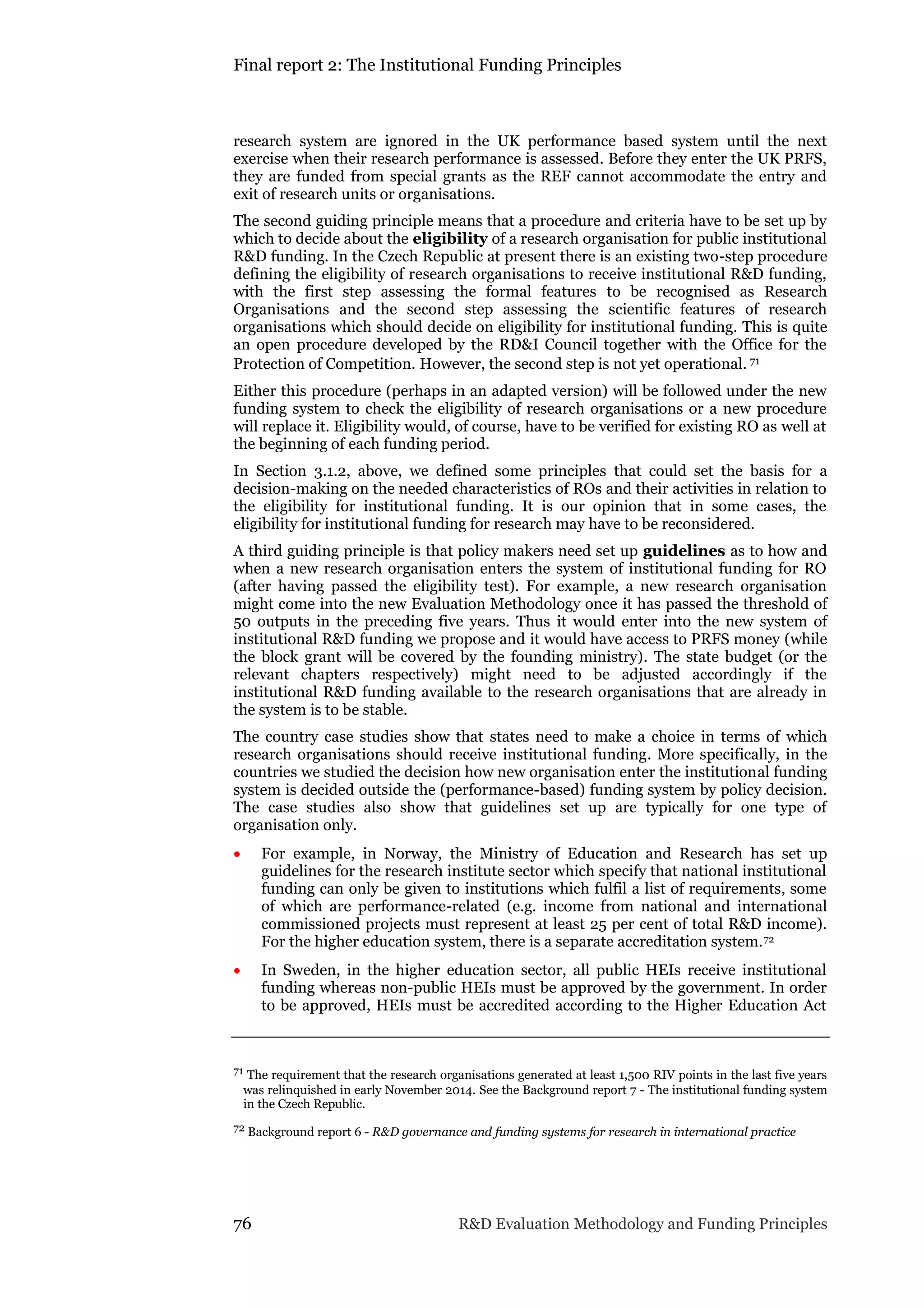 Final report 2: The Institutional Funding Principles
76 R&D Evaluation Methodology and Funding Principles
research system are ignored in the UK performance based system until the next
exercise when their research performance is assessed. Before they enter the UK PRFS,
they are funded from special grants as the REF cannot accommodate the entry and
exit of research units or organisations.
The second guiding principle means that a procedure and criteria have to be set up by
which to decide about the eligibility of a research organisation for public institutional
R&D funding. In the Czech Republic at present there is an existing two-step procedure
defining the eligibility of research organisations to receive institutional R&D funding,
with the first step assessing the formal features to be recognised as Research
Organisations and the second step assessing the scientific features of research
organisations which should decide on eligibility for institutional funding. This is quite
an open procedure developed by the RD&I Council together with the Office for the
Protection of Competition. However, the second step is not yet operational. 71
Either this procedure (perhaps in an adapted version) will be followed under the new
funding system to check the eligibility of research organisations or a new procedure
will replace it. Eligibility would, of course, have to be verified for existing RO as well at
the beginning of each funding period.
In Section 3.1.2, above, we defined some principles that could set the basis for a
decision-making on the needed characteristics of ROs and their activities in relation to
the eligibility for institutional funding. It is our opinion that in some cases, the
eligibility for institutional funding for research may have to be reconsidered.
A third guiding principle is that policy makers need set up guidelines as to how and
when a new research organisation enters the system of institutional funding for RO
(after having passed the eligibility test). For example, a new research organisation
might come into the new Evaluation Methodology once it has passed the threshold of
50 outputs in the preceding five years. Thus it would enter into the new system of
institutional R&D funding we propose and it would have access to PRFS money (while
the block grant will be covered by the founding ministry). The state budget (or the
relevant chapters respectively) might need to be adjusted accordingly if the
institutional R&D funding available to the research organisations that are already in
the system is to be stable.
The country case studies show that states need to make a choice in terms of which
research organisations should receive institutional funding. More specifically, in the
countries we studied the decision how new organisation enter the institutional funding
system is decided outside the (performance-based) funding system by policy decision.
The case studies also show that guidelines set up are typically for one type of
organisation only.
 For example, in Norway, the Ministry of Education and Research has set up
guidelines for the research institute sector which specify that national institutional
funding can only be given to institutions which fulfil a list of requirements, some
of which are performance-related (e.g. income from national and international
commissioned projects must represent at least 25 per cent of total R&D income).
For the higher education system, there is a separate accreditation system.72
 In Sweden, in the higher education sector, all public HEIs receive institutional
funding whereas non-public HEIs must be approved by the government. In order
to be approved, HEIs must be accredited according to the Higher Education Act
71 The requirement that the research organisations generated at least 1,500 RIV points in the last five years
was relinquished in early November 2014. See the Background report 7 - The institutional funding system
in the Czech Republic.
72 Background report 6 - R&D governance and funding systems for research in international practice
 