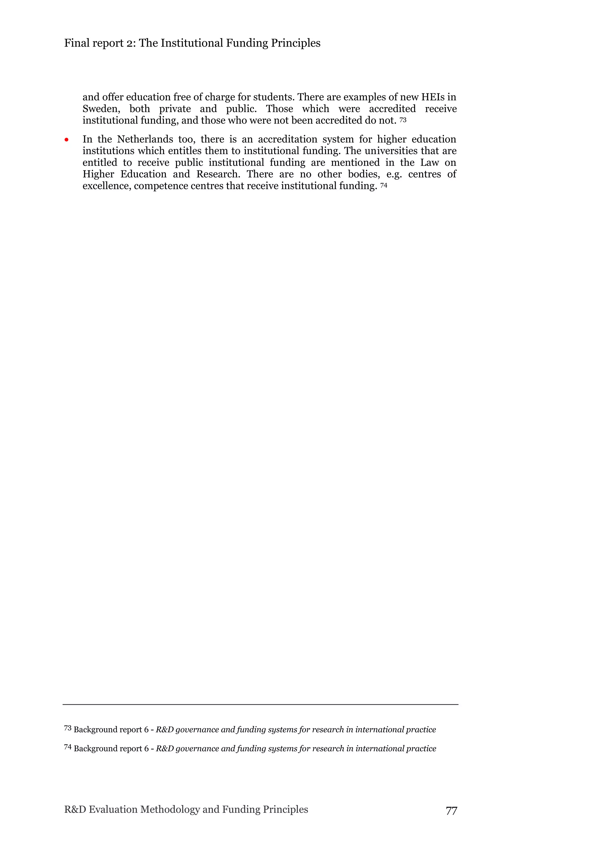 Final report 2: The Institutional Funding Principles
R&D Evaluation Methodology and Funding Principles 77
and offer education free of charge for students. There are examples of new HEIs in
Sweden, both private and public. Those which were accredited receive
institutional funding, and those who were not been accredited do not. 73
 In the Netherlands too, there is an accreditation system for higher education
institutions which entitles them to institutional funding. The universities that are
entitled to receive public institutional funding are mentioned in the Law on
Higher Education and Research. There are no other bodies, e.g. centres of
excellence, competence centres that receive institutional funding. 74
73 Background report 6 - R&D governance and funding systems for research in international practice
74 Background report 6 - R&D governance and funding systems for research in international practice
 