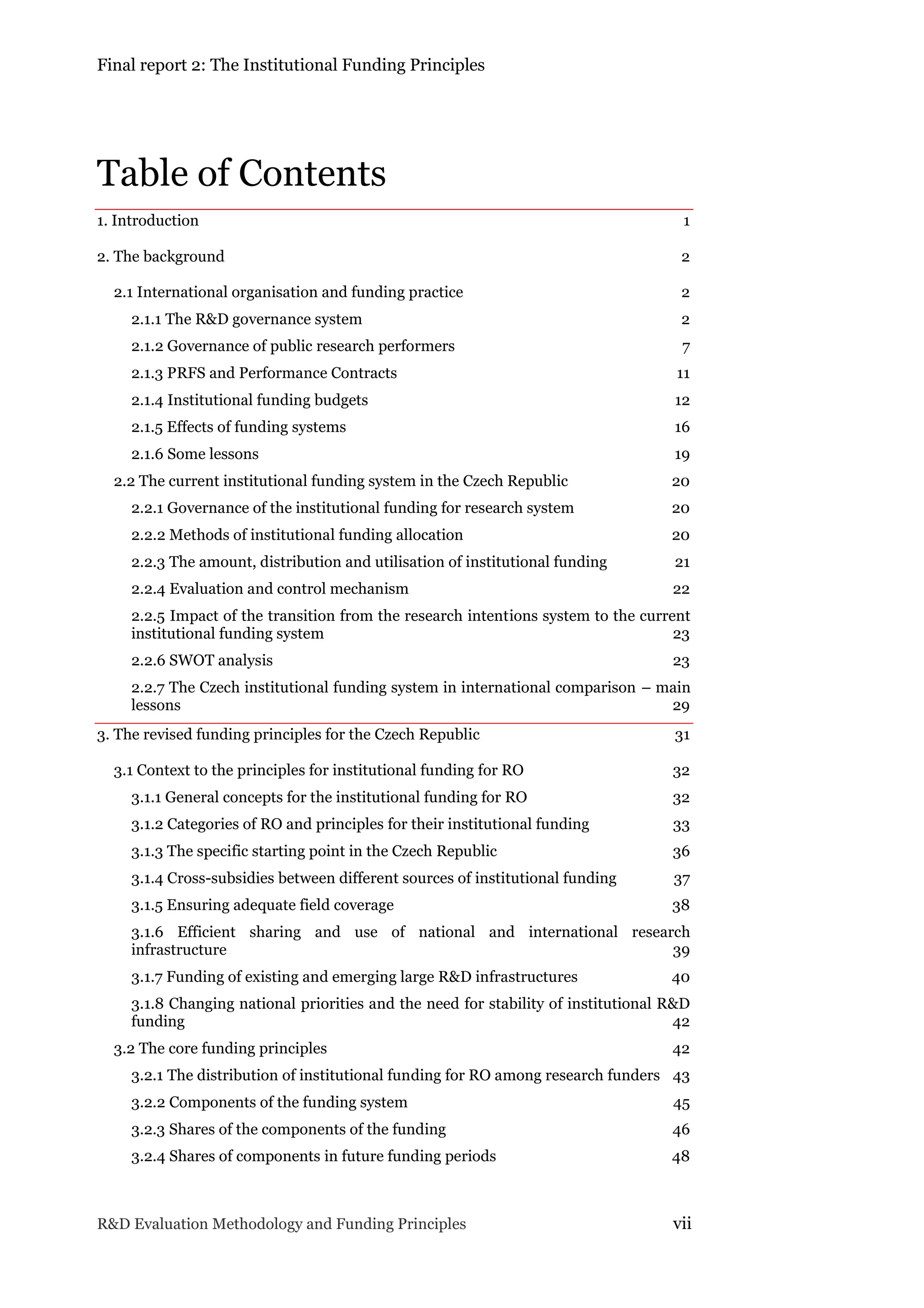 Final report 2: The Institutional Funding Principles
R&D Evaluation Methodology and Funding Principles vii
Table of Contents
1. Introduction 1
2. The background 2
2.1 International organisation and funding practice 2
2.1.1 The R&D governance system 2
2.1.2 Governance of public research performers 7
2.1.3 PRFS and Performance Contracts 11
2.1.4 Institutional funding budgets 12
2.1.5 Effects of funding systems 16
2.1.6 Some lessons 19
2.2 The current institutional funding system in the Czech Republic 20
2.2.1 Governance of the institutional funding for research system 20
2.2.2 Methods of institutional funding allocation 20
2.2.3 The amount, distribution and utilisation of institutional funding 21
2.2.4 Evaluation and control mechanism 22
2.2.5 Impact of the transition from the research intentions system to the current
institutional funding system 23
2.2.6 SWOT analysis 23
2.2.7 The Czech institutional funding system in international comparison – main
lessons 29
3. The revised funding principles for the Czech Republic 31
3.1 Context to the principles for institutional funding for RO 32
3.1.1 General concepts for the institutional funding for RO 32
3.1.2 Categories of RO and principles for their institutional funding 33
3.1.3 The specific starting point in the Czech Republic 36
3.1.4 Cross-subsidies between different sources of institutional funding 37
3.1.5 Ensuring adequate field coverage 38
3.1.6 Efficient sharing and use of national and international research
infrastructure 39
3.1.7 Funding of existing and emerging large R&D infrastructures 40
3.1.8 Changing national priorities and the need for stability of institutional R&D
funding 42
3.2 The core funding principles 42
3.2.1 The distribution of institutional funding for RO among research funders 43
3.2.2 Components of the funding system 45
3.2.3 Shares of the components of the funding 46
3.2.4 Shares of components in future funding periods 48
 