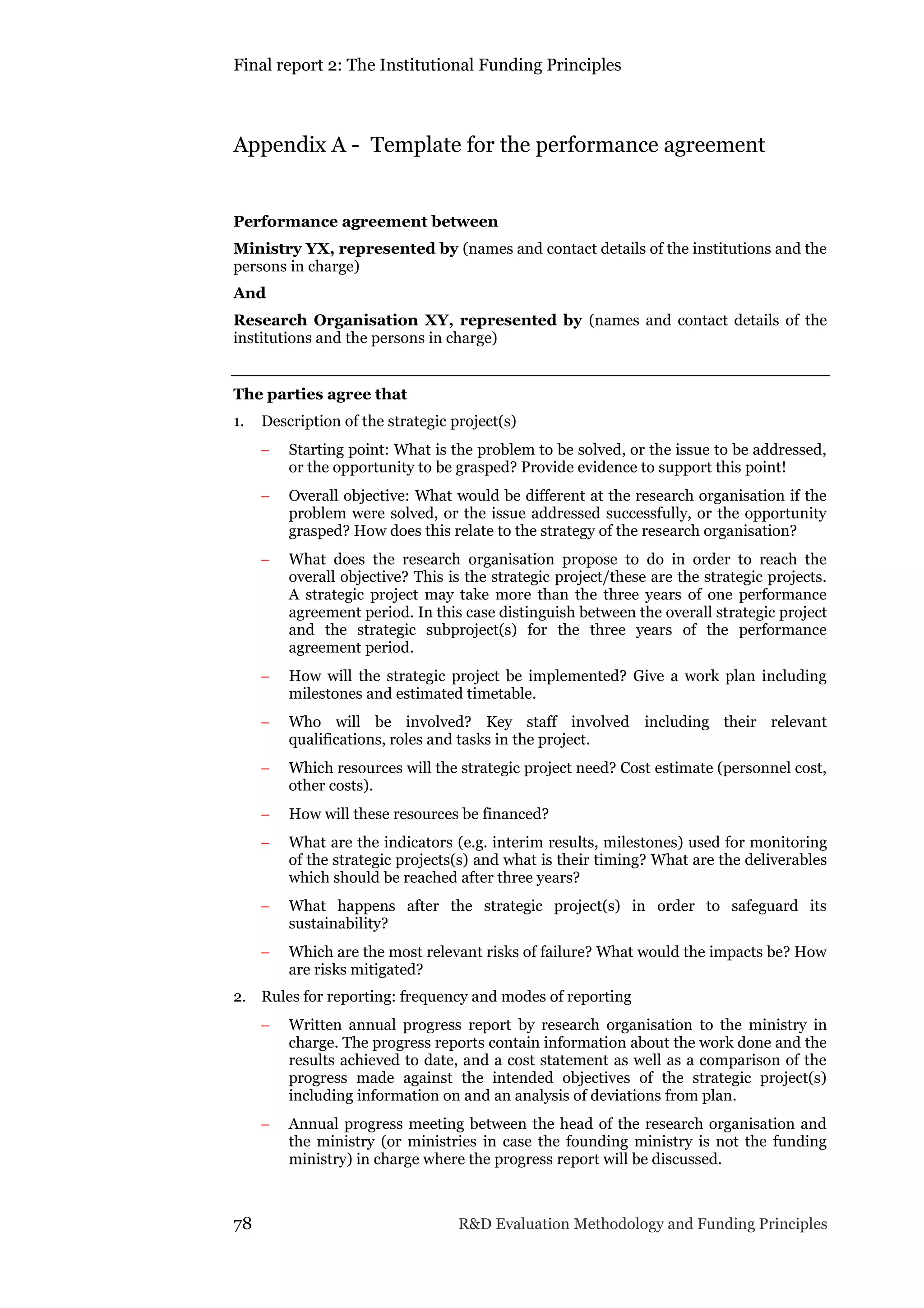 Final report 2: The Institutional Funding Principles
78 R&D Evaluation Methodology and Funding Principles
Appendix A - Template for the performance agreement
Performance agreement between
Ministry YX, represented by (names and contact details of the institutions and the
persons in charge)
And
Research Organisation XY, represented by (names and contact details of the
institutions and the persons in charge)
The parties agree that
1. Description of the strategic project(s)
 Starting point: What is the problem to be solved, or the issue to be addressed,
or the opportunity to be grasped? Provide evidence to support this point!
 Overall objective: What would be different at the research organisation if the
problem were solved, or the issue addressed successfully, or the opportunity
grasped? How does this relate to the strategy of the research organisation?
 What does the research organisation propose to do in order to reach the
overall objective? This is the strategic project/these are the strategic projects.
A strategic project may take more than the three years of one performance
agreement period. In this case distinguish between the overall strategic project
and the strategic subproject(s) for the three years of the performance
agreement period.
 How will the strategic project be implemented? Give a work plan including
milestones and estimated timetable.
 Who will be involved? Key staff involved including their relevant
qualifications, roles and tasks in the project.
 Which resources will the strategic project need? Cost estimate (personnel cost,
other costs).
 How will these resources be financed?
 What are the indicators (e.g. interim results, milestones) used for monitoring
of the strategic projects(s) and what is their timing? What are the deliverables
which should be reached after three years?
 What happens after the strategic project(s) in order to safeguard its
sustainability?
 Which are the most relevant risks of failure? What would the impacts be? How
are risks mitigated?
2. Rules for reporting: frequency and modes of reporting
 Written annual progress report by research organisation to the ministry in
charge. The progress reports contain information about the work done and the
results achieved to date, and a cost statement as well as a comparison of the
progress made against the intended objectives of the strategic project(s)
including information on and an analysis of deviations from plan.
 Annual progress meeting between the head of the research organisation and
the ministry (or ministries in case the founding ministry is not the funding
ministry) in charge where the progress report will be discussed.
 