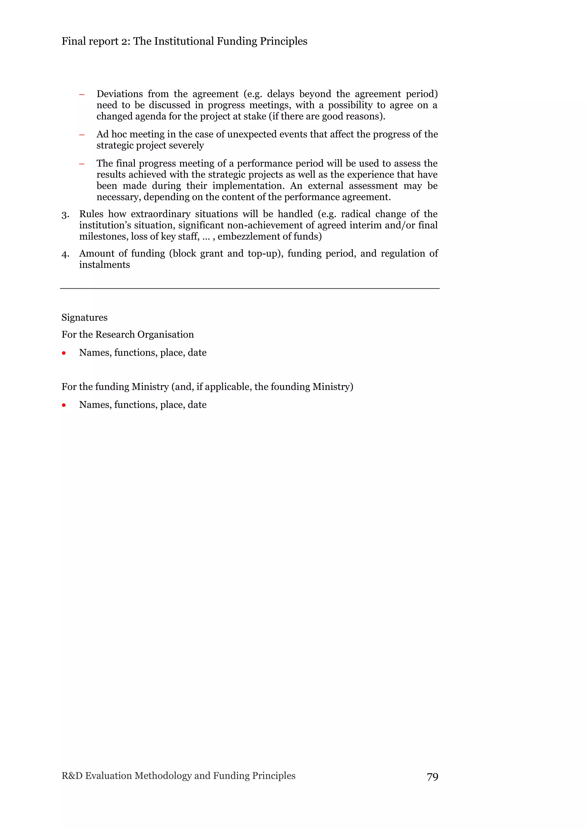 Final report 2: The Institutional Funding Principles
R&D Evaluation Methodology and Funding Principles 79
 Deviations from the agreement (e.g. delays beyond the agreement period)
need to be discussed in progress meetings, with a possibility to agree on a
changed agenda for the project at stake (if there are good reasons).
 Ad hoc meeting in the case of unexpected events that affect the progress of the
strategic project severely
 The final progress meeting of a performance period will be used to assess the
results achieved with the strategic projects as well as the experience that have
been made during their implementation. An external assessment may be
necessary, depending on the content of the performance agreement.
3. Rules how extraordinary situations will be handled (e.g. radical change of the
institution’s situation, significant non-achievement of agreed interim and/or final
milestones, loss of key staff, … , embezzlement of funds)
4. Amount of funding (block grant and top-up), funding period, and regulation of
instalments
Signatures
For the Research Organisation
 Names, functions, place, date
For the funding Ministry (and, if applicable, the founding Ministry)
 Names, functions, place, date
 