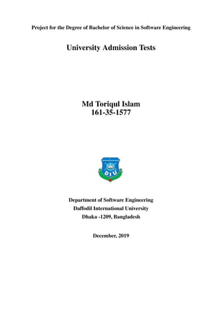 Project for the Degree of Bachelor of Science in Software Engineering
University Admission Tests
Md Toriqul Islam
161-35-1577
Department of Software Engineering
Daffodil International University
Dhaka -1209, Bangladesh
December, 2019
 