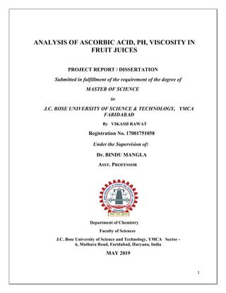 1
ANALYSIS OF ASCORBIC ACID, PH, VISCOSITY IN
FRUIT JUICES
PROJECT REPORT / DISSERTATION
Submitted in fulfillment of the requirement of the degree of
MASTER OF SCIENCE
to
J.C. BOSE UNIVERSITY OF SCIENCE & TECHNOLOGY, YMCA
FARIDABAD
By VIKASH RAWAT
Registration No. 17001751058
Under the Supervision of:
Dr. BINDU MANGLA
ASST. PROFESSOR
Department of Chemistry
Faculty of Sciences
J.C. Bose University of Science and Technology, YMCA Sector -
6, Mathura Road, Faridabad, Haryana, India
MAY 2019
 