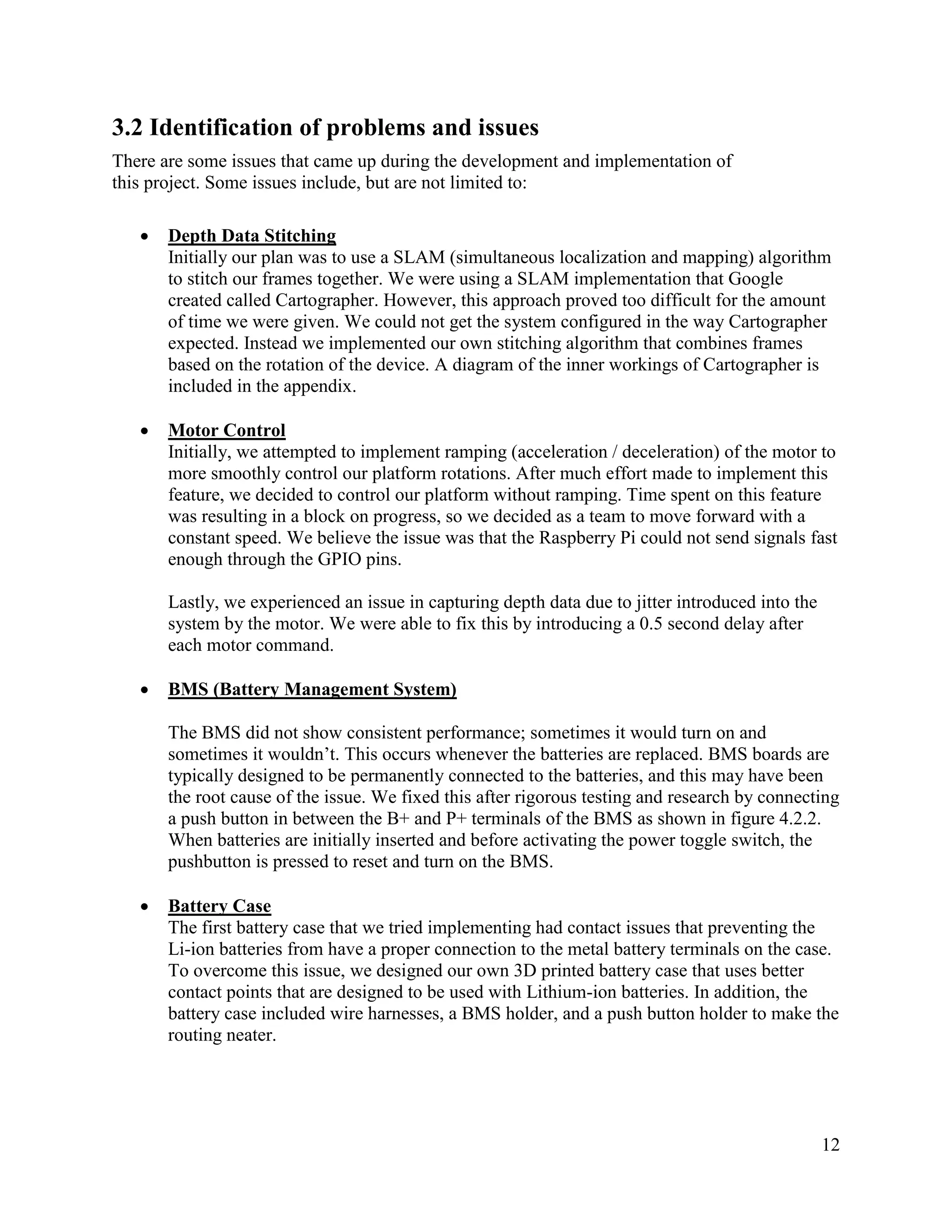 12
3.2 Identification of problems and issues
There are some issues that came up during the development and implementation of
this project. Some issues include, but are not limited to:
• Depth Data Stitching
Initially our plan was to use a SLAM (simultaneous localization and mapping) algorithm
to stitch our frames together. We were using a SLAM implementation that Google
created called Cartographer. However, this approach proved too difficult for the amount
of time we were given. We could not get the system configured in the way Cartographer
expected. Instead we implemented our own stitching algorithm that combines frames
based on the rotation of the device. A diagram of the inner workings of Cartographer is
included in the appendix.
• Motor Control
Initially, we attempted to implement ramping (acceleration / deceleration) of the motor to
more smoothly control our platform rotations. After much effort made to implement this
feature, we decided to control our platform without ramping. Time spent on this feature
was resulting in a block on progress, so we decided as a team to move forward with a
constant speed. We believe the issue was that the Raspberry Pi could not send signals fast
enough through the GPIO pins.
Lastly, we experienced an issue in capturing depth data due to jitter introduced into the
system by the motor. We were able to fix this by introducing a 0.5 second delay after
each motor command.
• BMS (Battery Management System)
The BMS did not show consistent performance; sometimes it would turn on and
sometimes it wouldn’t. This occurs whenever the batteries are replaced. BMS boards are
typically designed to be permanently connected to the batteries, and this may have been
the root cause of the issue. We fixed this after rigorous testing and research by connecting
a push button in between the B+ and P+ terminals of the BMS as shown in figure 4.2.2.
When batteries are initially inserted and before activating the power toggle switch, the
pushbutton is pressed to reset and turn on the BMS.
• Battery Case
The first battery case that we tried implementing had contact issues that preventing the
Li-ion batteries from have a proper connection to the metal battery terminals on the case.
To overcome this issue, we designed our own 3D printed battery case that uses better
contact points that are designed to be used with Lithium-ion batteries. In addition, the
battery case included wire harnesses, a BMS holder, and a push button holder to make the
routing neater.
 