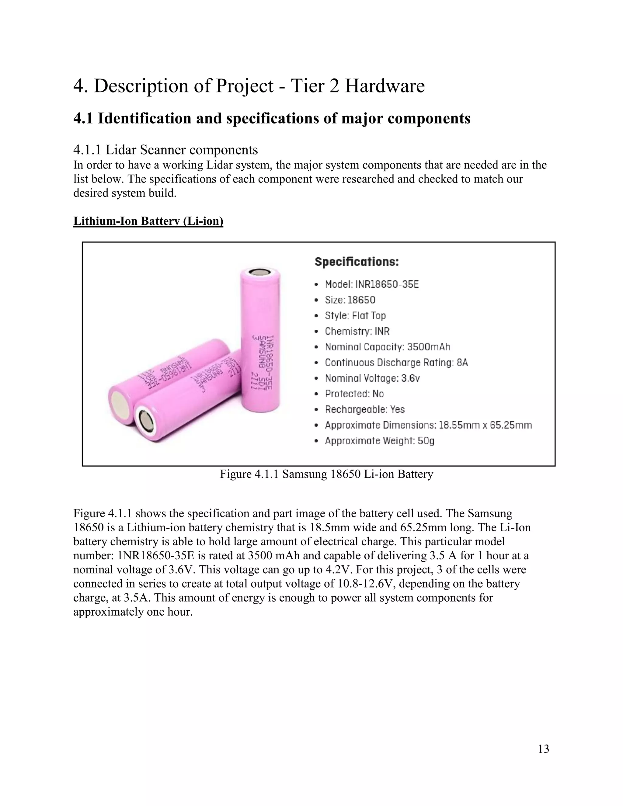 13
4. Description of Project - Tier 2 Hardware
4.1 Identification and specifications of major components
4.1.1 Lidar Scanner components
In order to have a working Lidar system, the major system components that are needed are in the
list below. The specifications of each component were researched and checked to match our
desired system build.
Lithium-Ion Battery (Li-ion)
Figure 4.1.1 Samsung 18650 Li-ion Battery
Figure 4.1.1 shows the specification and part image of the battery cell used. The Samsung
18650 is a Lithium-ion battery chemistry that is 18.5mm wide and 65.25mm long. The Li-Ion
battery chemistry is able to hold large amount of electrical charge. This particular model
number: 1NR18650-35E is rated at 3500 mAh and capable of delivering 3.5 A for 1 hour at a
nominal voltage of 3.6V. This voltage can go up to 4.2V. For this project, 3 of the cells were
connected in series to create at total output voltage of 10.8-12.6V, depending on the battery
charge, at 3.5A. This amount of energy is enough to power all system components for
approximately one hour.
 