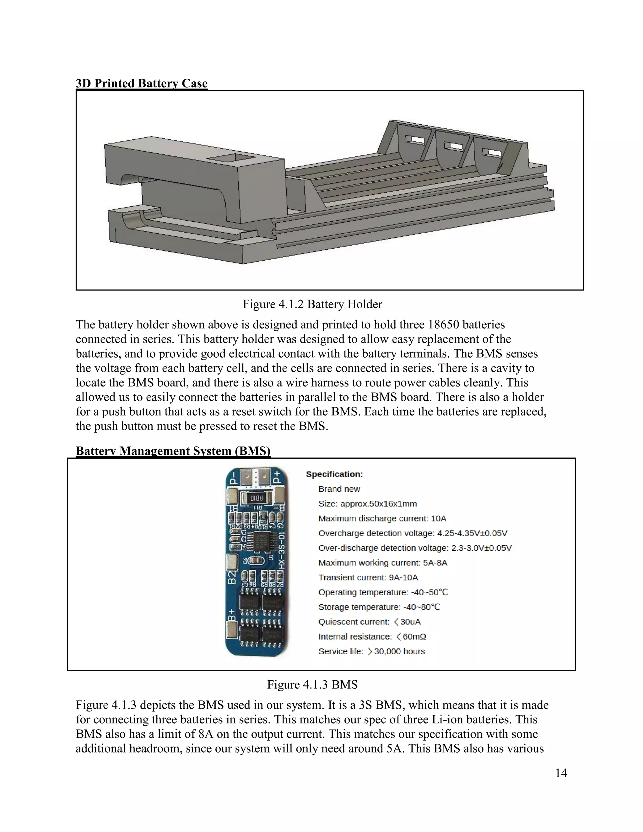 14
3D Printed Battery Case
Figure 4.1.2 Battery Holder
The battery holder shown above is designed and printed to hold three 18650 batteries
connected in series. This battery holder was designed to allow easy replacement of the
batteries, and to provide good electrical contact with the battery terminals. The BMS senses
the voltage from each battery cell, and the cells are connected in series. There is a cavity to
locate the BMS board, and there is also a wire harness to route power cables cleanly. This
allowed us to easily connect the batteries in parallel to the BMS board. There is also a holder
for a push button that acts as a reset switch for the BMS. Each time the batteries are replaced,
the push button must be pressed to reset the BMS.
Battery Management System (BMS)
Figure 4.1.3 BMS
Figure 4.1.3 depicts the BMS used in our system. It is a 3S BMS, which means that it is made
for connecting three batteries in series. This matches our spec of three Li-ion batteries. This
BMS also has a limit of 8A on the output current. This matches our specification with some
additional headroom, since our system will only need around 5A. This BMS also has various
 