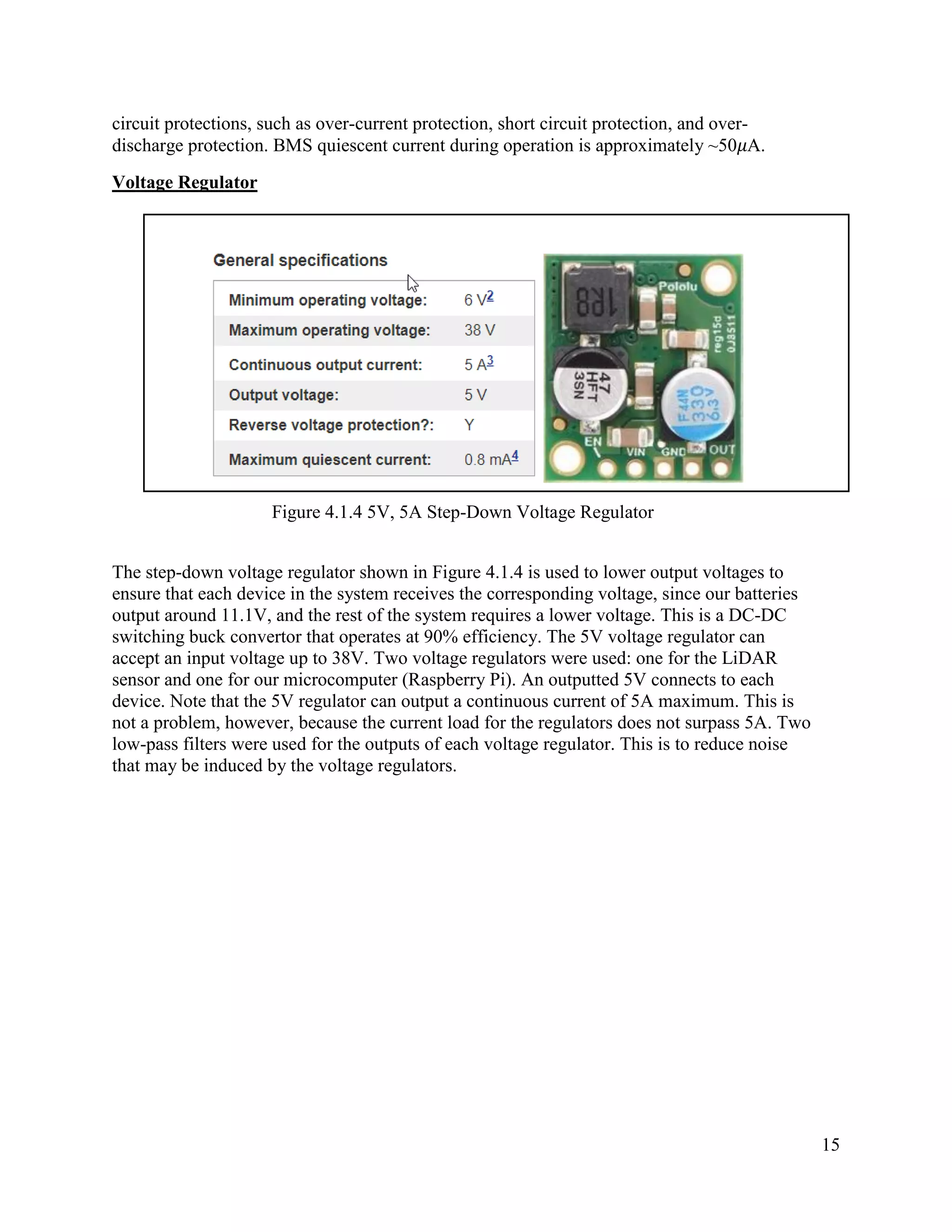 15
circuit protections, such as over-current protection, short circuit protection, and over-
discharge protection. BMS quiescent current during operation is approximately ~50𝜇A.
Voltage Regulator
Figure 4.1.4 5V, 5A Step-Down Voltage Regulator
The step-down voltage regulator shown in Figure 4.1.4 is used to lower output voltages to
ensure that each device in the system receives the corresponding voltage, since our batteries
output around 11.1V, and the rest of the system requires a lower voltage. This is a DC-DC
switching buck convertor that operates at 90% efficiency. The 5V voltage regulator can
accept an input voltage up to 38V. Two voltage regulators were used: one for the LiDAR
sensor and one for our microcomputer (Raspberry Pi). An outputted 5V connects to each
device. Note that the 5V regulator can output a continuous current of 5A maximum. This is
not a problem, however, because the current load for the regulators does not surpass 5A. Two
low-pass filters were used for the outputs of each voltage regulator. This is to reduce noise
that may be induced by the voltage regulators.
 
