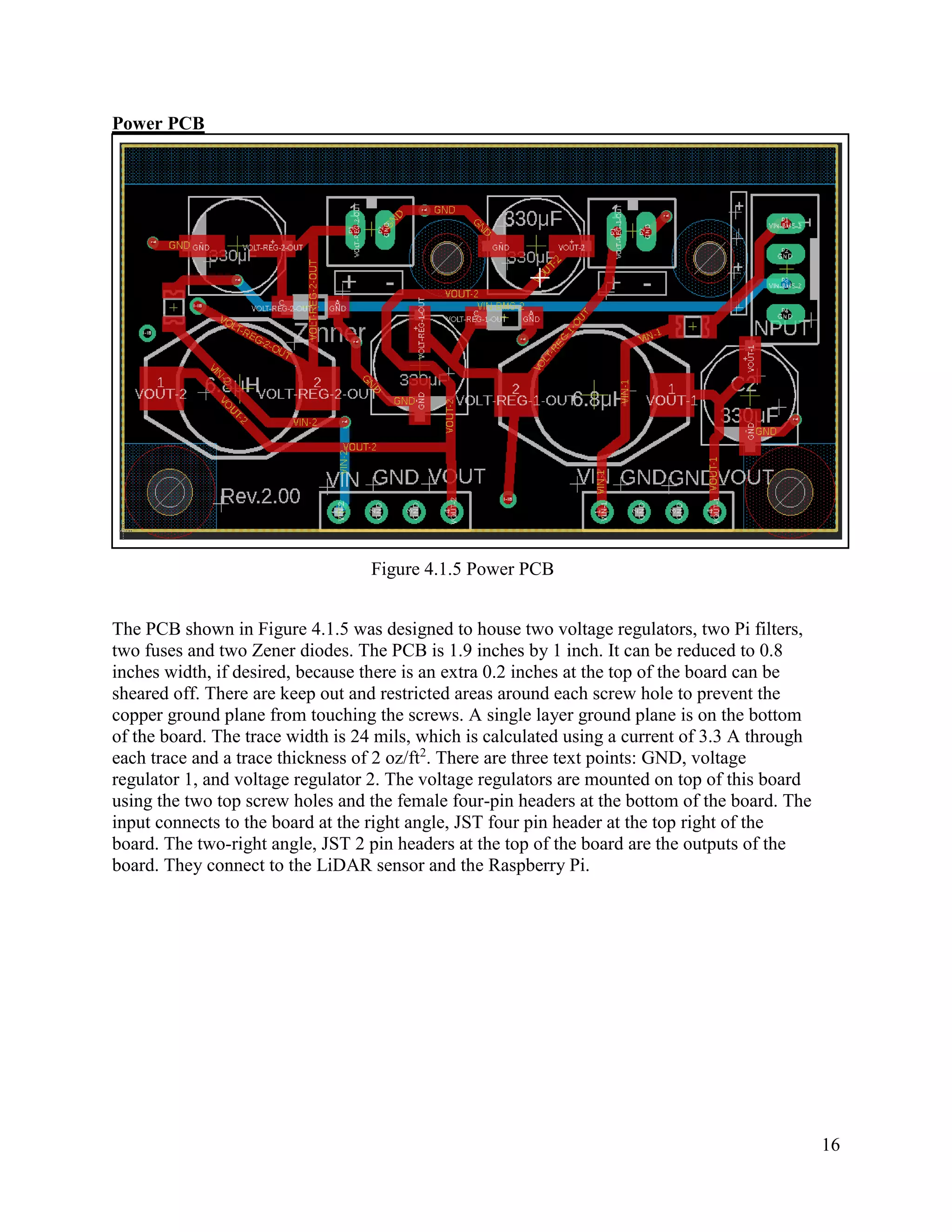 16
Power PCB
Figure 4.1.5 Power PCB
The PCB shown in Figure 4.1.5 was designed to house two voltage regulators, two Pi filters,
two fuses and two Zener diodes. The PCB is 1.9 inches by 1 inch. It can be reduced to 0.8
inches width, if desired, because there is an extra 0.2 inches at the top of the board can be
sheared off. There are keep out and restricted areas around each screw hole to prevent the
copper ground plane from touching the screws. A single layer ground plane is on the bottom
of the board. The trace width is 24 mils, which is calculated using a current of 3.3 A through
each trace and a trace thickness of 2 oz/ft2
. There are three text points: GND, voltage
regulator 1, and voltage regulator 2. The voltage regulators are mounted on top of this board
using the two top screw holes and the female four-pin headers at the bottom of the board. The
input connects to the board at the right angle, JST four pin header at the top right of the
board. The two-right angle, JST 2 pin headers at the top of the board are the outputs of the
board. They connect to the LiDAR sensor and the Raspberry Pi.
 
