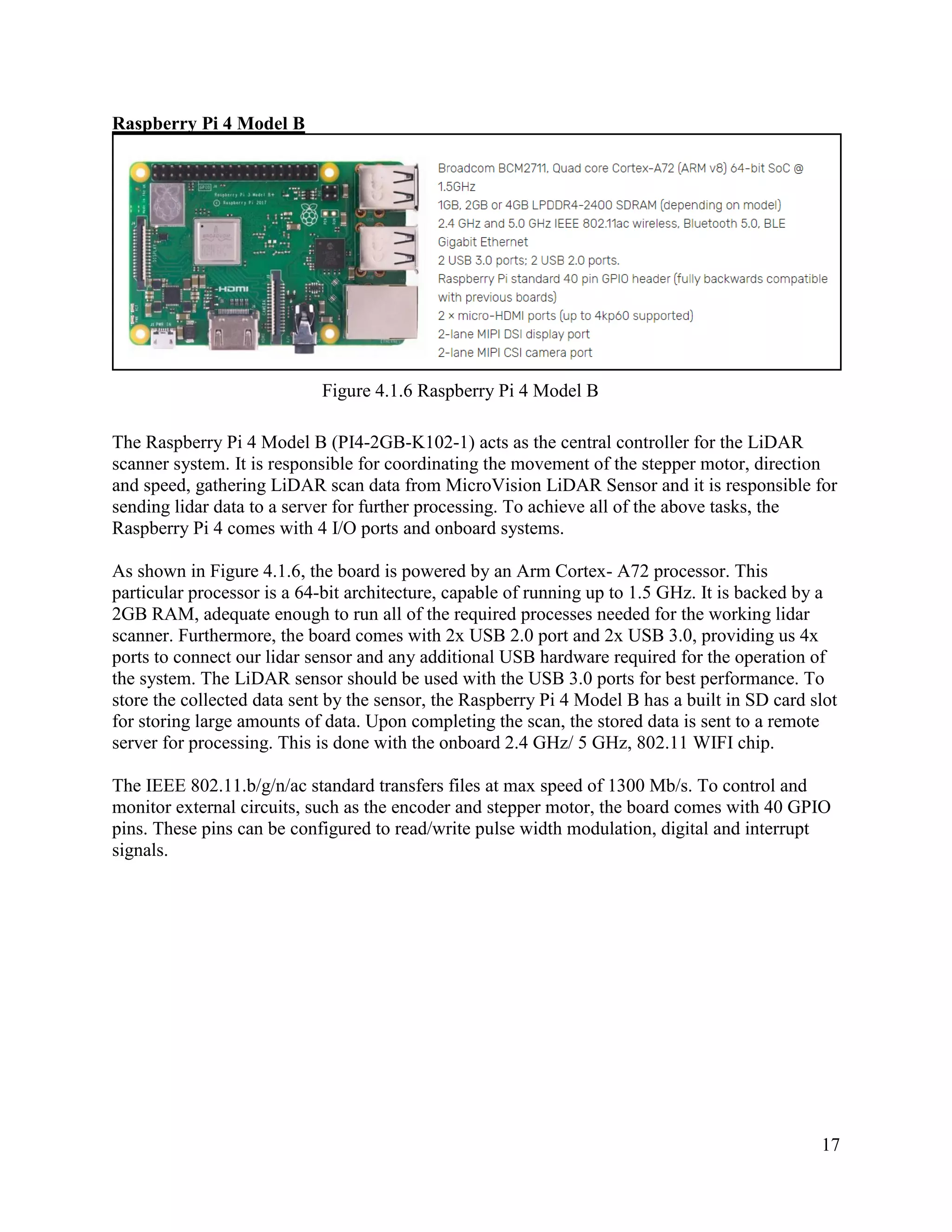 17
Raspberry Pi 4 Model B
Figure 4.1.6 Raspberry Pi 4 Model B
The Raspberry Pi 4 Model B (PI4-2GB-K102-1) acts as the central controller for the LiDAR
scanner system. It is responsible for coordinating the movement of the stepper motor, direction
and speed, gathering LiDAR scan data from MicroVision LiDAR Sensor and it is responsible for
sending lidar data to a server for further processing. To achieve all of the above tasks, the
Raspberry Pi 4 comes with 4 I/O ports and onboard systems.
As shown in Figure 4.1.6, the board is powered by an Arm Cortex- A72 processor. This
particular processor is a 64-bit architecture, capable of running up to 1.5 GHz. It is backed by a
2GB RAM, adequate enough to run all of the required processes needed for the working lidar
scanner. Furthermore, the board comes with 2x USB 2.0 port and 2x USB 3.0, providing us 4x
ports to connect our lidar sensor and any additional USB hardware required for the operation of
the system. The LiDAR sensor should be used with the USB 3.0 ports for best performance. To
store the collected data sent by the sensor, the Raspberry Pi 4 Model B has a built in SD card slot
for storing large amounts of data. Upon completing the scan, the stored data is sent to a remote
server for processing. This is done with the onboard 2.4 GHz/ 5 GHz, 802.11 WIFI chip.
The IEEE 802.11.b/g/n/ac standard transfers files at max speed of 1300 Mb/s. To control and
monitor external circuits, such as the encoder and stepper motor, the board comes with 40 GPIO
pins. These pins can be configured to read/write pulse width modulation, digital and interrupt
signals.
 