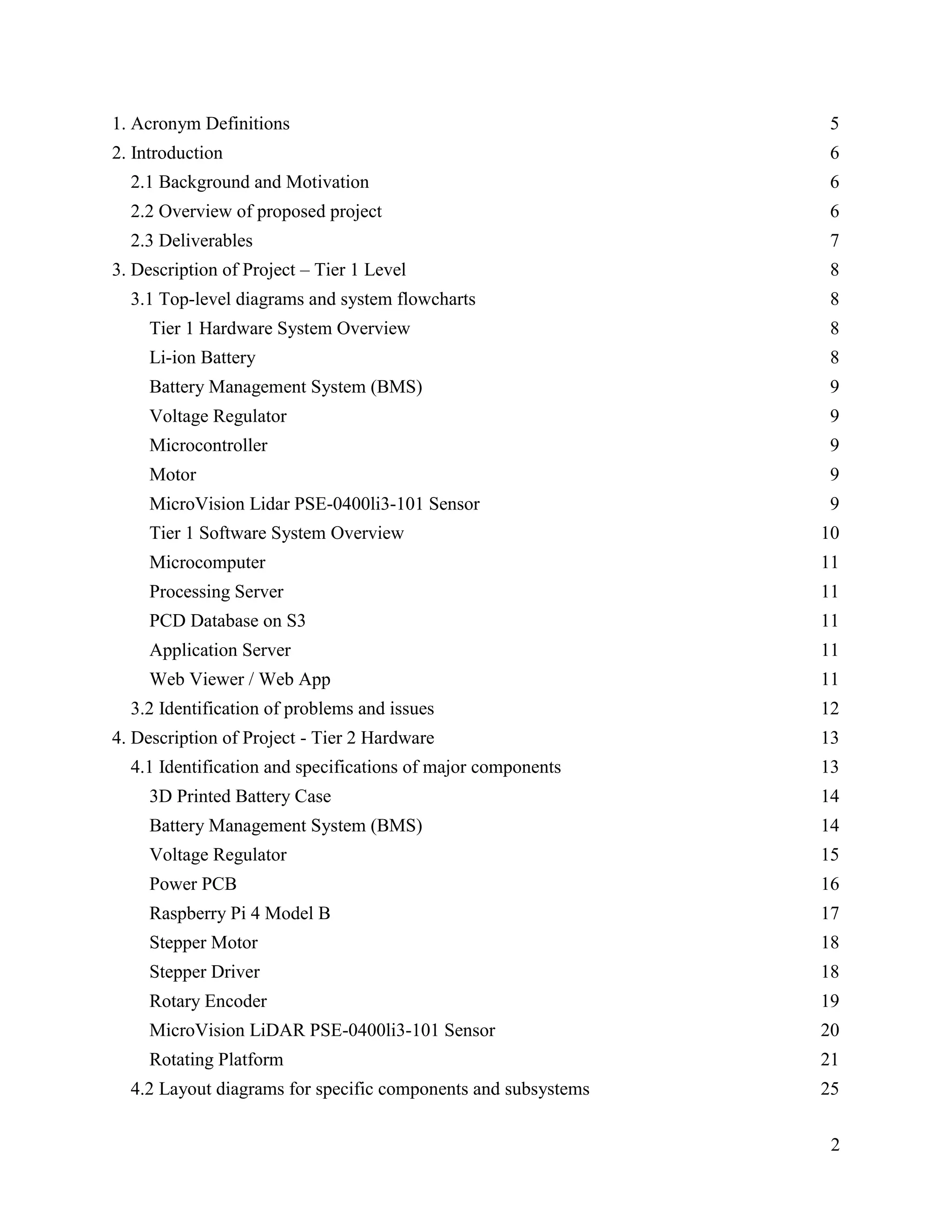 2
1. Acronym Definitions 5
2. Introduction 6
2.1 Background and Motivation 6
2.2 Overview of proposed project 6
2.3 Deliverables 7
3. Description of Project – Tier 1 Level 8
3.1 Top-level diagrams and system flowcharts 8
Tier 1 Hardware System Overview 8
Li-ion Battery 8
Battery Management System (BMS) 9
Voltage Regulator 9
Microcontroller 9
Motor 9
MicroVision Lidar PSE-0400li3-101 Sensor 9
Tier 1 Software System Overview 10
Microcomputer 11
Processing Server 11
PCD Database on S3 11
Application Server 11
Web Viewer / Web App 11
3.2 Identification of problems and issues 12
4. Description of Project - Tier 2 Hardware 13
4.1 Identification and specifications of major components 13
3D Printed Battery Case 14
Battery Management System (BMS) 14
Voltage Regulator 15
Power PCB 16
Raspberry Pi 4 Model B 17
Stepper Motor 18
Stepper Driver 18
Rotary Encoder 19
MicroVision LiDAR PSE-0400li3-101 Sensor 20
Rotating Platform 21
4.2 Layout diagrams for specific components and subsystems 25
 